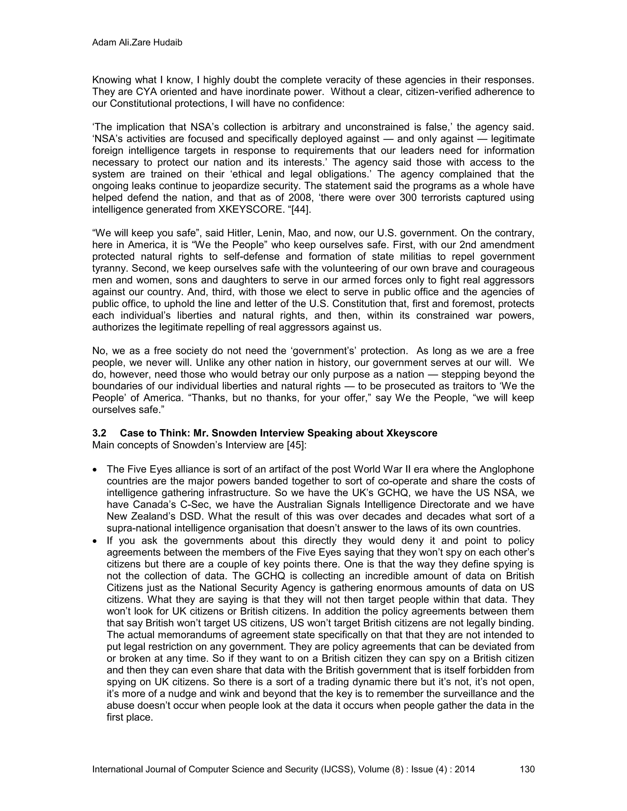 Adam Ali.Zare Hudaib
International Journal of Computer Science and Security (IJCSS), Volume (8) : Issue (4) : 2014 130
Knowing what I know, I highly doubt the complete veracity of these agencies in their responses.
They are CYA oriented and have inordinate power. Without a clear, citizen-verified adherence to
our Constitutional protections, I will have no confidence:
‘The implication that NSA’s collection is arbitrary and unconstrained is false,’ the agency said.
‘NSA’s activities are focused and specifically deployed against — and only against — legitimate
foreign intelligence targets in response to requirements that our leaders need for information
necessary to protect our nation and its interests.’ The agency said those with access to the
system are trained on their ‘ethical and legal obligations.’ The agency complained that the
ongoing leaks continue to jeopardize security. The statement said the programs as a whole have
helped defend the nation, and that as of 2008, ‘there were over 300 terrorists captured using
intelligence generated from XKEYSCORE. “[44].
“We will keep you safe”, said Hitler, Lenin, Mao, and now, our U.S. government. On the contrary,
here in America, it is “We the People” who keep ourselves safe. First, with our 2nd amendment
protected natural rights to self-defense and formation of state militias to repel government
tyranny. Second, we keep ourselves safe with the volunteering of our own brave and courageous
men and women, sons and daughters to serve in our armed forces only to fight real aggressors
against our country. And, third, with those we elect to serve in public office and the agencies of
public office, to uphold the line and letter of the U.S. Constitution that, first and foremost, protects
each individual’s liberties and natural rights, and then, within its constrained war powers,
authorizes the legitimate repelling of real aggressors against us.
No, we as a free society do not need the ‘government’s’ protection. As long as we are a free
people, we never will. Unlike any other nation in history, our government serves at our will. We
do, however, need those who would betray our only purpose as a nation — stepping beyond the
boundaries of our individual liberties and natural rights — to be prosecuted as traitors to ‘We the
People’ of America. “Thanks, but no thanks, for your offer,” say We the People, “we will keep
ourselves safe.”
3.2 Case to Think: Mr. Snowden Interview Speaking about Xkeyscore
Main concepts of Snowden’s Interview are [45]:
 The Five Eyes alliance is sort of an artifact of the post World War II era where the Anglophone
countries are the major powers banded together to sort of co-operate and share the costs of
intelligence gathering infrastructure. So we have the UK’s GCHQ, we have the US NSA, we
have Canada’s C-Sec, we have the Australian Signals Intelligence Directorate and we have
New Zealand’s DSD. What the result of this was over decades and decades what sort of a
supra-national intelligence organisation that doesn’t answer to the laws of its own countries.
 If you ask the governments about this directly they would deny it and point to policy
agreements between the members of the Five Eyes saying that they won’t spy on each other’s
citizens but there are a couple of key points there. One is that the way they define spying is
not the collection of data. The GCHQ is collecting an incredible amount of data on British
Citizens just as the National Security Agency is gathering enormous amounts of data on US
citizens. What they are saying is that they will not then target people within that data. They
won’t look for UK citizens or British citizens. In addition the policy agreements between them
that say British won’t target US citizens, US won’t target British citizens are not legally binding.
The actual memorandums of agreement state specifically on that that they are not intended to
put legal restriction on any government. They are policy agreements that can be deviated from
or broken at any time. So if they want to on a British citizen they can spy on a British citizen
and then they can even share that data with the British government that is itself forbidden from
spying on UK citizens. So there is a sort of a trading dynamic there but it’s not, it’s not open,
it’s more of a nudge and wink and beyond that the key is to remember the surveillance and the
abuse doesn’t occur when people look at the data it occurs when people gather the data in the
first place.
 