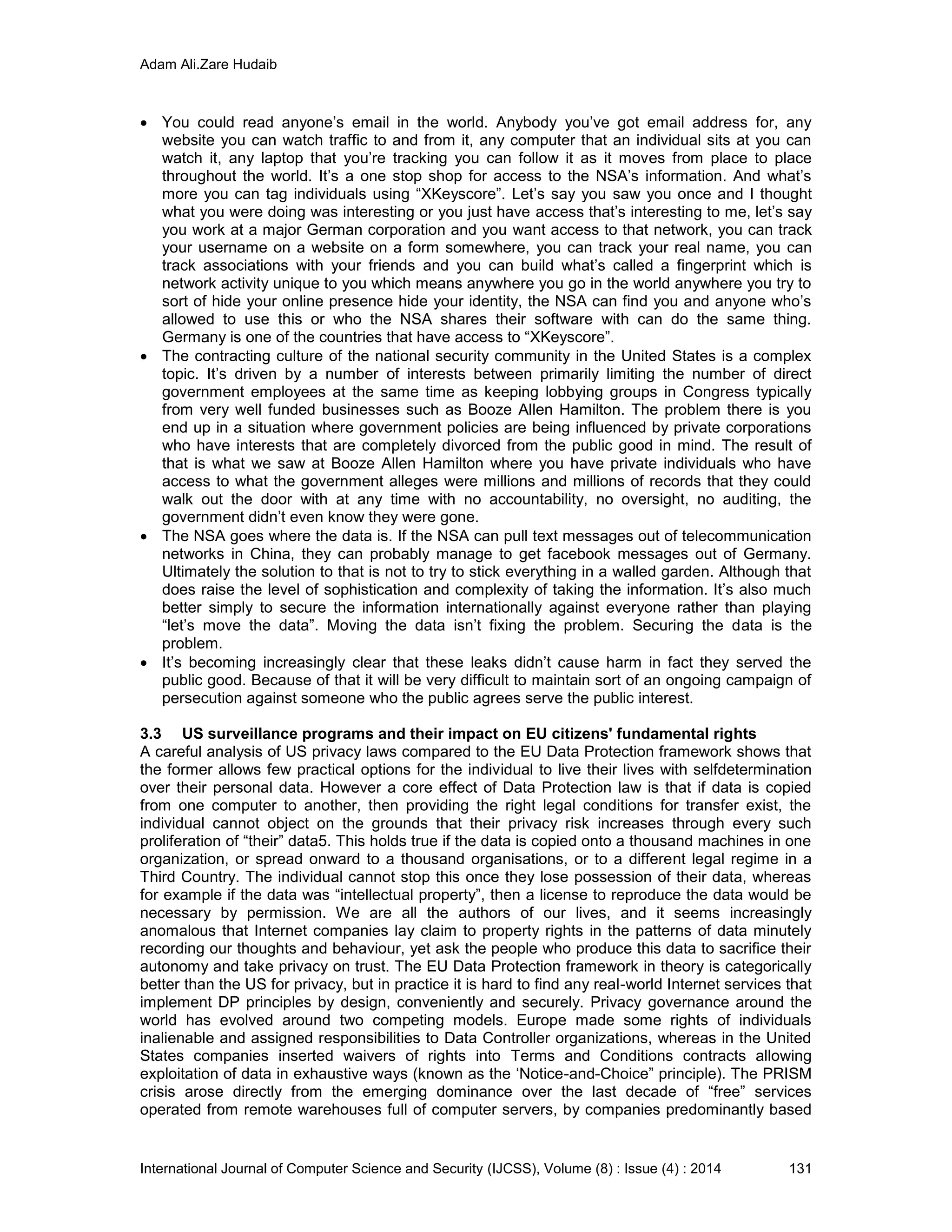 Adam Ali.Zare Hudaib
International Journal of Computer Science and Security (IJCSS), Volume (8) : Issue (4) : 2014 131
 You could read anyone’s email in the world. Anybody you’ve got email address for, any
website you can watch traffic to and from it, any computer that an individual sits at you can
watch it, any laptop that you’re tracking you can follow it as it moves from place to place
throughout the world. It’s a one stop shop for access to the NSA’s information. And what’s
more you can tag individuals using “XKeyscore”. Let’s say you saw you once and I thought
what you were doing was interesting or you just have access that’s interesting to me, let’s say
you work at a major German corporation and you want access to that network, you can track
your username on a website on a form somewhere, you can track your real name, you can
track associations with your friends and you can build what’s called a fingerprint which is
network activity unique to you which means anywhere you go in the world anywhere you try to
sort of hide your online presence hide your identity, the NSA can find you and anyone who’s
allowed to use this or who the NSA shares their software with can do the same thing.
Germany is one of the countries that have access to “XKeyscore”.
 The contracting culture of the national security community in the United States is a complex
topic. It’s driven by a number of interests between primarily limiting the number of direct
government employees at the same time as keeping lobbying groups in Congress typically
from very well funded businesses such as Booze Allen Hamilton. The problem there is you
end up in a situation where government policies are being influenced by private corporations
who have interests that are completely divorced from the public good in mind. The result of
that is what we saw at Booze Allen Hamilton where you have private individuals who have
access to what the government alleges were millions and millions of records that they could
walk out the door with at any time with no accountability, no oversight, no auditing, the
government didn’t even know they were gone.
 The NSA goes where the data is. If the NSA can pull text messages out of telecommunication
networks in China, they can probably manage to get facebook messages out of Germany.
Ultimately the solution to that is not to try to stick everything in a walled garden. Although that
does raise the level of sophistication and complexity of taking the information. It’s also much
better simply to secure the information internationally against everyone rather than playing
“let’s move the data”. Moving the data isn’t fixing the problem. Securing the data is the
problem.
 It’s becoming increasingly clear that these leaks didn’t cause harm in fact they served the
public good. Because of that it will be very difficult to maintain sort of an ongoing campaign of
persecution against someone who the public agrees serve the public interest.
3.3 US surveillance programs and their impact on EU citizens' fundamental rights
A careful analysis of US privacy laws compared to the EU Data Protection framework shows that
the former allows few practical options for the individual to live their lives with selfdetermination
over their personal data. However a core effect of Data Protection law is that if data is copied
from one computer to another, then providing the right legal conditions for transfer exist, the
individual cannot object on the grounds that their privacy risk increases through every such
proliferation of “their” data5. This holds true if the data is copied onto a thousand machines in one
organization, or spread onward to a thousand organisations, or to a different legal regime in a
Third Country. The individual cannot stop this once they lose possession of their data, whereas
for example if the data was “intellectual property”, then a license to reproduce the data would be
necessary by permission. We are all the authors of our lives, and it seems increasingly
anomalous that Internet companies lay claim to property rights in the patterns of data minutely
recording our thoughts and behaviour, yet ask the people who produce this data to sacrifice their
autonomy and take privacy on trust. The EU Data Protection framework in theory is categorically
better than the US for privacy, but in practice it is hard to find any real-world Internet services that
implement DP principles by design, conveniently and securely. Privacy governance around the
world has evolved around two competing models. Europe made some rights of individuals
inalienable and assigned responsibilities to Data Controller organizations, whereas in the United
States companies inserted waivers of rights into Terms and Conditions contracts allowing
exploitation of data in exhaustive ways (known as the ‘Notice-and-Choice” principle). The PRISM
crisis arose directly from the emerging dominance over the last decade of “free” services
operated from remote warehouses full of computer servers, by companies predominantly based
 