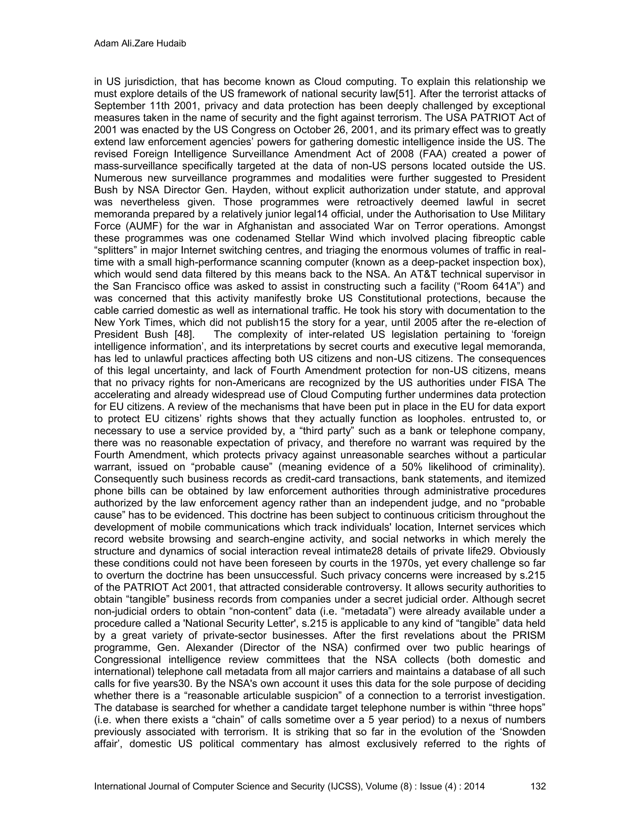 Adam Ali.Zare Hudaib
International Journal of Computer Science and Security (IJCSS), Volume (8) : Issue (4) : 2014 132
in US jurisdiction, that has become known as Cloud computing. To explain this relationship we
must explore details of the US framework of national security law[51]. After the terrorist attacks of
September 11th 2001, privacy and data protection has been deeply challenged by exceptional
measures taken in the name of security and the fight against terrorism. The USA PATRIOT Act of
2001 was enacted by the US Congress on October 26, 2001, and its primary effect was to greatly
extend law enforcement agencies’ powers for gathering domestic intelligence inside the US. The
revised Foreign Intelligence Surveillance Amendment Act of 2008 (FAA) created a power of
mass-surveillance specifically targeted at the data of non-US persons located outside the US.
Numerous new surveillance programmes and modalities were further suggested to President
Bush by NSA Director Gen. Hayden, without explicit authorization under statute, and approval
was nevertheless given. Those programmes were retroactively deemed lawful in secret
memoranda prepared by a relatively junior legal14 official, under the Authorisation to Use Military
Force (AUMF) for the war in Afghanistan and associated War on Terror operations. Amongst
these programmes was one codenamed Stellar Wind which involved placing fibreoptic cable
“splitters” in major Internet switching centres, and triaging the enormous volumes of traffic in real-
time with a small high-performance scanning computer (known as a deep-packet inspection box),
which would send data filtered by this means back to the NSA. An AT&T technical supervisor in
the San Francisco office was asked to assist in constructing such a facility (“Room 641A”) and
was concerned that this activity manifestly broke US Constitutional protections, because the
cable carried domestic as well as international traffic. He took his story with documentation to the
New York Times, which did not publish15 the story for a year, until 2005 after the re-election of
President Bush [48]. The complexity of inter-related US legislation pertaining to ‘foreign
intelligence information’, and its interpretations by secret courts and executive legal memoranda,
has led to unlawful practices affecting both US citizens and non-US citizens. The consequences
of this legal uncertainty, and lack of Fourth Amendment protection for non-US citizens, means
that no privacy rights for non-Americans are recognized by the US authorities under FISA The
accelerating and already widespread use of Cloud Computing further undermines data protection
for EU citizens. A review of the mechanisms that have been put in place in the EU for data export
to protect EU citizens’ rights shows that they actually function as loopholes. entrusted to, or
necessary to use a service provided by, a “third party” such as a bank or telephone company,
there was no reasonable expectation of privacy, and therefore no warrant was required by the
Fourth Amendment, which protects privacy against unreasonable searches without a particular
warrant, issued on “probable cause” (meaning evidence of a 50% likelihood of criminality).
Consequently such business records as credit-card transactions, bank statements, and itemized
phone bills can be obtained by law enforcement authorities through administrative procedures
authorized by the law enforcement agency rather than an independent judge, and no “probable
cause” has to be evidenced. This doctrine has been subject to continuous criticism throughout the
development of mobile communications which track individuals' location, Internet services which
record website browsing and search-engine activity, and social networks in which merely the
structure and dynamics of social interaction reveal intimate28 details of private life29. Obviously
these conditions could not have been foreseen by courts in the 1970s, yet every challenge so far
to overturn the doctrine has been unsuccessful. Such privacy concerns were increased by s.215
of the PATRIOT Act 2001, that attracted considerable controversy. It allows security authorities to
obtain “tangible” business records from companies under a secret judicial order. Although secret
non-judicial orders to obtain “non-content” data (i.e. “metadata”) were already available under a
procedure called a 'National Security Letter', s.215 is applicable to any kind of “tangible” data held
by a great variety of private-sector businesses. After the first revelations about the PRISM
programme, Gen. Alexander (Director of the NSA) confirmed over two public hearings of
Congressional intelligence review committees that the NSA collects (both domestic and
international) telephone call metadata from all major carriers and maintains a database of all such
calls for five years30. By the NSA's own account it uses this data for the sole purpose of deciding
whether there is a “reasonable articulable suspicion” of a connection to a terrorist investigation.
The database is searched for whether a candidate target telephone number is within “three hops”
(i.e. when there exists a “chain” of calls sometime over a 5 year period) to a nexus of numbers
previously associated with terrorism. It is striking that so far in the evolution of the ‘Snowden
affair’, domestic US political commentary has almost exclusively referred to the rights of
 