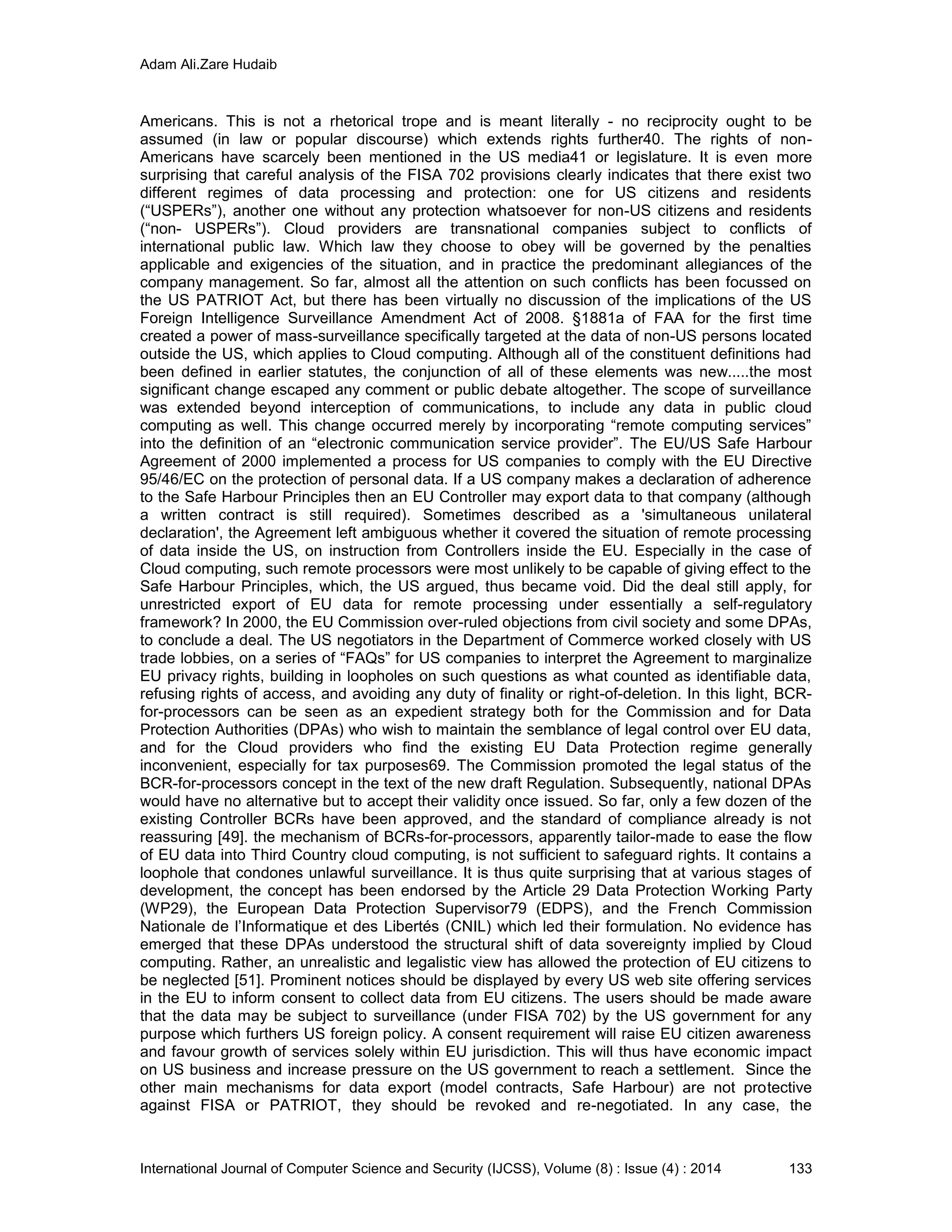 Adam Ali.Zare Hudaib
International Journal of Computer Science and Security (IJCSS), Volume (8) : Issue (4) : 2014 133
Americans. This is not a rhetorical trope and is meant literally - no reciprocity ought to be
assumed (in law or popular discourse) which extends rights further40. The rights of non-
Americans have scarcely been mentioned in the US media41 or legislature. It is even more
surprising that careful analysis of the FISA 702 provisions clearly indicates that there exist two
different regimes of data processing and protection: one for US citizens and residents
(“USPERs”), another one without any protection whatsoever for non-US citizens and residents
(“non- USPERs”). Cloud providers are transnational companies subject to conflicts of
international public law. Which law they choose to obey will be governed by the penalties
applicable and exigencies of the situation, and in practice the predominant allegiances of the
company management. So far, almost all the attention on such conflicts has been focussed on
the US PATRIOT Act, but there has been virtually no discussion of the implications of the US
Foreign Intelligence Surveillance Amendment Act of 2008. §1881a of FAA for the first time
created a power of mass-surveillance specifically targeted at the data of non-US persons located
outside the US, which applies to Cloud computing. Although all of the constituent definitions had
been defined in earlier statutes, the conjunction of all of these elements was new.....the most
significant change escaped any comment or public debate altogether. The scope of surveillance
was extended beyond interception of communications, to include any data in public cloud
computing as well. This change occurred merely by incorporating “remote computing services”
into the definition of an “electronic communication service provider”. The EU/US Safe Harbour
Agreement of 2000 implemented a process for US companies to comply with the EU Directive
95/46/EC on the protection of personal data. If a US company makes a declaration of adherence
to the Safe Harbour Principles then an EU Controller may export data to that company (although
a written contract is still required). Sometimes described as a 'simultaneous unilateral
declaration', the Agreement left ambiguous whether it covered the situation of remote processing
of data inside the US, on instruction from Controllers inside the EU. Especially in the case of
Cloud computing, such remote processors were most unlikely to be capable of giving effect to the
Safe Harbour Principles, which, the US argued, thus became void. Did the deal still apply, for
unrestricted export of EU data for remote processing under essentially a self-regulatory
framework? In 2000, the EU Commission over-ruled objections from civil society and some DPAs,
to conclude a deal. The US negotiators in the Department of Commerce worked closely with US
trade lobbies, on a series of “FAQs” for US companies to interpret the Agreement to marginalize
EU privacy rights, building in loopholes on such questions as what counted as identifiable data,
refusing rights of access, and avoiding any duty of finality or right-of-deletion. In this light, BCR-
for-processors can be seen as an expedient strategy both for the Commission and for Data
Protection Authorities (DPAs) who wish to maintain the semblance of legal control over EU data,
and for the Cloud providers who find the existing EU Data Protection regime generally
inconvenient, especially for tax purposes69. The Commission promoted the legal status of the
BCR-for-processors concept in the text of the new draft Regulation. Subsequently, national DPAs
would have no alternative but to accept their validity once issued. So far, only a few dozen of the
existing Controller BCRs have been approved, and the standard of compliance already is not
reassuring [49]. the mechanism of BCRs-for-processors, apparently tailor-made to ease the flow
of EU data into Third Country cloud computing, is not sufficient to safeguard rights. It contains a
loophole that condones unlawful surveillance. It is thus quite surprising that at various stages of
development, the concept has been endorsed by the Article 29 Data Protection Working Party
(WP29), the European Data Protection Supervisor79 (EDPS), and the French Commission
Nationale de l’Informatique et des Libertés (CNIL) which led their formulation. No evidence has
emerged that these DPAs understood the structural shift of data sovereignty implied by Cloud
computing. Rather, an unrealistic and legalistic view has allowed the protection of EU citizens to
be neglected [51]. Prominent notices should be displayed by every US web site offering services
in the EU to inform consent to collect data from EU citizens. The users should be made aware
that the data may be subject to surveillance (under FISA 702) by the US government for any
purpose which furthers US foreign policy. A consent requirement will raise EU citizen awareness
and favour growth of services solely within EU jurisdiction. This will thus have economic impact
on US business and increase pressure on the US government to reach a settlement. Since the
other main mechanisms for data export (model contracts, Safe Harbour) are not protective
against FISA or PATRIOT, they should be revoked and re-negotiated. In any case, the
 