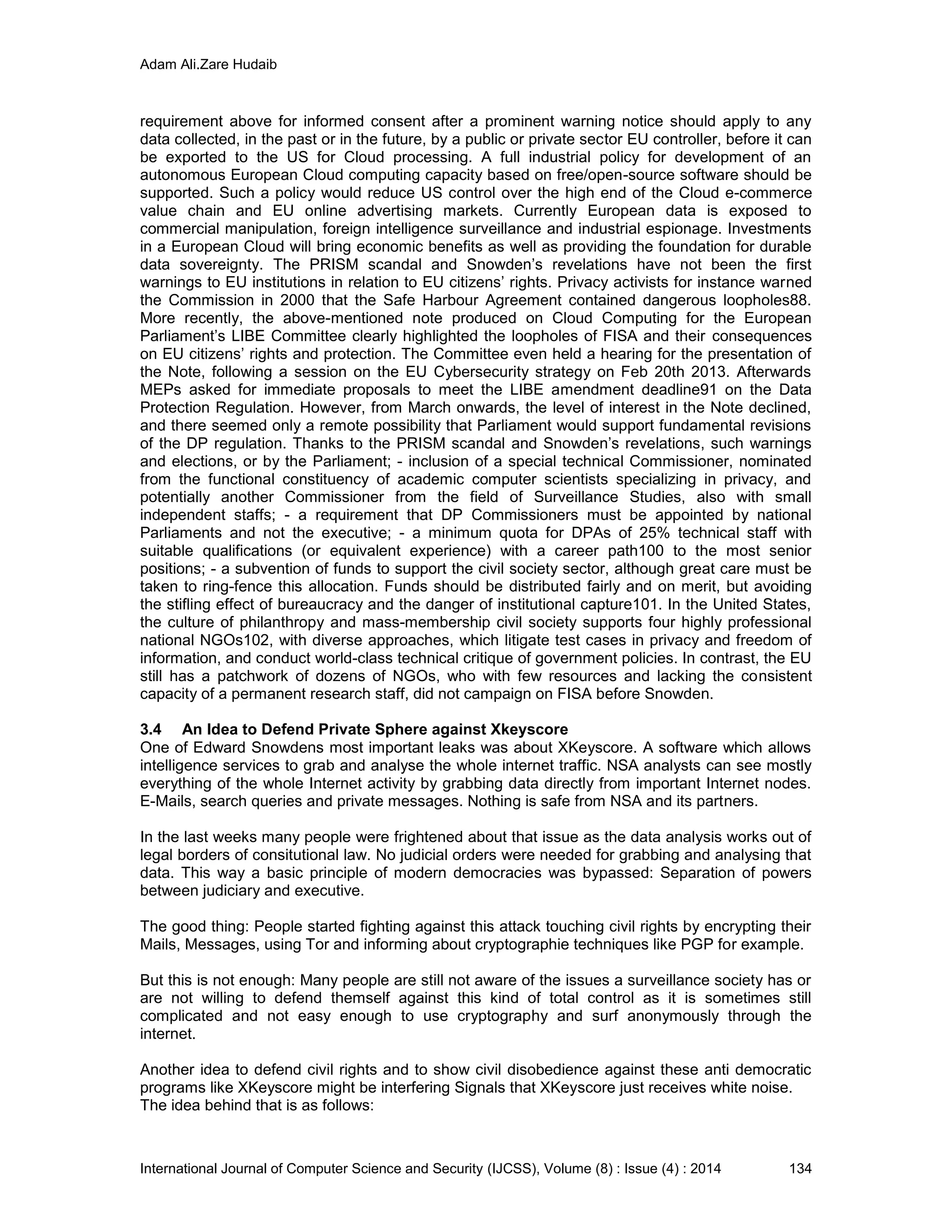 Adam Ali.Zare Hudaib
International Journal of Computer Science and Security (IJCSS), Volume (8) : Issue (4) : 2014 134
requirement above for informed consent after a prominent warning notice should apply to any
data collected, in the past or in the future, by a public or private sector EU controller, before it can
be exported to the US for Cloud processing. A full industrial policy for development of an
autonomous European Cloud computing capacity based on free/open-source software should be
supported. Such a policy would reduce US control over the high end of the Cloud e-commerce
value chain and EU online advertising markets. Currently European data is exposed to
commercial manipulation, foreign intelligence surveillance and industrial espionage. Investments
in a European Cloud will bring economic benefits as well as providing the foundation for durable
data sovereignty. The PRISM scandal and Snowden’s revelations have not been the first
warnings to EU institutions in relation to EU citizens’ rights. Privacy activists for instance warned
the Commission in 2000 that the Safe Harbour Agreement contained dangerous loopholes88.
More recently, the above-mentioned note produced on Cloud Computing for the European
Parliament’s LIBE Committee clearly highlighted the loopholes of FISA and their consequences
on EU citizens’ rights and protection. The Committee even held a hearing for the presentation of
the Note, following a session on the EU Cybersecurity strategy on Feb 20th 2013. Afterwards
MEPs asked for immediate proposals to meet the LIBE amendment deadline91 on the Data
Protection Regulation. However, from March onwards, the level of interest in the Note declined,
and there seemed only a remote possibility that Parliament would support fundamental revisions
of the DP regulation. Thanks to the PRISM scandal and Snowden’s revelations, such warnings
and elections, or by the Parliament; - inclusion of a special technical Commissioner, nominated
from the functional constituency of academic computer scientists specializing in privacy, and
potentially another Commissioner from the field of Surveillance Studies, also with small
independent staffs; - a requirement that DP Commissioners must be appointed by national
Parliaments and not the executive; - a minimum quota for DPAs of 25% technical staff with
suitable qualifications (or equivalent experience) with a career path100 to the most senior
positions; - a subvention of funds to support the civil society sector, although great care must be
taken to ring-fence this allocation. Funds should be distributed fairly and on merit, but avoiding
the stifling effect of bureaucracy and the danger of institutional capture101. In the United States,
the culture of philanthropy and mass-membership civil society supports four highly professional
national NGOs102, with diverse approaches, which litigate test cases in privacy and freedom of
information, and conduct world-class technical critique of government policies. In contrast, the EU
still has a patchwork of dozens of NGOs, who with few resources and lacking the consistent
capacity of a permanent research staff, did not campaign on FISA before Snowden.
3.4 An Idea to Defend Private Sphere against Xkeyscore
One of Edward Snowdens most important leaks was about XKeyscore. A software which allows
intelligence services to grab and analyse the whole internet traffic. NSA analysts can see mostly
everything of the whole Internet activity by grabbing data directly from important Internet nodes.
E-Mails, search queries and private messages. Nothing is safe from NSA and its partners.
In the last weeks many people were frightened about that issue as the data analysis works out of
legal borders of consitutional law. No judicial orders were needed for grabbing and analysing that
data. This way a basic principle of modern democracies was bypassed: Separation of powers
between judiciary and executive.
The good thing: People started fighting against this attack touching civil rights by encrypting their
Mails, Messages, using Tor and informing about cryptographie techniques like PGP for example.
But this is not enough: Many people are still not aware of the issues a surveillance society has or
are not willing to defend themself against this kind of total control as it is sometimes still
complicated and not easy enough to use cryptography and surf anonymously through the
internet.
Another idea to defend civil rights and to show civil disobedience against these anti democratic
programs like XKeyscore might be interfering Signals that XKeyscore just receives white noise.
The idea behind that is as follows:
 