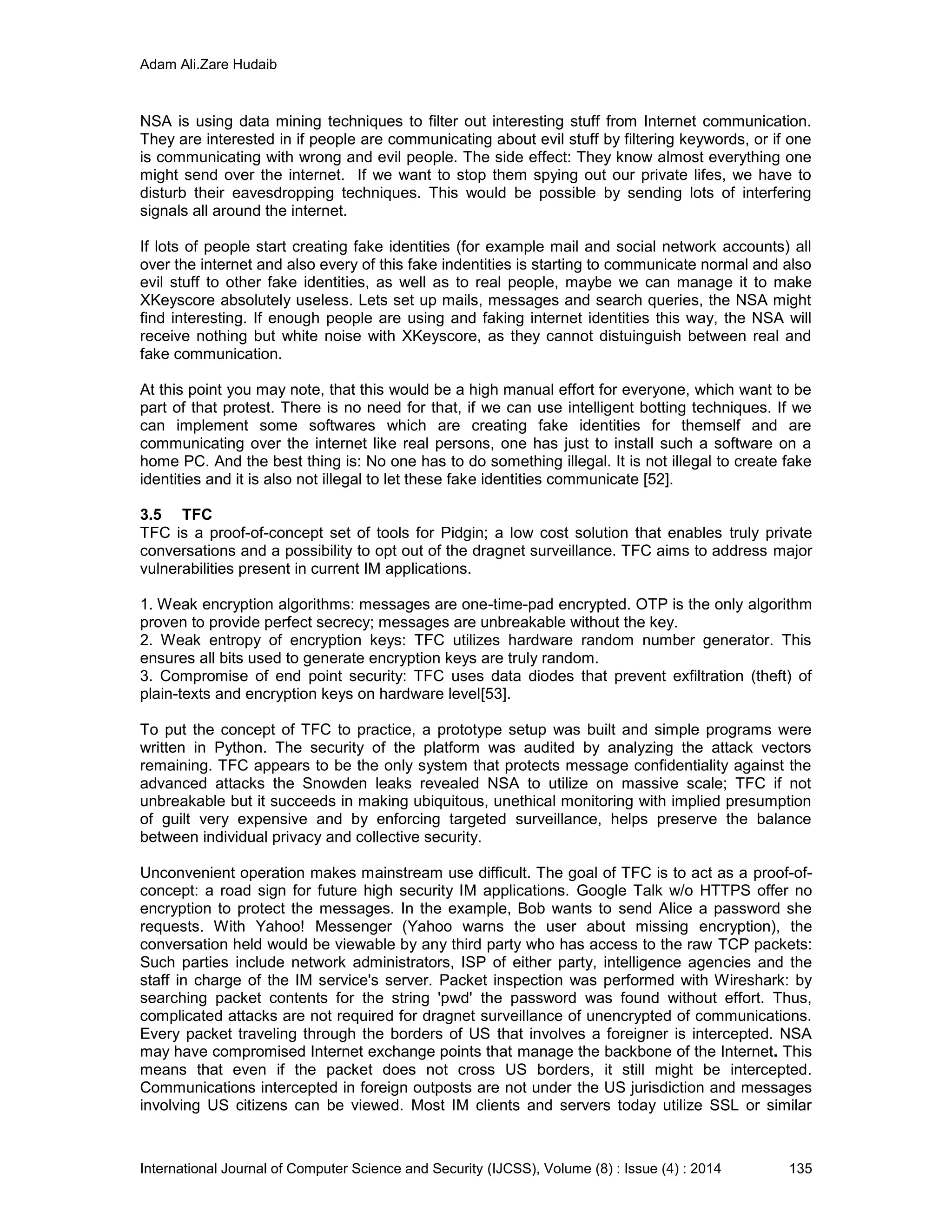 Adam Ali.Zare Hudaib
International Journal of Computer Science and Security (IJCSS), Volume (8) : Issue (4) : 2014 135
NSA is using data mining techniques to filter out interesting stuff from Internet communication.
They are interested in if people are communicating about evil stuff by filtering keywords, or if one
is communicating with wrong and evil people. The side effect: They know almost everything one
might send over the internet. If we want to stop them spying out our private lifes, we have to
disturb their eavesdropping techniques. This would be possible by sending lots of interfering
signals all around the internet.
If lots of people start creating fake identities (for example mail and social network accounts) all
over the internet and also every of this fake indentities is starting to communicate normal and also
evil stuff to other fake identities, as well as to real people, maybe we can manage it to make
XKeyscore absolutely useless. Lets set up mails, messages and search queries, the NSA might
find interesting. If enough people are using and faking internet identities this way, the NSA will
receive nothing but white noise with XKeyscore, as they cannot distuinguish between real and
fake communication.
At this point you may note, that this would be a high manual effort for everyone, which want to be
part of that protest. There is no need for that, if we can use intelligent botting techniques. If we
can implement some softwares which are creating fake identities for themself and are
communicating over the internet like real persons, one has just to install such a software on a
home PC. And the best thing is: No one has to do something illegal. It is not illegal to create fake
identities and it is also not illegal to let these fake identities communicate [52].
3.5 TFC
TFC is a proof-of-concept set of tools for Pidgin; a low cost solution that enables truly private
conversations and a possibility to opt out of the dragnet surveillance. TFC aims to address major
vulnerabilities present in current IM applications.
1. Weak encryption algorithms: messages are one-time-pad encrypted. OTP is the only algorithm
proven to provide perfect secrecy; messages are unbreakable without the key.
2. Weak entropy of encryption keys: TFC utilizes hardware random number generator. This
ensures all bits used to generate encryption keys are truly random.
3. Compromise of end point security: TFC uses data diodes that prevent exfiltration (theft) of
plain-texts and encryption keys on hardware level[53].
To put the concept of TFC to practice, a prototype setup was built and simple programs were
written in Python. The security of the platform was audited by analyzing the attack vectors
remaining. TFC appears to be the only system that protects message confidentiality against the
advanced attacks the Snowden leaks revealed NSA to utilize on massive scale; TFC if not
unbreakable but it succeeds in making ubiquitous, unethical monitoring with implied presumption
of guilt very expensive and by enforcing targeted surveillance, helps preserve the balance
between individual privacy and collective security.
Unconvenient operation makes mainstream use difficult. The goal of TFC is to act as a proof-of-
concept: a road sign for future high security IM applications. Google Talk w/o HTTPS offer no
encryption to protect the messages. In the example, Bob wants to send Alice a password she
requests. With Yahoo! Messenger (Yahoo warns the user about missing encryption), the
conversation held would be viewable by any third party who has access to the raw TCP packets:
Such parties include network administrators, ISP of either party, intelligence agencies and the
staff in charge of the IM service's server. Packet inspection was performed with Wireshark: by
searching packet contents for the string 'pwd' the password was found without effort. Thus,
complicated attacks are not required for dragnet surveillance of unencrypted of communications.
Every packet traveling through the borders of US that involves a foreigner is intercepted. NSA
may have compromised Internet exchange points that manage the backbone of the Internet. This
means that even if the packet does not cross US borders, it still might be intercepted.
Communications intercepted in foreign outposts are not under the US jurisdiction and messages
involving US citizens can be viewed. Most IM clients and servers today utilize SSL or similar
 