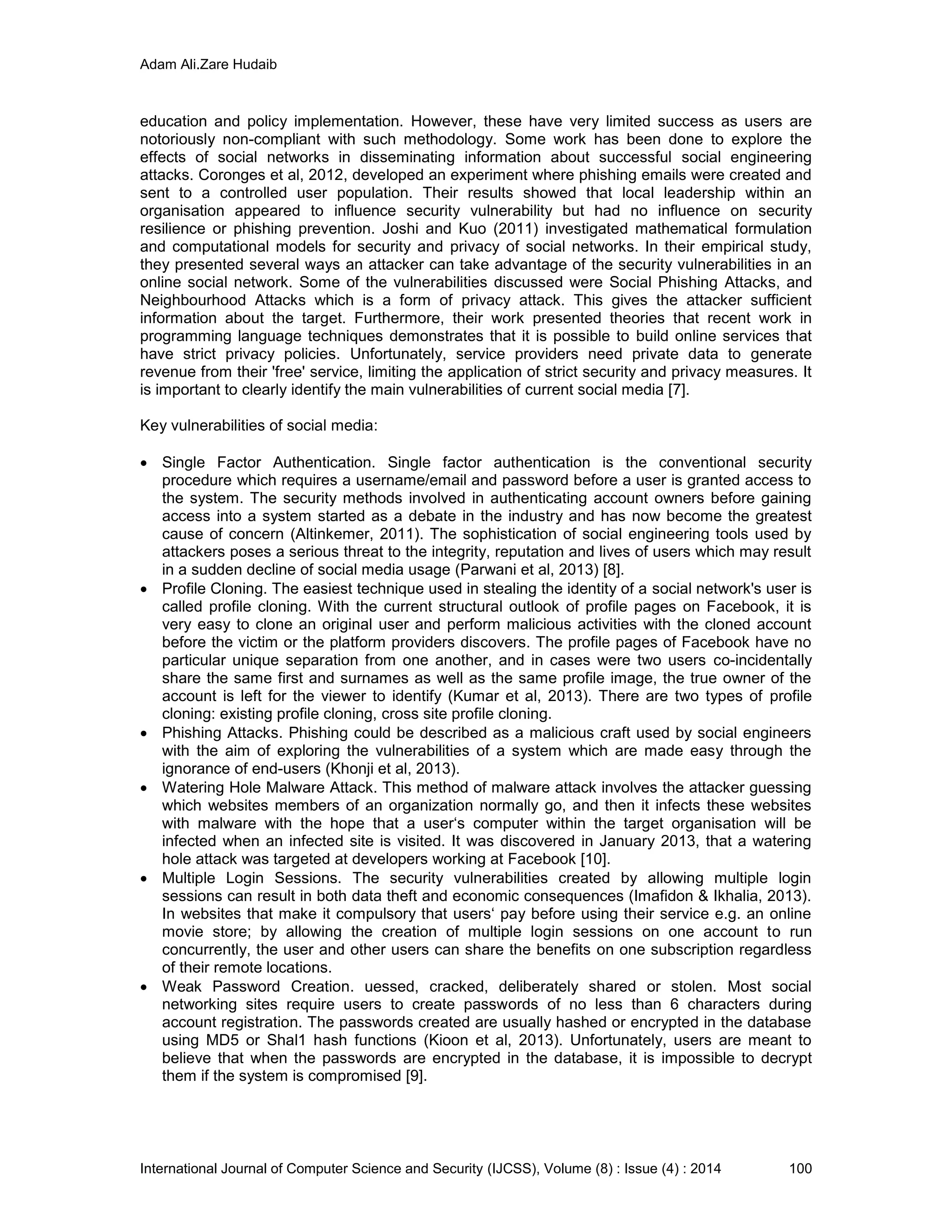 Adam Ali.Zare Hudaib
International Journal of Computer Science and Security (IJCSS), Volume (8) : Issue (4) : 2014 100
education and policy implementation. However, these have very limited success as users are
notoriously non-compliant with such methodology. Some work has been done to explore the
effects of social networks in disseminating information about successful social engineering
attacks. Coronges et al, 2012, developed an experiment where phishing emails were created and
sent to a controlled user population. Their results showed that local leadership within an
organisation appeared to influence security vulnerability but had no influence on security
resilience or phishing prevention. Joshi and Kuo (2011) investigated mathematical formulation
and computational models for security and privacy of social networks. In their empirical study,
they presented several ways an attacker can take advantage of the security vulnerabilities in an
online social network. Some of the vulnerabilities discussed were Social Phishing Attacks, and
Neighbourhood Attacks which is a form of privacy attack. This gives the attacker sufficient
information about the target. Furthermore, their work presented theories that recent work in
programming language techniques demonstrates that it is possible to build online services that
have strict privacy policies. Unfortunately, service providers need private data to generate
revenue from their 'free' service, limiting the application of strict security and privacy measures. It
is important to clearly identify the main vulnerabilities of current social media [7].
Key vulnerabilities of social media:
 Single Factor Authentication. Single factor authentication is the conventional security
procedure which requires a username/email and password before a user is granted access to
the system. The security methods involved in authenticating account owners before gaining
access into a system started as a debate in the industry and has now become the greatest
cause of concern (Altinkemer, 2011). The sophistication of social engineering tools used by
attackers poses a serious threat to the integrity, reputation and lives of users which may result
in a sudden decline of social media usage (Parwani et al, 2013) [8].
 Profile Cloning. The easiest technique used in stealing the identity of a social network's user is
called profile cloning. With the current structural outlook of profile pages on Facebook, it is
very easy to clone an original user and perform malicious activities with the cloned account
before the victim or the platform providers discovers. The profile pages of Facebook have no
particular unique separation from one another, and in cases were two users co-incidentally
share the same first and surnames as well as the same profile image, the true owner of the
account is left for the viewer to identify (Kumar et al, 2013). There are two types of profile
cloning: existing profile cloning, cross site profile cloning.
 Phishing Attacks. Phishing could be described as a malicious craft used by social engineers
with the aim of exploring the vulnerabilities of a system which are made easy through the
ignorance of end-users (Khonji et al, 2013).
 Watering Hole Malware Attack. This method of malware attack involves the attacker guessing
which websites members of an organization normally go, and then it infects these websites
with malware with the hope that a user‘s computer within the target organisation will be
infected when an infected site is visited. It was discovered in January 2013, that a watering
hole attack was targeted at developers working at Facebook [10].
 Multiple Login Sessions. The security vulnerabilities created by allowing multiple login
sessions can result in both data theft and economic consequences (Imafidon & Ikhalia, 2013).
In websites that make it compulsory that users‘ pay before using their service e.g. an online
movie store; by allowing the creation of multiple login sessions on one account to run
concurrently, the user and other users can share the benefits on one subscription regardless
of their remote locations.
 Weak Password Creation. uessed, cracked, deliberately shared or stolen. Most social
networking sites require users to create passwords of no less than 6 characters during
account registration. The passwords created are usually hashed or encrypted in the database
using MD5 or Shal1 hash functions (Kioon et al, 2013). Unfortunately, users are meant to
believe that when the passwords are encrypted in the database, it is impossible to decrypt
them if the system is compromised [9].
 