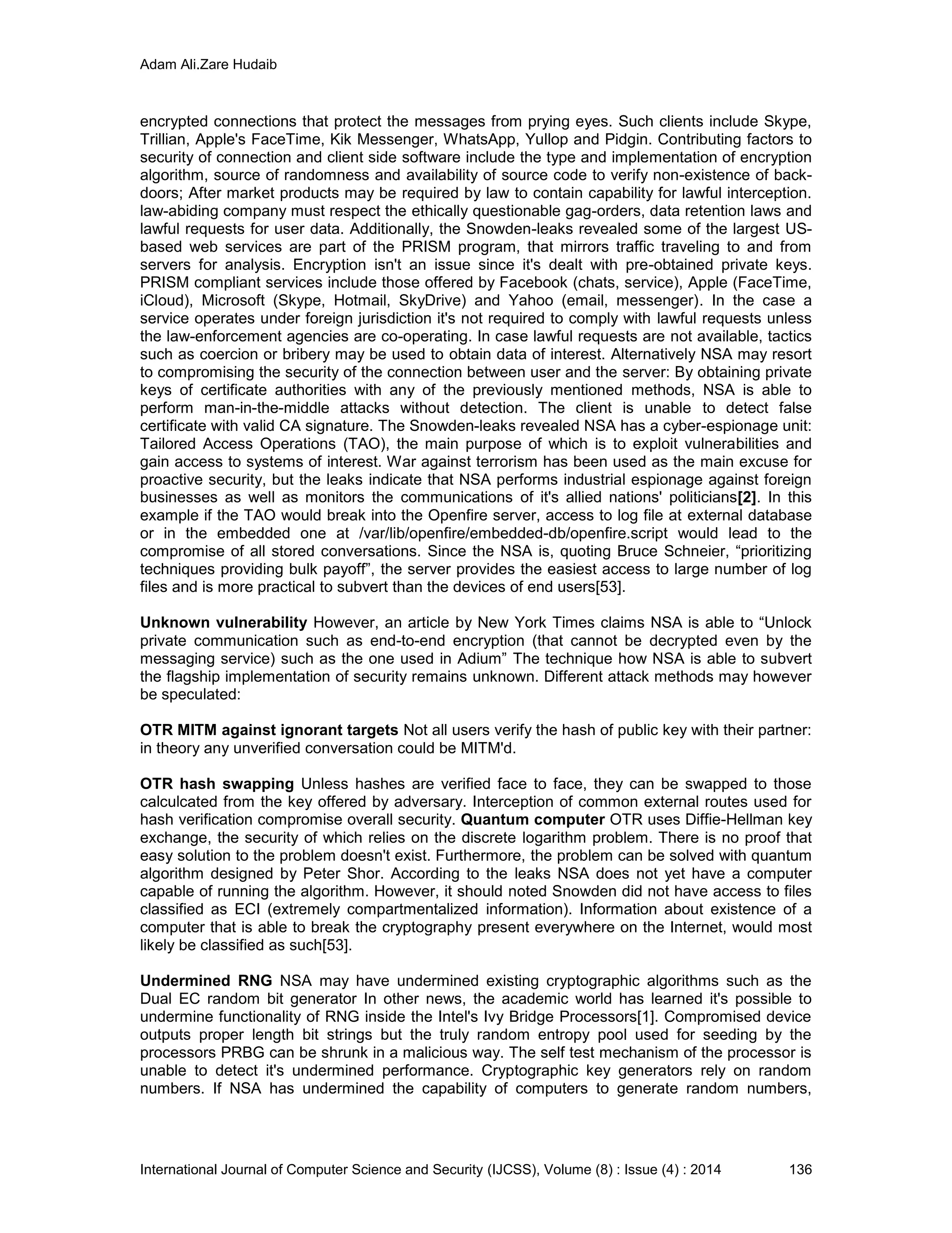 Adam Ali.Zare Hudaib
International Journal of Computer Science and Security (IJCSS), Volume (8) : Issue (4) : 2014 136
encrypted connections that protect the messages from prying eyes. Such clients include Skype,
Trillian, Apple's FaceTime, Kik Messenger, WhatsApp, Yullop and Pidgin. Contributing factors to
security of connection and client side software include the type and implementation of encryption
algorithm, source of randomness and availability of source code to verify non-existence of back-
doors; After market products may be required by law to contain capability for lawful interception.
law-abiding company must respect the ethically questionable gag-orders, data retention laws and
lawful requests for user data. Additionally, the Snowden-leaks revealed some of the largest US-
based web services are part of the PRISM program, that mirrors traffic traveling to and from
servers for analysis. Encryption isn't an issue since it's dealt with pre-obtained private keys.
PRISM compliant services include those offered by Facebook (chats, service), Apple (FaceTime,
iCloud), Microsoft (Skype, Hotmail, SkyDrive) and Yahoo (email, messenger). In the case a
service operates under foreign jurisdiction it's not required to comply with lawful requests unless
the law-enforcement agencies are co-operating. In case lawful requests are not available, tactics
such as coercion or bribery may be used to obtain data of interest. Alternatively NSA may resort
to compromising the security of the connection between user and the server: By obtaining private
keys of certificate authorities with any of the previously mentioned methods, NSA is able to
perform man-in-the-middle attacks without detection. The client is unable to detect false
certificate with valid CA signature. The Snowden-leaks revealed NSA has a cyber-espionage unit:
Tailored Access Operations (TAO), the main purpose of which is to exploit vulnerabilities and
gain access to systems of interest. War against terrorism has been used as the main excuse for
proactive security, but the leaks indicate that NSA performs industrial espionage against foreign
businesses as well as monitors the communications of it's allied nations' politicians[2]. In this
example if the TAO would break into the Openfire server, access to log file at external database
or in the embedded one at /var/lib/openfire/embedded-db/openfire.script would lead to the
compromise of all stored conversations. Since the NSA is, quoting Bruce Schneier, “prioritizing
techniques providing bulk payoff”, the server provides the easiest access to large number of log
files and is more practical to subvert than the devices of end users[53].
Unknown vulnerability However, an article by New York Times claims NSA is able to “Unlock
private communication such as end-to-end encryption (that cannot be decrypted even by the
messaging service) such as the one used in Adium” The technique how NSA is able to subvert
the flagship implementation of security remains unknown. Different attack methods may however
be speculated:
OTR MITM against ignorant targets Not all users verify the hash of public key with their partner:
in theory any unverified conversation could be MITM'd.
OTR hash swapping Unless hashes are verified face to face, they can be swapped to those
calculcated from the key offered by adversary. Interception of common external routes used for
hash verification compromise overall security. Quantum computer OTR uses Diffie-Hellman key
exchange, the security of which relies on the discrete logarithm problem. There is no proof that
easy solution to the problem doesn't exist. Furthermore, the problem can be solved with quantum
algorithm designed by Peter Shor. According to the leaks NSA does not yet have a computer
capable of running the algorithm. However, it should noted Snowden did not have access to files
classified as ECI (extremely compartmentalized information). Information about existence of a
computer that is able to break the cryptography present everywhere on the Internet, would most
likely be classified as such[53].
Undermined RNG NSA may have undermined existing cryptographic algorithms such as the
Dual EC random bit generator In other news, the academic world has learned it's possible to
undermine functionality of RNG inside the Intel's Ivy Bridge Processors[1]. Compromised device
outputs proper length bit strings but the truly random entropy pool used for seeding by the
processors PRBG can be shrunk in a malicious way. The self test mechanism of the processor is
unable to detect it's undermined performance. Cryptographic key generators rely on random
numbers. If NSA has undermined the capability of computers to generate random numbers,
 