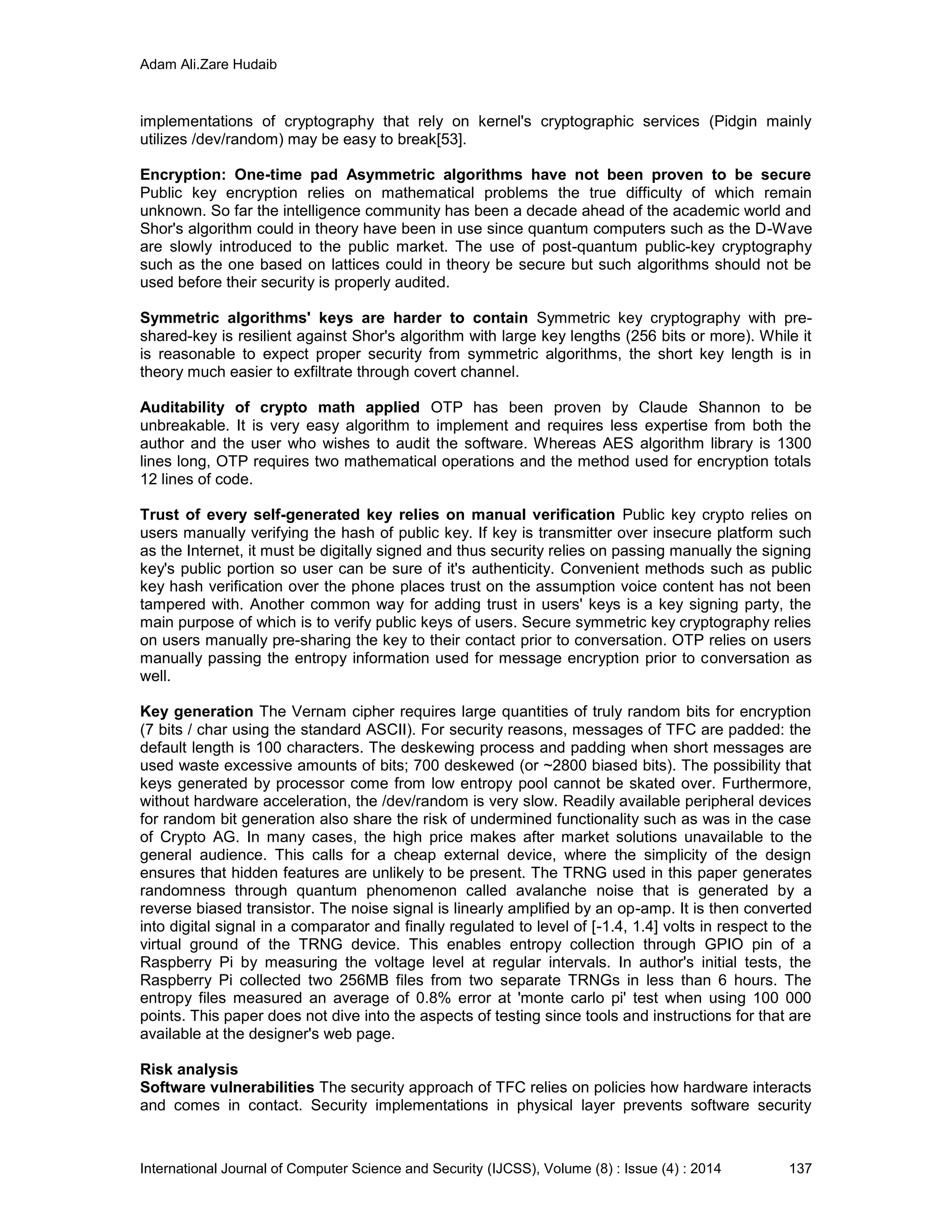 Adam Ali.Zare Hudaib
International Journal of Computer Science and Security (IJCSS), Volume (8) : Issue (4) : 2014 137
implementations of cryptography that rely on kernel's cryptographic services (Pidgin mainly
utilizes /dev/random) may be easy to break[53].
Encryption: One-time pad Asymmetric algorithms have not been proven to be secure
Public key encryption relies on mathematical problems the true difficulty of which remain
unknown. So far the intelligence community has been a decade ahead of the academic world and
Shor's algorithm could in theory have been in use since quantum computers such as the D-Wave
are slowly introduced to the public market. The use of post-quantum public-key cryptography
such as the one based on lattices could in theory be secure but such algorithms should not be
used before their security is properly audited.
Symmetric algorithms' keys are harder to contain Symmetric key cryptography with pre-
shared-key is resilient against Shor's algorithm with large key lengths (256 bits or more). While it
is reasonable to expect proper security from symmetric algorithms, the short key length is in
theory much easier to exfiltrate through covert channel.
Auditability of crypto math applied OTP has been proven by Claude Shannon to be
unbreakable. It is very easy algorithm to implement and requires less expertise from both the
author and the user who wishes to audit the software. Whereas AES algorithm library is 1300
lines long, OTP requires two mathematical operations and the method used for encryption totals
12 lines of code.
Trust of every self-generated key relies on manual verification Public key crypto relies on
users manually verifying the hash of public key. If key is transmitter over insecure platform such
as the Internet, it must be digitally signed and thus security relies on passing manually the signing
key's public portion so user can be sure of it's authenticity. Convenient methods such as public
key hash verification over the phone places trust on the assumption voice content has not been
tampered with. Another common way for adding trust in users' keys is a key signing party, the
main purpose of which is to verify public keys of users. Secure symmetric key cryptography relies
on users manually pre-sharing the key to their contact prior to conversation. OTP relies on users
manually passing the entropy information used for message encryption prior to conversation as
well.
Key generation The Vernam cipher requires large quantities of truly random bits for encryption
(7 bits / char using the standard ASCII). For security reasons, messages of TFC are padded: the
default length is 100 characters. The deskewing process and padding when short messages are
used waste excessive amounts of bits; 700 deskewed (or ~2800 biased bits). The possibility that
keys generated by processor come from low entropy pool cannot be skated over. Furthermore,
without hardware acceleration, the /dev/random is very slow. Readily available peripheral devices
for random bit generation also share the risk of undermined functionality such as was in the case
of Crypto AG. In many cases, the high price makes after market solutions unavailable to the
general audience. This calls for a cheap external device, where the simplicity of the design
ensures that hidden features are unlikely to be present. The TRNG used in this paper generates
randomness through quantum phenomenon called avalanche noise that is generated by a
reverse biased transistor. The noise signal is linearly amplified by an op-amp. It is then converted
into digital signal in a comparator and finally regulated to level of [-1.4, 1.4] volts in respect to the
virtual ground of the TRNG device. This enables entropy collection through GPIO pin of a
Raspberry Pi by measuring the voltage level at regular intervals. In author's initial tests, the
Raspberry Pi collected two 256MB files from two separate TRNGs in less than 6 hours. The
entropy files measured an average of 0.8% error at 'monte carlo pi' test when using 100 000
points. This paper does not dive into the aspects of testing since tools and instructions for that are
available at the designer's web page.
Risk analysis
Software vulnerabilities The security approach of TFC relies on policies how hardware interacts
and comes in contact. Security implementations in physical layer prevents software security
 