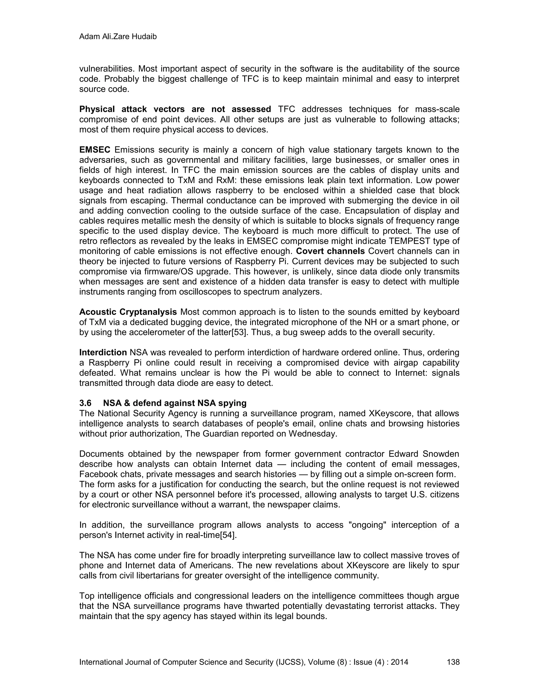 Adam Ali.Zare Hudaib
International Journal of Computer Science and Security (IJCSS), Volume (8) : Issue (4) : 2014 138
vulnerabilities. Most important aspect of security in the software is the auditability of the source
code. Probably the biggest challenge of TFC is to keep maintain minimal and easy to interpret
source code.
Physical attack vectors are not assessed TFC addresses techniques for mass-scale
compromise of end point devices. All other setups are just as vulnerable to following attacks;
most of them require physical access to devices.
EMSEC Emissions security is mainly a concern of high value stationary targets known to the
adversaries, such as governmental and military facilities, large businesses, or smaller ones in
fields of high interest. In TFC the main emission sources are the cables of display units and
keyboards connected to TxM and RxM: these emissions leak plain text information. Low power
usage and heat radiation allows raspberry to be enclosed within a shielded case that block
signals from escaping. Thermal conductance can be improved with submerging the device in oil
and adding convection cooling to the outside surface of the case. Encapsulation of display and
cables requires metallic mesh the density of which is suitable to blocks signals of frequency range
specific to the used display device. The keyboard is much more difficult to protect. The use of
retro reflectors as revealed by the leaks in EMSEC compromise might indicate TEMPEST type of
monitoring of cable emissions is not effective enough. Covert channels Covert channels can in
theory be injected to future versions of Raspberry Pi. Current devices may be subjected to such
compromise via firmware/OS upgrade. This however, is unlikely, since data diode only transmits
when messages are sent and existence of a hidden data transfer is easy to detect with multiple
instruments ranging from oscilloscopes to spectrum analyzers.
Acoustic Cryptanalysis Most common approach is to listen to the sounds emitted by keyboard
of TxM via a dedicated bugging device, the integrated microphone of the NH or a smart phone, or
by using the accelerometer of the latter[53]. Thus, a bug sweep adds to the overall security.
Interdiction NSA was revealed to perform interdiction of hardware ordered online. Thus, ordering
a Raspberry Pi online could result in receiving a compromised device with airgap capability
defeated. What remains unclear is how the Pi would be able to connect to Internet: signals
transmitted through data diode are easy to detect.
3.6 NSA & defend against NSA spying
The National Security Agency is running a surveillance program, named XKeyscore, that allows
intelligence analysts to search databases of people's email, online chats and browsing histories
without prior authorization, The Guardian reported on Wednesday.
Documents obtained by the newspaper from former government contractor Edward Snowden
describe how analysts can obtain Internet data — including the content of email messages,
Facebook chats, private messages and search histories — by filling out a simple on-screen form.
The form asks for a justification for conducting the search, but the online request is not reviewed
by a court or other NSA personnel before it's processed, allowing analysts to target U.S. citizens
for electronic surveillance without a warrant, the newspaper claims.
In addition, the surveillance program allows analysts to access "ongoing" interception of a
person's Internet activity in real-time[54].
The NSA has come under fire for broadly interpreting surveillance law to collect massive troves of
phone and Internet data of Americans. The new revelations about XKeyscore are likely to spur
calls from civil libertarians for greater oversight of the intelligence community.
Top intelligence officials and congressional leaders on the intelligence committees though argue
that the NSA surveillance programs have thwarted potentially devastating terrorist attacks. They
maintain that the spy agency has stayed within its legal bounds.
 