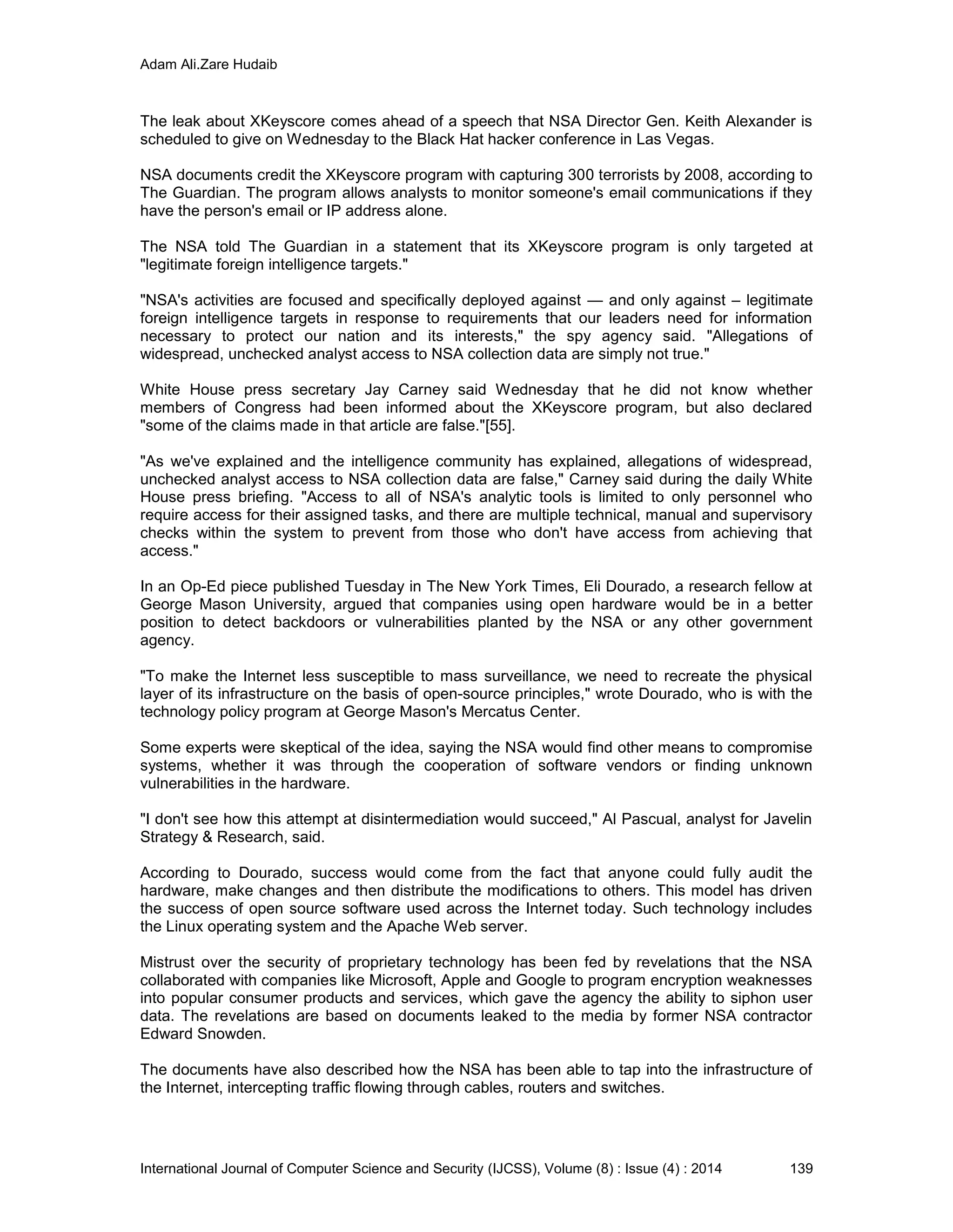 Adam Ali.Zare Hudaib
International Journal of Computer Science and Security (IJCSS), Volume (8) : Issue (4) : 2014 139
The leak about XKeyscore comes ahead of a speech that NSA Director Gen. Keith Alexander is
scheduled to give on Wednesday to the Black Hat hacker conference in Las Vegas.
NSA documents credit the XKeyscore program with capturing 300 terrorists by 2008, according to
The Guardian. The program allows analysts to monitor someone's email communications if they
have the person's email or IP address alone.
The NSA told The Guardian in a statement that its XKeyscore program is only targeted at
"legitimate foreign intelligence targets."
"NSA's activities are focused and specifically deployed against — and only against – legitimate
foreign intelligence targets in response to requirements that our leaders need for information
necessary to protect our nation and its interests," the spy agency said. "Allegations of
widespread, unchecked analyst access to NSA collection data are simply not true."
White House press secretary Jay Carney said Wednesday that he did not know whether
members of Congress had been informed about the XKeyscore program, but also declared
"some of the claims made in that article are false."[55].
"As we've explained and the intelligence community has explained, allegations of widespread,
unchecked analyst access to NSA collection data are false," Carney said during the daily White
House press briefing. "Access to all of NSA's analytic tools is limited to only personnel who
require access for their assigned tasks, and there are multiple technical, manual and supervisory
checks within the system to prevent from those who don't have access from achieving that
access."
In an Op-Ed piece published Tuesday in The New York Times, Eli Dourado, a research fellow at
George Mason University, argued that companies using open hardware would be in a better
position to detect backdoors or vulnerabilities planted by the NSA or any other government
agency.
"To make the Internet less susceptible to mass surveillance, we need to recreate the physical
layer of its infrastructure on the basis of open-source principles," wrote Dourado, who is with the
technology policy program at George Mason's Mercatus Center.
Some experts were skeptical of the idea, saying the NSA would find other means to compromise
systems, whether it was through the cooperation of software vendors or finding unknown
vulnerabilities in the hardware.
"I don't see how this attempt at disintermediation would succeed," Al Pascual, analyst for Javelin
Strategy & Research, said.
According to Dourado, success would come from the fact that anyone could fully audit the
hardware, make changes and then distribute the modifications to others. This model has driven
the success of open source software used across the Internet today. Such technology includes
the Linux operating system and the Apache Web server.
Mistrust over the security of proprietary technology has been fed by revelations that the NSA
collaborated with companies like Microsoft, Apple and Google to program encryption weaknesses
into popular consumer products and services, which gave the agency the ability to siphon user
data. The revelations are based on documents leaked to the media by former NSA contractor
Edward Snowden.
The documents have also described how the NSA has been able to tap into the infrastructure of
the Internet, intercepting traffic flowing through cables, routers and switches.
 