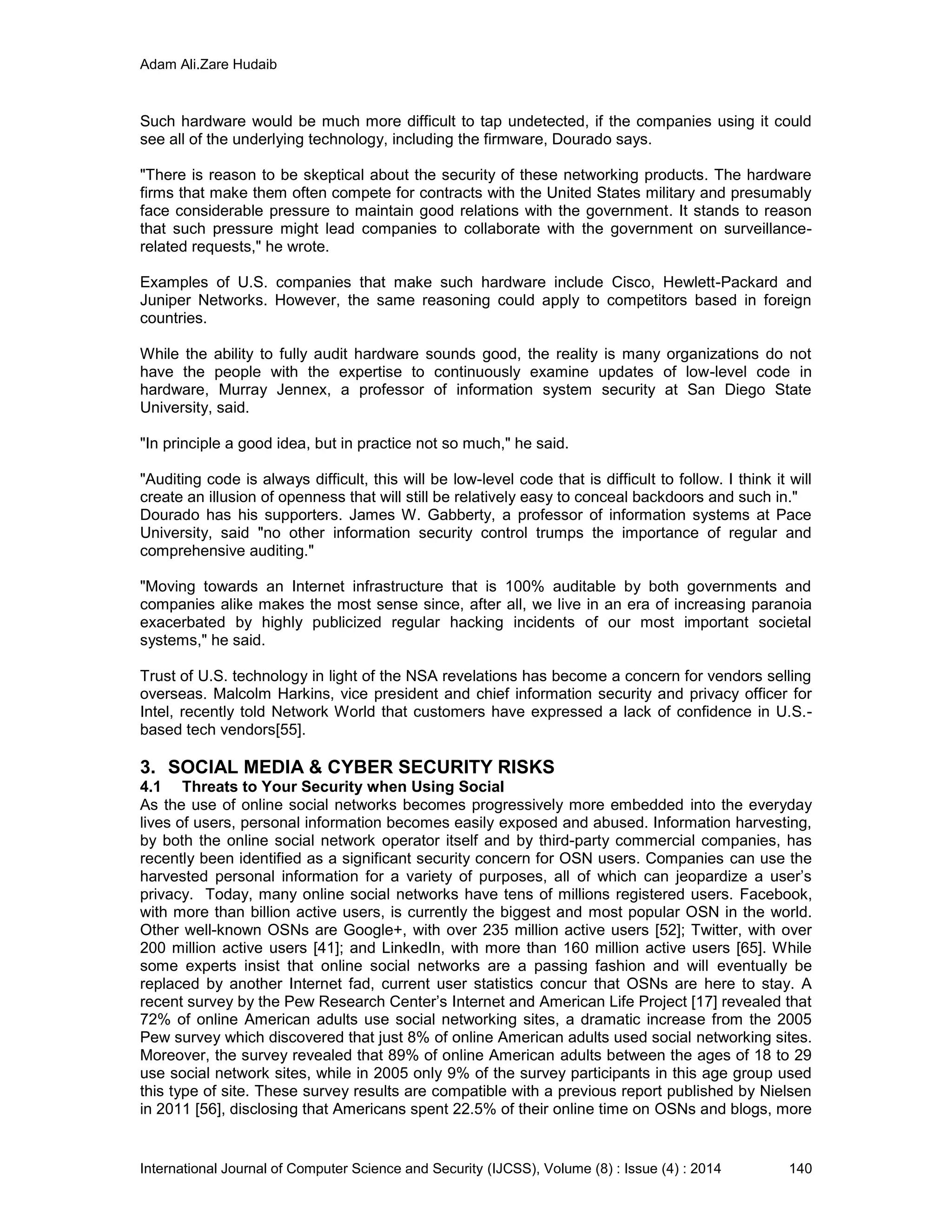 Adam Ali.Zare Hudaib
International Journal of Computer Science and Security (IJCSS), Volume (8) : Issue (4) : 2014 140
Such hardware would be much more difficult to tap undetected, if the companies using it could
see all of the underlying technology, including the firmware, Dourado says.
"There is reason to be skeptical about the security of these networking products. The hardware
firms that make them often compete for contracts with the United States military and presumably
face considerable pressure to maintain good relations with the government. It stands to reason
that such pressure might lead companies to collaborate with the government on surveillance-
related requests," he wrote.
Examples of U.S. companies that make such hardware include Cisco, Hewlett-Packard and
Juniper Networks. However, the same reasoning could apply to competitors based in foreign
countries.
While the ability to fully audit hardware sounds good, the reality is many organizations do not
have the people with the expertise to continuously examine updates of low-level code in
hardware, Murray Jennex, a professor of information system security at San Diego State
University, said.
"In principle a good idea, but in practice not so much," he said.
"Auditing code is always difficult, this will be low-level code that is difficult to follow. I think it will
create an illusion of openness that will still be relatively easy to conceal backdoors and such in."
Dourado has his supporters. James W. Gabberty, a professor of information systems at Pace
University, said "no other information security control trumps the importance of regular and
comprehensive auditing."
"Moving towards an Internet infrastructure that is 100% auditable by both governments and
companies alike makes the most sense since, after all, we live in an era of increasing paranoia
exacerbated by highly publicized regular hacking incidents of our most important societal
systems," he said.
Trust of U.S. technology in light of the NSA revelations has become a concern for vendors selling
overseas. Malcolm Harkins, vice president and chief information security and privacy officer for
Intel, recently told Network World that customers have expressed a lack of confidence in U.S.-
based tech vendors[55].
3. SOCIAL MEDIA & CYBER SECURITY RISKS
4.1 Threats to Your Security when Using Social
As the use of online social networks becomes progressively more embedded into the everyday
lives of users, personal information becomes easily exposed and abused. Information harvesting,
by both the online social network operator itself and by third-party commercial companies, has
recently been identified as a significant security concern for OSN users. Companies can use the
harvested personal information for a variety of purposes, all of which can jeopardize a user’s
privacy. Today, many online social networks have tens of millions registered users. Facebook,
with more than billion active users, is currently the biggest and most popular OSN in the world.
Other well-known OSNs are Google+, with over 235 million active users [52]; Twitter, with over
200 million active users [41]; and LinkedIn, with more than 160 million active users [65]. While
some experts insist that online social networks are a passing fashion and will eventually be
replaced by another Internet fad, current user statistics concur that OSNs are here to stay. A
recent survey by the Pew Research Center’s Internet and American Life Project [17] revealed that
72% of online American adults use social networking sites, a dramatic increase from the 2005
Pew survey which discovered that just 8% of online American adults used social networking sites.
Moreover, the survey revealed that 89% of online American adults between the ages of 18 to 29
use social network sites, while in 2005 only 9% of the survey participants in this age group used
this type of site. These survey results are compatible with a previous report published by Nielsen
in 2011 [56], disclosing that Americans spent 22.5% of their online time on OSNs and blogs, more
 
