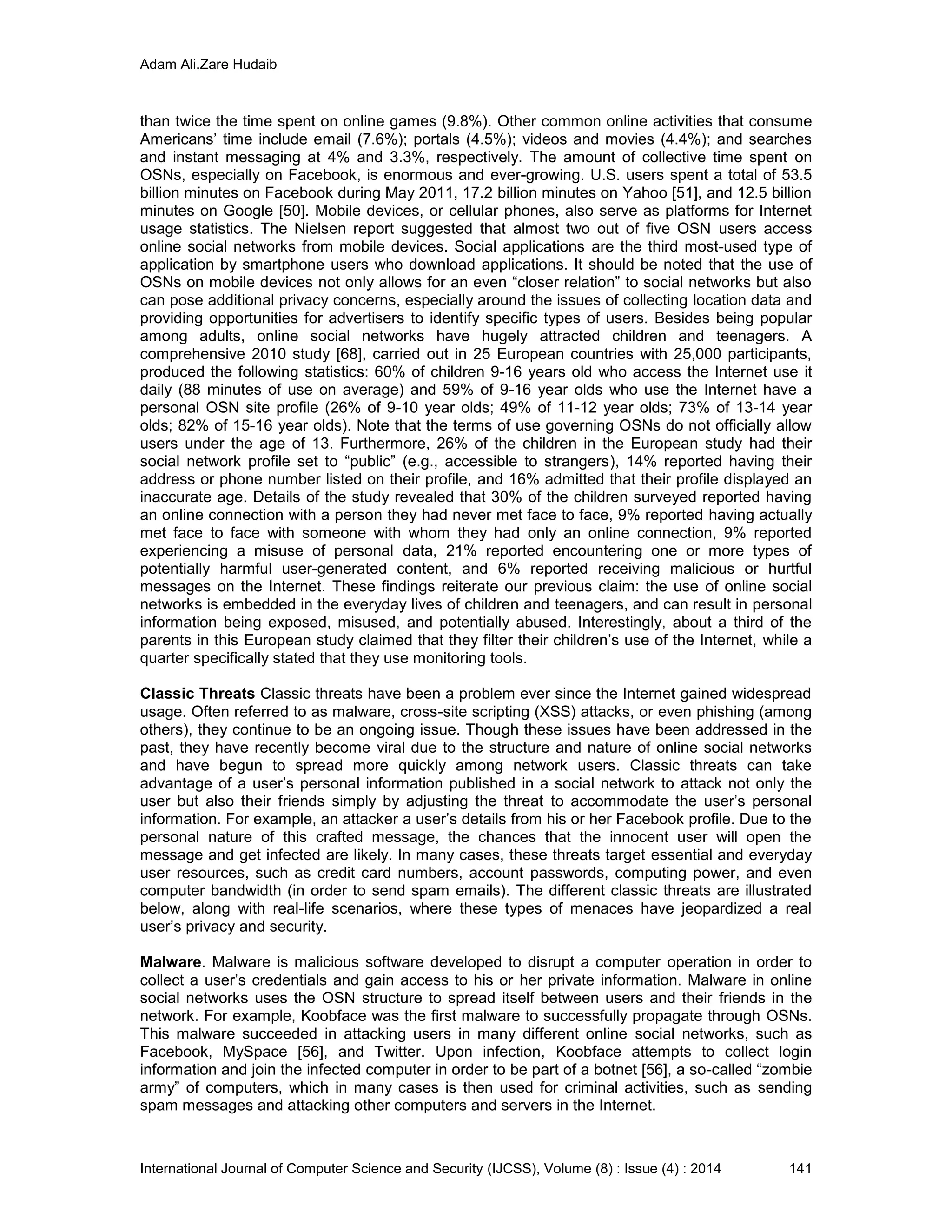 Adam Ali.Zare Hudaib
International Journal of Computer Science and Security (IJCSS), Volume (8) : Issue (4) : 2014 141
than twice the time spent on online games (9.8%). Other common online activities that consume
Americans’ time include email (7.6%); portals (4.5%); videos and movies (4.4%); and searches
and instant messaging at 4% and 3.3%, respectively. The amount of collective time spent on
OSNs, especially on Facebook, is enormous and ever-growing. U.S. users spent a total of 53.5
billion minutes on Facebook during May 2011, 17.2 billion minutes on Yahoo [51], and 12.5 billion
minutes on Google [50]. Mobile devices, or cellular phones, also serve as platforms for Internet
usage statistics. The Nielsen report suggested that almost two out of five OSN users access
online social networks from mobile devices. Social applications are the third most-used type of
application by smartphone users who download applications. It should be noted that the use of
OSNs on mobile devices not only allows for an even “closer relation” to social networks but also
can pose additional privacy concerns, especially around the issues of collecting location data and
providing opportunities for advertisers to identify specific types of users. Besides being popular
among adults, online social networks have hugely attracted children and teenagers. A
comprehensive 2010 study [68], carried out in 25 European countries with 25,000 participants,
produced the following statistics: 60% of children 9-16 years old who access the Internet use it
daily (88 minutes of use on average) and 59% of 9-16 year olds who use the Internet have a
personal OSN site profile (26% of 9-10 year olds; 49% of 11-12 year olds; 73% of 13-14 year
olds; 82% of 15-16 year olds). Note that the terms of use governing OSNs do not officially allow
users under the age of 13. Furthermore, 26% of the children in the European study had their
social network profile set to “public” (e.g., accessible to strangers), 14% reported having their
address or phone number listed on their profile, and 16% admitted that their profile displayed an
inaccurate age. Details of the study revealed that 30% of the children surveyed reported having
an online connection with a person they had never met face to face, 9% reported having actually
met face to face with someone with whom they had only an online connection, 9% reported
experiencing a misuse of personal data, 21% reported encountering one or more types of
potentially harmful user-generated content, and 6% reported receiving malicious or hurtful
messages on the Internet. These findings reiterate our previous claim: the use of online social
networks is embedded in the everyday lives of children and teenagers, and can result in personal
information being exposed, misused, and potentially abused. Interestingly, about a third of the
parents in this European study claimed that they filter their children’s use of the Internet, while a
quarter specifically stated that they use monitoring tools.
Classic Threats Classic threats have been a problem ever since the Internet gained widespread
usage. Often referred to as malware, cross-site scripting (XSS) attacks, or even phishing (among
others), they continue to be an ongoing issue. Though these issues have been addressed in the
past, they have recently become viral due to the structure and nature of online social networks
and have begun to spread more quickly among network users. Classic threats can take
advantage of a user’s personal information published in a social network to attack not only the
user but also their friends simply by adjusting the threat to accommodate the user’s personal
information. For example, an attacker a user’s details from his or her Facebook profile. Due to the
personal nature of this crafted message, the chances that the innocent user will open the
message and get infected are likely. In many cases, these threats target essential and everyday
user resources, such as credit card numbers, account passwords, computing power, and even
computer bandwidth (in order to send spam emails). The different classic threats are illustrated
below, along with real-life scenarios, where these types of menaces have jeopardized a real
user’s privacy and security.
Malware. Malware is malicious software developed to disrupt a computer operation in order to
collect a user’s credentials and gain access to his or her private information. Malware in online
social networks uses the OSN structure to spread itself between users and their friends in the
network. For example, Koobface was the first malware to successfully propagate through OSNs.
This malware succeeded in attacking users in many different online social networks, such as
Facebook, MySpace [56], and Twitter. Upon infection, Koobface attempts to collect login
information and join the infected computer in order to be part of a botnet [56], a so-called “zombie
army” of computers, which in many cases is then used for criminal activities, such as sending
spam messages and attacking other computers and servers in the Internet.
 