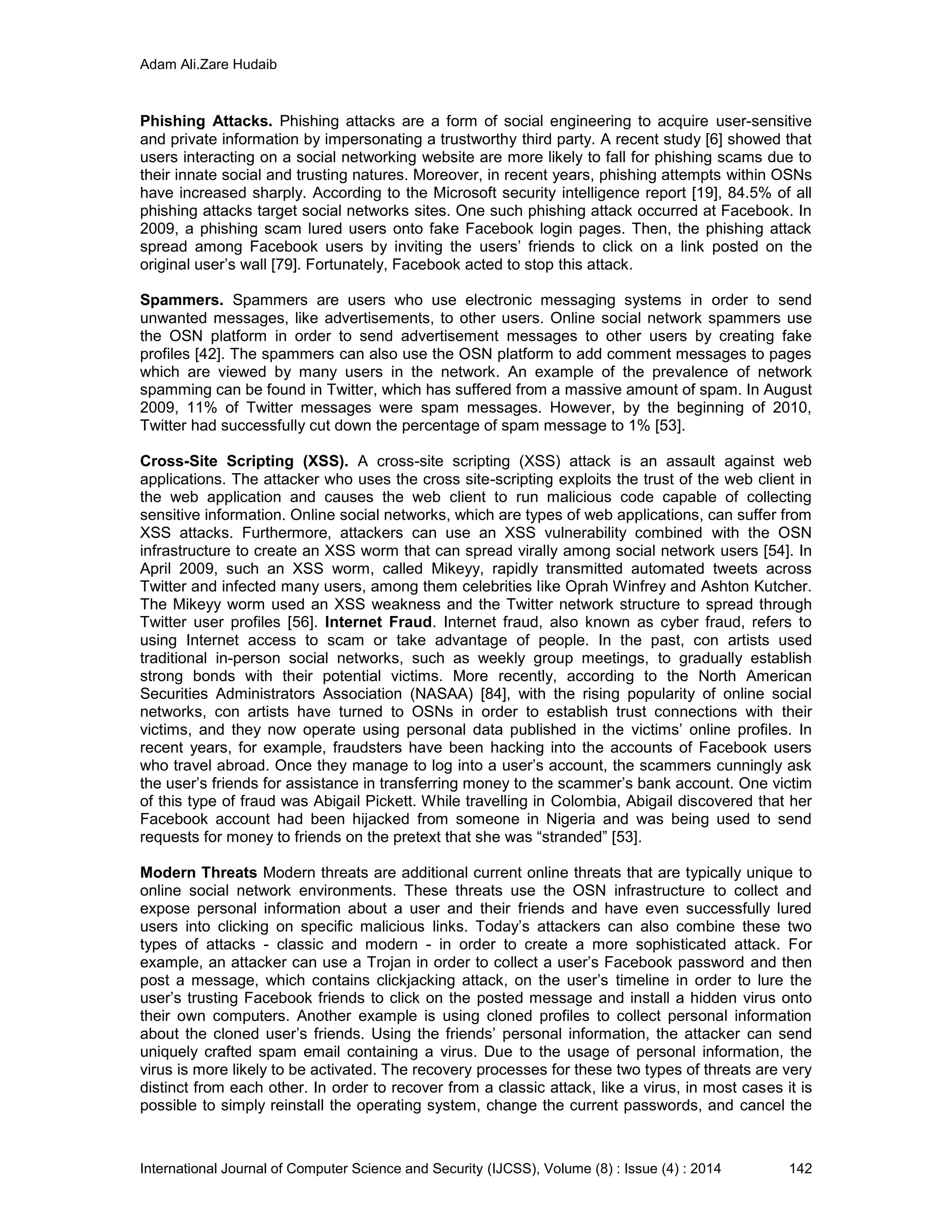 Adam Ali.Zare Hudaib
International Journal of Computer Science and Security (IJCSS), Volume (8) : Issue (4) : 2014 142
Phishing Attacks. Phishing attacks are a form of social engineering to acquire user-sensitive
and private information by impersonating a trustworthy third party. A recent study [6] showed that
users interacting on a social networking website are more likely to fall for phishing scams due to
their innate social and trusting natures. Moreover, in recent years, phishing attempts within OSNs
have increased sharply. According to the Microsoft security intelligence report [19], 84.5% of all
phishing attacks target social networks sites. One such phishing attack occurred at Facebook. In
2009, a phishing scam lured users onto fake Facebook login pages. Then, the phishing attack
spread among Facebook users by inviting the users’ friends to click on a link posted on the
original user’s wall [79]. Fortunately, Facebook acted to stop this attack.
Spammers. Spammers are users who use electronic messaging systems in order to send
unwanted messages, like advertisements, to other users. Online social network spammers use
the OSN platform in order to send advertisement messages to other users by creating fake
profiles [42]. The spammers can also use the OSN platform to add comment messages to pages
which are viewed by many users in the network. An example of the prevalence of network
spamming can be found in Twitter, which has suffered from a massive amount of spam. In August
2009, 11% of Twitter messages were spam messages. However, by the beginning of 2010,
Twitter had successfully cut down the percentage of spam message to 1% [53].
Cross-Site Scripting (XSS). A cross-site scripting (XSS) attack is an assault against web
applications. The attacker who uses the cross site-scripting exploits the trust of the web client in
the web application and causes the web client to run malicious code capable of collecting
sensitive information. Online social networks, which are types of web applications, can suffer from
XSS attacks. Furthermore, attackers can use an XSS vulnerability combined with the OSN
infrastructure to create an XSS worm that can spread virally among social network users [54]. In
April 2009, such an XSS worm, called Mikeyy, rapidly transmitted automated tweets across
Twitter and infected many users, among them celebrities like Oprah Winfrey and Ashton Kutcher.
The Mikeyy worm used an XSS weakness and the Twitter network structure to spread through
Twitter user profiles [56]. Internet Fraud. Internet fraud, also known as cyber fraud, refers to
using Internet access to scam or take advantage of people. In the past, con artists used
traditional in-person social networks, such as weekly group meetings, to gradually establish
strong bonds with their potential victims. More recently, according to the North American
Securities Administrators Association (NASAA) [84], with the rising popularity of online social
networks, con artists have turned to OSNs in order to establish trust connections with their
victims, and they now operate using personal data published in the victims’ online profiles. In
recent years, for example, fraudsters have been hacking into the accounts of Facebook users
who travel abroad. Once they manage to log into a user’s account, the scammers cunningly ask
the user’s friends for assistance in transferring money to the scammer’s bank account. One victim
of this type of fraud was Abigail Pickett. While travelling in Colombia, Abigail discovered that her
Facebook account had been hijacked from someone in Nigeria and was being used to send
requests for money to friends on the pretext that she was “stranded” [53].
Modern Threats Modern threats are additional current online threats that are typically unique to
online social network environments. These threats use the OSN infrastructure to collect and
expose personal information about a user and their friends and have even successfully lured
users into clicking on specific malicious links. Today’s attackers can also combine these two
types of attacks - classic and modern - in order to create a more sophisticated attack. For
example, an attacker can use a Trojan in order to collect a user’s Facebook password and then
post a message, which contains clickjacking attack, on the user’s timeline in order to lure the
user’s trusting Facebook friends to click on the posted message and install a hidden virus onto
their own computers. Another example is using cloned profiles to collect personal information
about the cloned user’s friends. Using the friends’ personal information, the attacker can send
uniquely crafted spam email containing a virus. Due to the usage of personal information, the
virus is more likely to be activated. The recovery processes for these two types of threats are very
distinct from each other. In order to recover from a classic attack, like a virus, in most cases it is
possible to simply reinstall the operating system, change the current passwords, and cancel the
 
