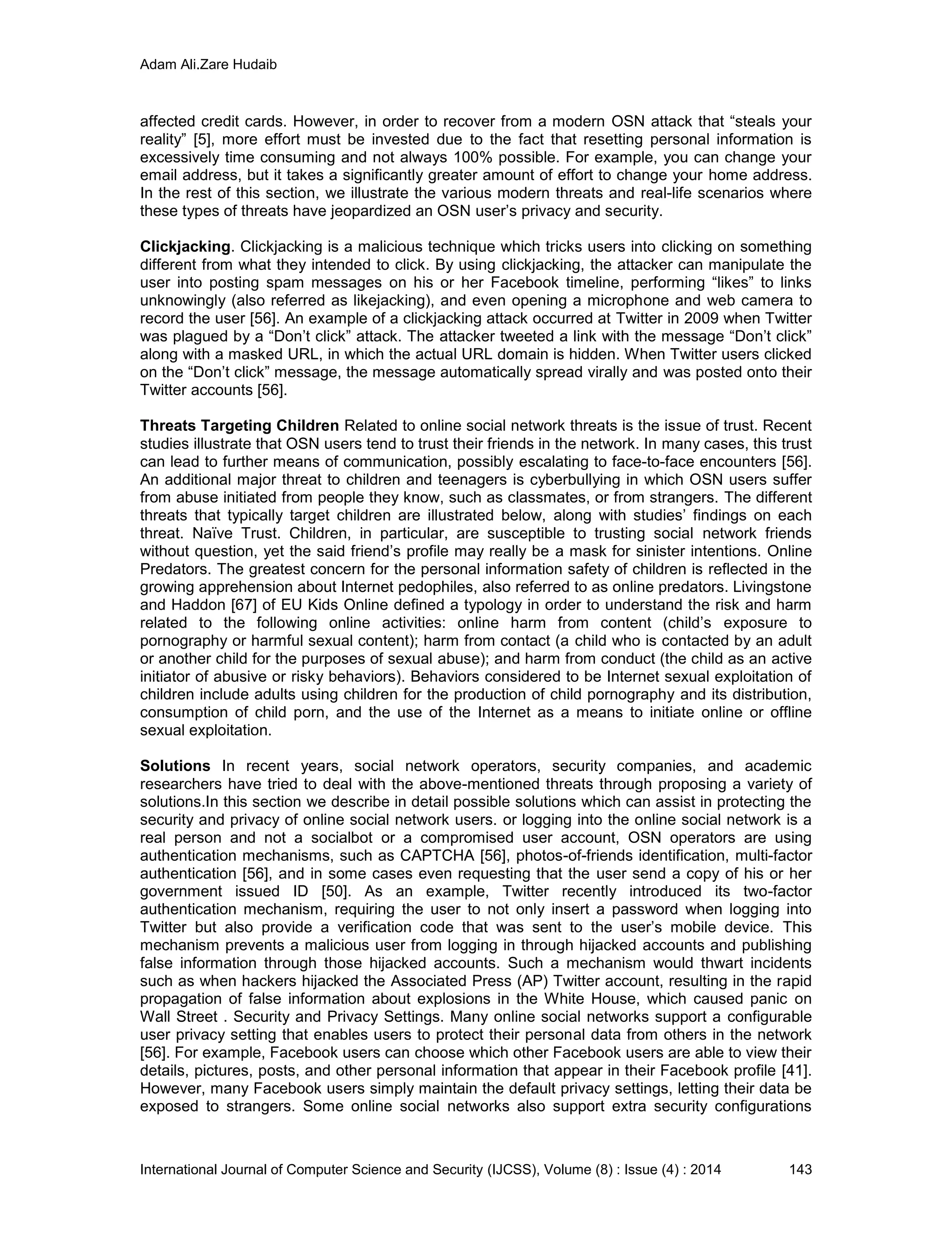 Adam Ali.Zare Hudaib
International Journal of Computer Science and Security (IJCSS), Volume (8) : Issue (4) : 2014 143
affected credit cards. However, in order to recover from a modern OSN attack that “steals your
reality” [5], more effort must be invested due to the fact that resetting personal information is
excessively time consuming and not always 100% possible. For example, you can change your
email address, but it takes a significantly greater amount of effort to change your home address.
In the rest of this section, we illustrate the various modern threats and real-life scenarios where
these types of threats have jeopardized an OSN user’s privacy and security.
Clickjacking. Clickjacking is a malicious technique which tricks users into clicking on something
different from what they intended to click. By using clickjacking, the attacker can manipulate the
user into posting spam messages on his or her Facebook timeline, performing “likes” to links
unknowingly (also referred as likejacking), and even opening a microphone and web camera to
record the user [56]. An example of a clickjacking attack occurred at Twitter in 2009 when Twitter
was plagued by a “Don’t click” attack. The attacker tweeted a link with the message “Don’t click”
along with a masked URL, in which the actual URL domain is hidden. When Twitter users clicked
on the “Don’t click” message, the message automatically spread virally and was posted onto their
Twitter accounts [56].
Threats Targeting Children Related to online social network threats is the issue of trust. Recent
studies illustrate that OSN users tend to trust their friends in the network. In many cases, this trust
can lead to further means of communication, possibly escalating to face-to-face encounters [56].
An additional major threat to children and teenagers is cyberbullying in which OSN users suffer
from abuse initiated from people they know, such as classmates, or from strangers. The different
threats that typically target children are illustrated below, along with studies’ findings on each
threat. Naïve Trust. Children, in particular, are susceptible to trusting social network friends
without question, yet the said friend’s profile may really be a mask for sinister intentions. Online
Predators. The greatest concern for the personal information safety of children is reflected in the
growing apprehension about Internet pedophiles, also referred to as online predators. Livingstone
and Haddon [67] of EU Kids Online defined a typology in order to understand the risk and harm
related to the following online activities: online harm from content (child’s exposure to
pornography or harmful sexual content); harm from contact (a child who is contacted by an adult
or another child for the purposes of sexual abuse); and harm from conduct (the child as an active
initiator of abusive or risky behaviors). Behaviors considered to be Internet sexual exploitation of
children include adults using children for the production of child pornography and its distribution,
consumption of child porn, and the use of the Internet as a means to initiate online or offline
sexual exploitation.
Solutions In recent years, social network operators, security companies, and academic
researchers have tried to deal with the above-mentioned threats through proposing a variety of
solutions.In this section we describe in detail possible solutions which can assist in protecting the
security and privacy of online social network users. or logging into the online social network is a
real person and not a socialbot or a compromised user account, OSN operators are using
authentication mechanisms, such as CAPTCHA [56], photos-of-friends identification, multi-factor
authentication [56], and in some cases even requesting that the user send a copy of his or her
government issued ID [50]. As an example, Twitter recently introduced its two-factor
authentication mechanism, requiring the user to not only insert a password when logging into
Twitter but also provide a verification code that was sent to the user’s mobile device. This
mechanism prevents a malicious user from logging in through hijacked accounts and publishing
false information through those hijacked accounts. Such a mechanism would thwart incidents
such as when hackers hijacked the Associated Press (AP) Twitter account, resulting in the rapid
propagation of false information about explosions in the White House, which caused panic on
Wall Street . Security and Privacy Settings. Many online social networks support a configurable
user privacy setting that enables users to protect their personal data from others in the network
[56]. For example, Facebook users can choose which other Facebook users are able to view their
details, pictures, posts, and other personal information that appear in their Facebook profile [41].
However, many Facebook users simply maintain the default privacy settings, letting their data be
exposed to strangers. Some online social networks also support extra security configurations
 