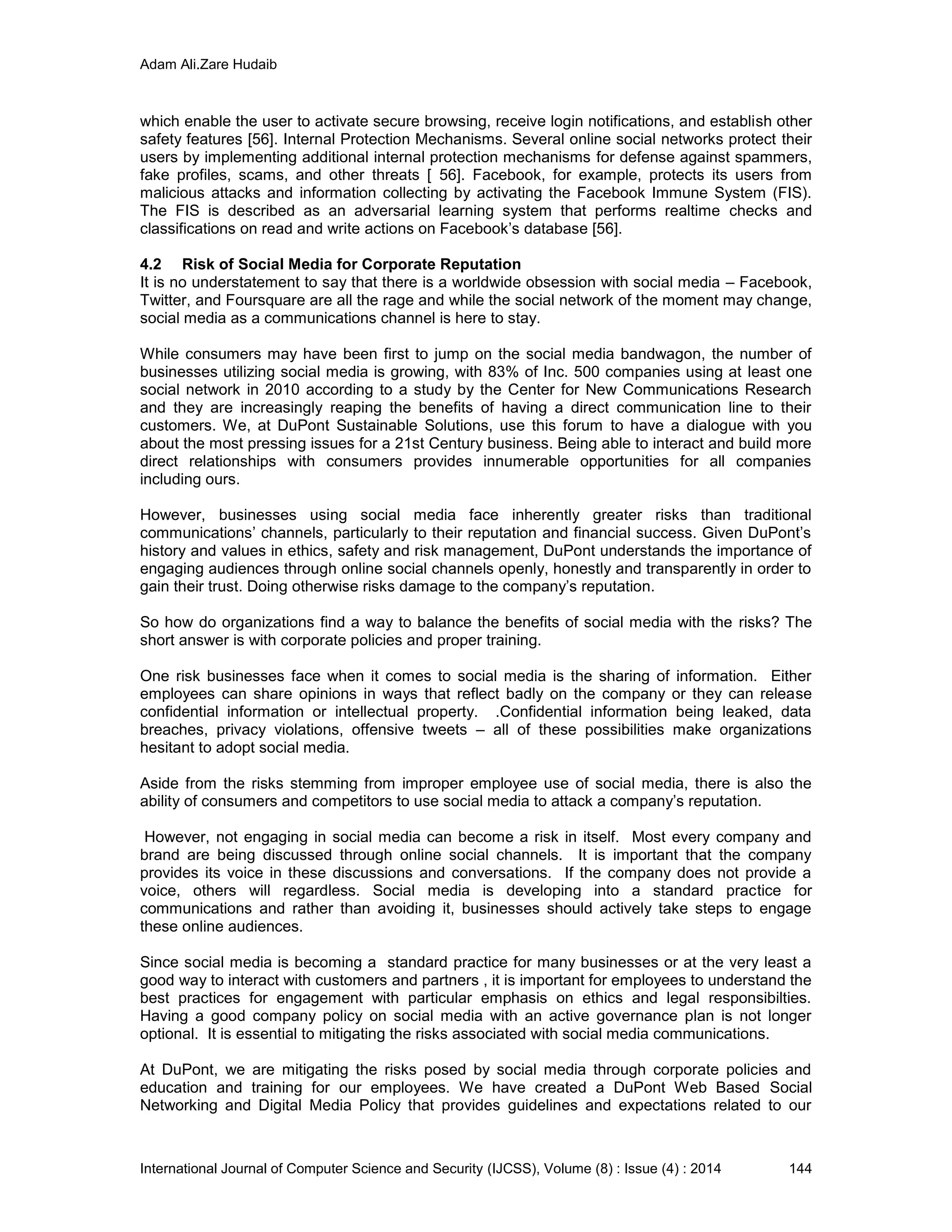 Adam Ali.Zare Hudaib
International Journal of Computer Science and Security (IJCSS), Volume (8) : Issue (4) : 2014 144
which enable the user to activate secure browsing, receive login notifications, and establish other
safety features [56]. Internal Protection Mechanisms. Several online social networks protect their
users by implementing additional internal protection mechanisms for defense against spammers,
fake profiles, scams, and other threats [ 56]. Facebook, for example, protects its users from
malicious attacks and information collecting by activating the Facebook Immune System (FIS).
The FIS is described as an adversarial learning system that performs realtime checks and
classifications on read and write actions on Facebook’s database [56].
4.2 Risk of Social Media for Corporate Reputation
It is no understatement to say that there is a worldwide obsession with social media – Facebook,
Twitter, and Foursquare are all the rage and while the social network of the moment may change,
social media as a communications channel is here to stay.
While consumers may have been first to jump on the social media bandwagon, the number of
businesses utilizing social media is growing, with 83% of Inc. 500 companies using at least one
social network in 2010 according to a study by the Center for New Communications Research
and they are increasingly reaping the benefits of having a direct communication line to their
customers. We, at DuPont Sustainable Solutions, use this forum to have a dialogue with you
about the most pressing issues for a 21st Century business. Being able to interact and build more
direct relationships with consumers provides innumerable opportunities for all companies
including ours.
However, businesses using social media face inherently greater risks than traditional
communications’ channels, particularly to their reputation and financial success. Given DuPont’s
history and values in ethics, safety and risk management, DuPont understands the importance of
engaging audiences through online social channels openly, honestly and transparently in order to
gain their trust. Doing otherwise risks damage to the company’s reputation.
So how do organizations find a way to balance the benefits of social media with the risks? The
short answer is with corporate policies and proper training.
One risk businesses face when it comes to social media is the sharing of information. Either
employees can share opinions in ways that reflect badly on the company or they can release
confidential information or intellectual property. .Confidential information being leaked, data
breaches, privacy violations, offensive tweets – all of these possibilities make organizations
hesitant to adopt social media.
Aside from the risks stemming from improper employee use of social media, there is also the
ability of consumers and competitors to use social media to attack a company’s reputation.
However, not engaging in social media can become a risk in itself. Most every company and
brand are being discussed through online social channels. It is important that the company
provides its voice in these discussions and conversations. If the company does not provide a
voice, others will regardless. Social media is developing into a standard practice for
communications and rather than avoiding it, businesses should actively take steps to engage
these online audiences.
Since social media is becoming a standard practice for many businesses or at the very least a
good way to interact with customers and partners , it is important for employees to understand the
best practices for engagement with particular emphasis on ethics and legal responsibilties.
Having a good company policy on social media with an active governance plan is not longer
optional. It is essential to mitigating the risks associated with social media communications.
At DuPont, we are mitigating the risks posed by social media through corporate policies and
education and training for our employees. We have created a DuPont Web Based Social
Networking and Digital Media Policy that provides guidelines and expectations related to our
 
