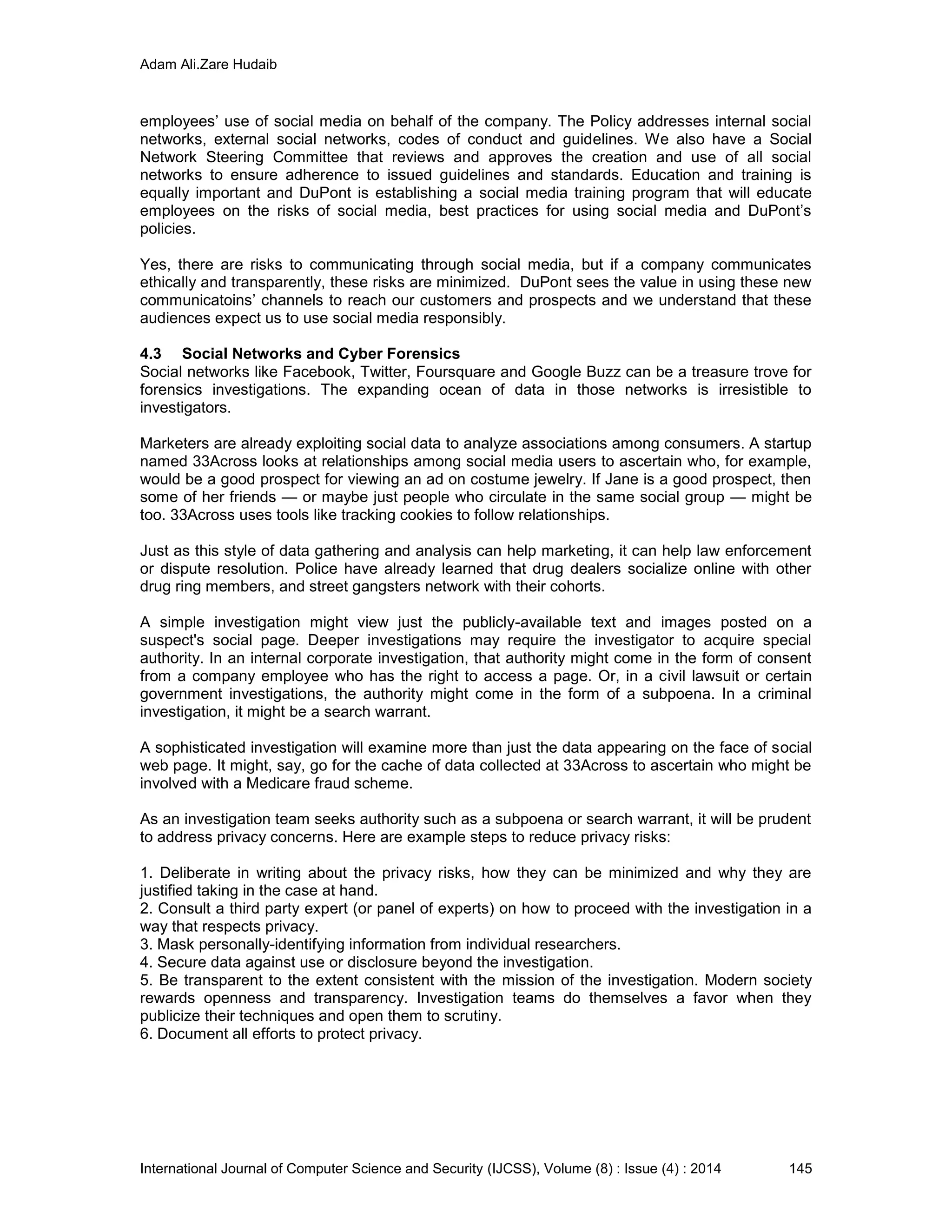 Adam Ali.Zare Hudaib
International Journal of Computer Science and Security (IJCSS), Volume (8) : Issue (4) : 2014 145
employees’ use of social media on behalf of the company. The Policy addresses internal social
networks, external social networks, codes of conduct and guidelines. We also have a Social
Network Steering Committee that reviews and approves the creation and use of all social
networks to ensure adherence to issued guidelines and standards. Education and training is
equally important and DuPont is establishing a social media training program that will educate
employees on the risks of social media, best practices for using social media and DuPont’s
policies.
Yes, there are risks to communicating through social media, but if a company communicates
ethically and transparently, these risks are minimized. DuPont sees the value in using these new
communicatoins’ channels to reach our customers and prospects and we understand that these
audiences expect us to use social media responsibly.
4.3 Social Networks and Cyber Forensics
Social networks like Facebook, Twitter, Foursquare and Google Buzz can be a treasure trove for
forensics investigations. The expanding ocean of data in those networks is irresistible to
investigators.
Marketers are already exploiting social data to analyze associations among consumers. A startup
named 33Across looks at relationships among social media users to ascertain who, for example,
would be a good prospect for viewing an ad on costume jewelry. If Jane is a good prospect, then
some of her friends — or maybe just people who circulate in the same social group — might be
too. 33Across uses tools like tracking cookies to follow relationships.
Just as this style of data gathering and analysis can help marketing, it can help law enforcement
or dispute resolution. Police have already learned that drug dealers socialize online with other
drug ring members, and street gangsters network with their cohorts.
A simple investigation might view just the publicly-available text and images posted on a
suspect's social page. Deeper investigations may require the investigator to acquire special
authority. In an internal corporate investigation, that authority might come in the form of consent
from a company employee who has the right to access a page. Or, in a civil lawsuit or certain
government investigations, the authority might come in the form of a subpoena. In a criminal
investigation, it might be a search warrant.
A sophisticated investigation will examine more than just the data appearing on the face of social
web page. It might, say, go for the cache of data collected at 33Across to ascertain who might be
involved with a Medicare fraud scheme.
As an investigation team seeks authority such as a subpoena or search warrant, it will be prudent
to address privacy concerns. Here are example steps to reduce privacy risks:
1. Deliberate in writing about the privacy risks, how they can be minimized and why they are
justified taking in the case at hand.
2. Consult a third party expert (or panel of experts) on how to proceed with the investigation in a
way that respects privacy.
3. Mask personally-identifying information from individual researchers.
4. Secure data against use or disclosure beyond the investigation.
5. Be transparent to the extent consistent with the mission of the investigation. Modern society
rewards openness and transparency. Investigation teams do themselves a favor when they
publicize their techniques and open them to scrutiny.
6. Document all efforts to protect privacy.
 