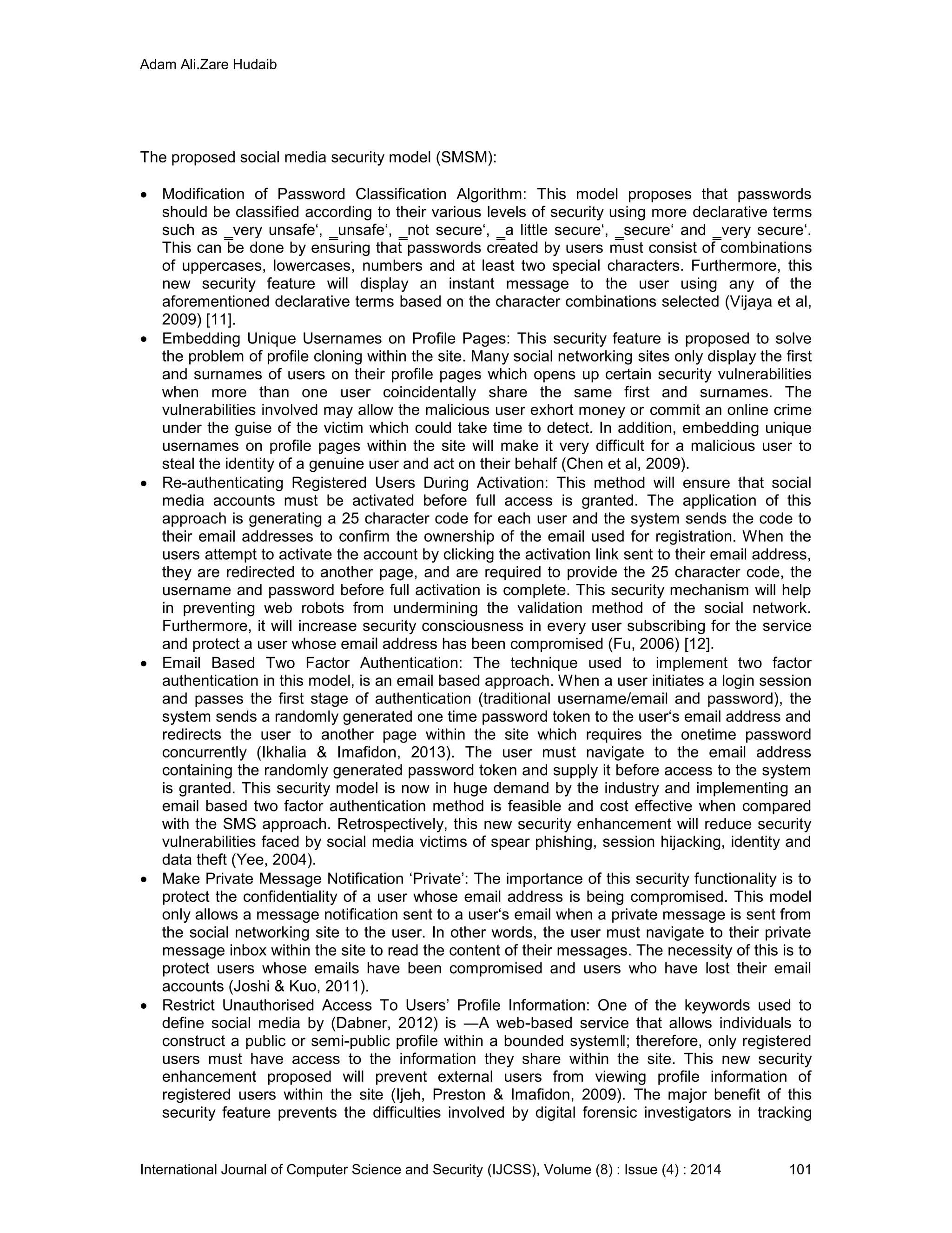 Adam Ali.Zare Hudaib
International Journal of Computer Science and Security (IJCSS), Volume (8) : Issue (4) : 2014 101
The proposed social media security model (SMSM):
 Modification of Password Classification Algorithm: This model proposes that passwords
should be classified according to their various levels of security using more declarative terms
such as ‗very unsafe‘, ‗unsafe‘, ‗not secure‘, ‗a little secure‘, ‗secure‘ and ‗very secure‘.
This can be done by ensuring that passwords created by users must consist of combinations
of uppercases, lowercases, numbers and at least two special characters. Furthermore, this
new security feature will display an instant message to the user using any of the
aforementioned declarative terms based on the character combinations selected (Vijaya et al,
2009) [11].
 Embedding Unique Usernames on Profile Pages: This security feature is proposed to solve
the problem of profile cloning within the site. Many social networking sites only display the first
and surnames of users on their profile pages which opens up certain security vulnerabilities
when more than one user coincidentally share the same first and surnames. The
vulnerabilities involved may allow the malicious user exhort money or commit an online crime
under the guise of the victim which could take time to detect. In addition, embedding unique
usernames on profile pages within the site will make it very difficult for a malicious user to
steal the identity of a genuine user and act on their behalf (Chen et al, 2009).
 Re-authenticating Registered Users During Activation: This method will ensure that social
media accounts must be activated before full access is granted. The application of this
approach is generating a 25 character code for each user and the system sends the code to
their email addresses to confirm the ownership of the email used for registration. When the
users attempt to activate the account by clicking the activation link sent to their email address,
they are redirected to another page, and are required to provide the 25 character code, the
username and password before full activation is complete. This security mechanism will help
in preventing web robots from undermining the validation method of the social network.
Furthermore, it will increase security consciousness in every user subscribing for the service
and protect a user whose email address has been compromised (Fu, 2006) [12].
 Email Based Two Factor Authentication: The technique used to implement two factor
authentication in this model, is an email based approach. When a user initiates a login session
and passes the first stage of authentication (traditional username/email and password), the
system sends a randomly generated one time password token to the user‘s email address and
redirects the user to another page within the site which requires the onetime password
concurrently (Ikhalia & Imafidon, 2013). The user must navigate to the email address
containing the randomly generated password token and supply it before access to the system
is granted. This security model is now in huge demand by the industry and implementing an
email based two factor authentication method is feasible and cost effective when compared
with the SMS approach. Retrospectively, this new security enhancement will reduce security
vulnerabilities faced by social media victims of spear phishing, session hijacking, identity and
data theft (Yee, 2004).
 Make Private Message Notification ‘Private’: The importance of this security functionality is to
protect the confidentiality of a user whose email address is being compromised. This model
only allows a message notification sent to a user‘s email when a private message is sent from
the social networking site to the user. In other words, the user must navigate to their private
message inbox within the site to read the content of their messages. The necessity of this is to
protect users whose emails have been compromised and users who have lost their email
accounts (Joshi & Kuo, 2011).
 Restrict Unauthorised Access To Users’ Profile Information: One of the keywords used to
define social media by (Dabner, 2012) is ―A web-based service that allows individuals to
construct a public or semi-public profile within a bounded system‖; therefore, only registered
users must have access to the information they share within the site. This new security
enhancement proposed will prevent external users from viewing profile information of
registered users within the site (Ijeh, Preston & Imafidon, 2009). The major benefit of this
security feature prevents the difficulties involved by digital forensic investigators in tracking
 