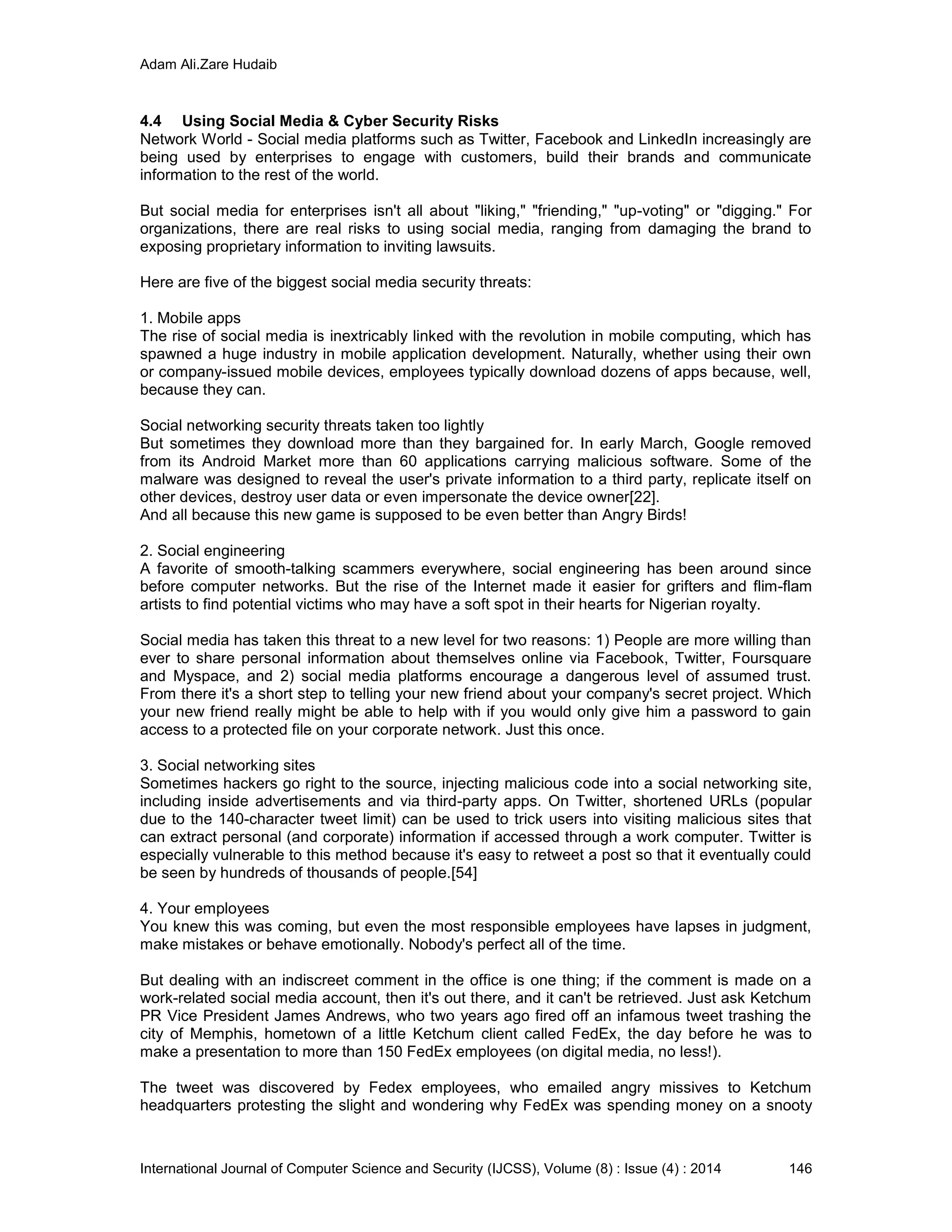 Adam Ali.Zare Hudaib
International Journal of Computer Science and Security (IJCSS), Volume (8) : Issue (4) : 2014 146
4.4 Using Social Media & Cyber Security Risks
Network World - Social media platforms such as Twitter, Facebook and LinkedIn increasingly are
being used by enterprises to engage with customers, build their brands and communicate
information to the rest of the world.
But social media for enterprises isn't all about "liking," "friending," "up-voting" or "digging." For
organizations, there are real risks to using social media, ranging from damaging the brand to
exposing proprietary information to inviting lawsuits.
Here are five of the biggest social media security threats:
1. Mobile apps
The rise of social media is inextricably linked with the revolution in mobile computing, which has
spawned a huge industry in mobile application development. Naturally, whether using their own
or company-issued mobile devices, employees typically download dozens of apps because, well,
because they can.
Social networking security threats taken too lightly
But sometimes they download more than they bargained for. In early March, Google removed
from its Android Market more than 60 applications carrying malicious software. Some of the
malware was designed to reveal the user's private information to a third party, replicate itself on
other devices, destroy user data or even impersonate the device owner[22].
And all because this new game is supposed to be even better than Angry Birds!
2. Social engineering
A favorite of smooth-talking scammers everywhere, social engineering has been around since
before computer networks. But the rise of the Internet made it easier for grifters and flim-flam
artists to find potential victims who may have a soft spot in their hearts for Nigerian royalty.
Social media has taken this threat to a new level for two reasons: 1) People are more willing than
ever to share personal information about themselves online via Facebook, Twitter, Foursquare
and Myspace, and 2) social media platforms encourage a dangerous level of assumed trust.
From there it's a short step to telling your new friend about your company's secret project. Which
your new friend really might be able to help with if you would only give him a password to gain
access to a protected file on your corporate network. Just this once.
3. Social networking sites
Sometimes hackers go right to the source, injecting malicious code into a social networking site,
including inside advertisements and via third-party apps. On Twitter, shortened URLs (popular
due to the 140-character tweet limit) can be used to trick users into visiting malicious sites that
can extract personal (and corporate) information if accessed through a work computer. Twitter is
especially vulnerable to this method because it's easy to retweet a post so that it eventually could
be seen by hundreds of thousands of people.[54]
4. Your employees
You knew this was coming, but even the most responsible employees have lapses in judgment,
make mistakes or behave emotionally. Nobody's perfect all of the time.
But dealing with an indiscreet comment in the office is one thing; if the comment is made on a
work-related social media account, then it's out there, and it can't be retrieved. Just ask Ketchum
PR Vice President James Andrews, who two years ago fired off an infamous tweet trashing the
city of Memphis, hometown of a little Ketchum client called FedEx, the day before he was to
make a presentation to more than 150 FedEx employees (on digital media, no less!).
The tweet was discovered by Fedex employees, who emailed angry missives to Ketchum
headquarters protesting the slight and wondering why FedEx was spending money on a snooty
 