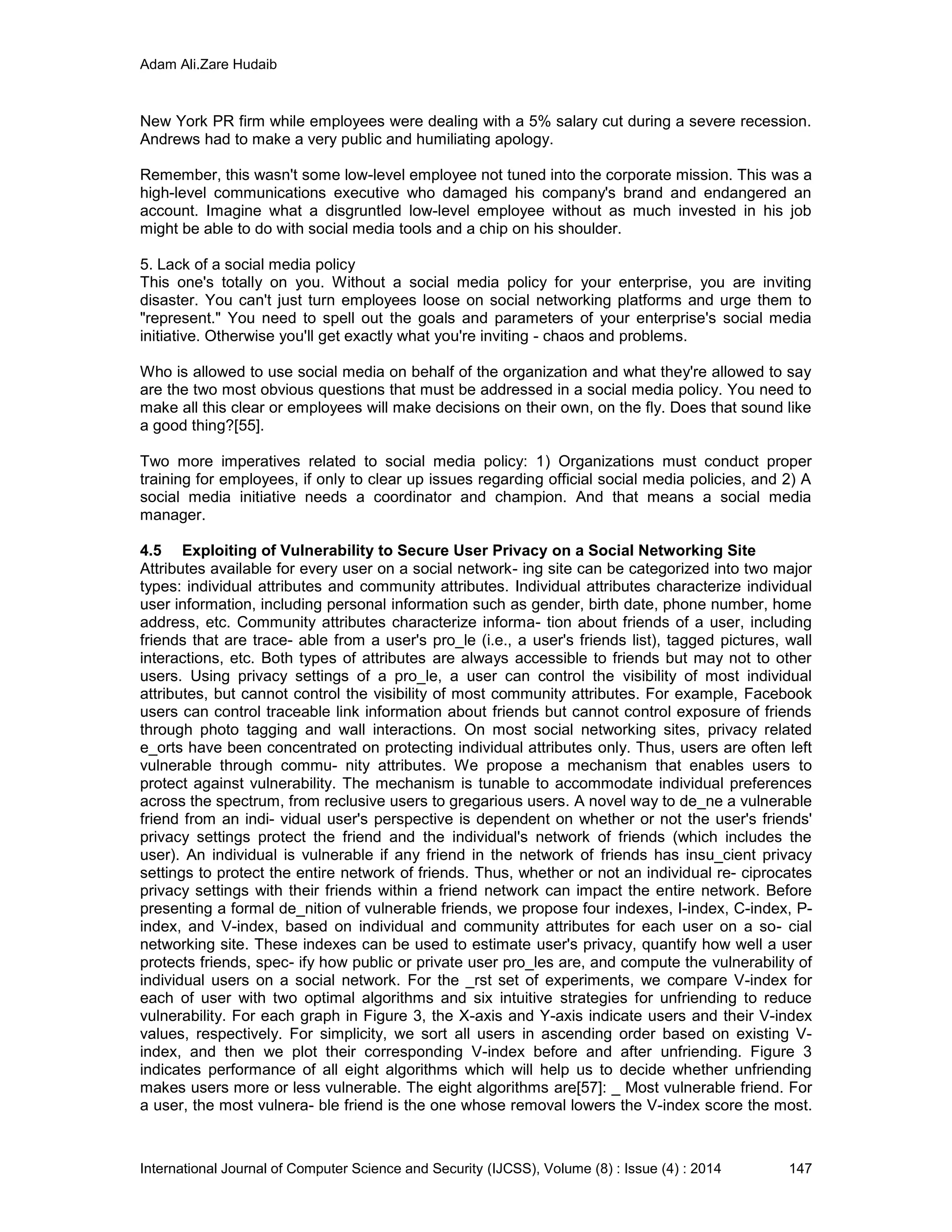 Adam Ali.Zare Hudaib
International Journal of Computer Science and Security (IJCSS), Volume (8) : Issue (4) : 2014 147
New York PR firm while employees were dealing with a 5% salary cut during a severe recession.
Andrews had to make a very public and humiliating apology.
Remember, this wasn't some low-level employee not tuned into the corporate mission. This was a
high-level communications executive who damaged his company's brand and endangered an
account. Imagine what a disgruntled low-level employee without as much invested in his job
might be able to do with social media tools and a chip on his shoulder.
5. Lack of a social media policy
This one's totally on you. Without a social media policy for your enterprise, you are inviting
disaster. You can't just turn employees loose on social networking platforms and urge them to
"represent." You need to spell out the goals and parameters of your enterprise's social media
initiative. Otherwise you'll get exactly what you're inviting - chaos and problems.
Who is allowed to use social media on behalf of the organization and what they're allowed to say
are the two most obvious questions that must be addressed in a social media policy. You need to
make all this clear or employees will make decisions on their own, on the fly. Does that sound like
a good thing?[55].
Two more imperatives related to social media policy: 1) Organizations must conduct proper
training for employees, if only to clear up issues regarding official social media policies, and 2) A
social media initiative needs a coordinator and champion. And that means a social media
manager.
4.5 Exploiting of Vulnerability to Secure User Privacy on a Social Networking Site
Attributes available for every user on a social network- ing site can be categorized into two major
types: individual attributes and community attributes. Individual attributes characterize individual
user information, including personal information such as gender, birth date, phone number, home
address, etc. Community attributes characterize informa- tion about friends of a user, including
friends that are trace- able from a user's pro_le (i.e., a user's friends list), tagged pictures, wall
interactions, etc. Both types of attributes are always accessible to friends but may not to other
users. Using privacy settings of a pro_le, a user can control the visibility of most individual
attributes, but cannot control the visibility of most community attributes. For example, Facebook
users can control traceable link information about friends but cannot control exposure of friends
through photo tagging and wall interactions. On most social networking sites, privacy related
e_orts have been concentrated on protecting individual attributes only. Thus, users are often left
vulnerable through commu- nity attributes. We propose a mechanism that enables users to
protect against vulnerability. The mechanism is tunable to accommodate individual preferences
across the spectrum, from reclusive users to gregarious users. A novel way to de_ne a vulnerable
friend from an indi- vidual user's perspective is dependent on whether or not the user's friends'
privacy settings protect the friend and the individual's network of friends (which includes the
user). An individual is vulnerable if any friend in the network of friends has insu_cient privacy
settings to protect the entire network of friends. Thus, whether or not an individual re- ciprocates
privacy settings with their friends within a friend network can impact the entire network. Before
presenting a formal de_nition of vulnerable friends, we propose four indexes, I-index, C-index, P-
index, and V-index, based on individual and community attributes for each user on a so- cial
networking site. These indexes can be used to estimate user's privacy, quantify how well a user
protects friends, spec- ify how public or private user pro_les are, and compute the vulnerability of
individual users on a social network. For the _rst set of experiments, we compare V-index for
each of user with two optimal algorithms and six intuitive strategies for unfriending to reduce
vulnerability. For each graph in Figure 3, the X-axis and Y-axis indicate users and their V-index
values, respectively. For simplicity, we sort all users in ascending order based on existing V-
index, and then we plot their corresponding V-index before and after unfriending. Figure 3
indicates performance of all eight algorithms which will help us to decide whether unfriending
makes users more or less vulnerable. The eight algorithms are[57]: _ Most vulnerable friend. For
a user, the most vulnera- ble friend is the one whose removal lowers the V-index score the most.
 