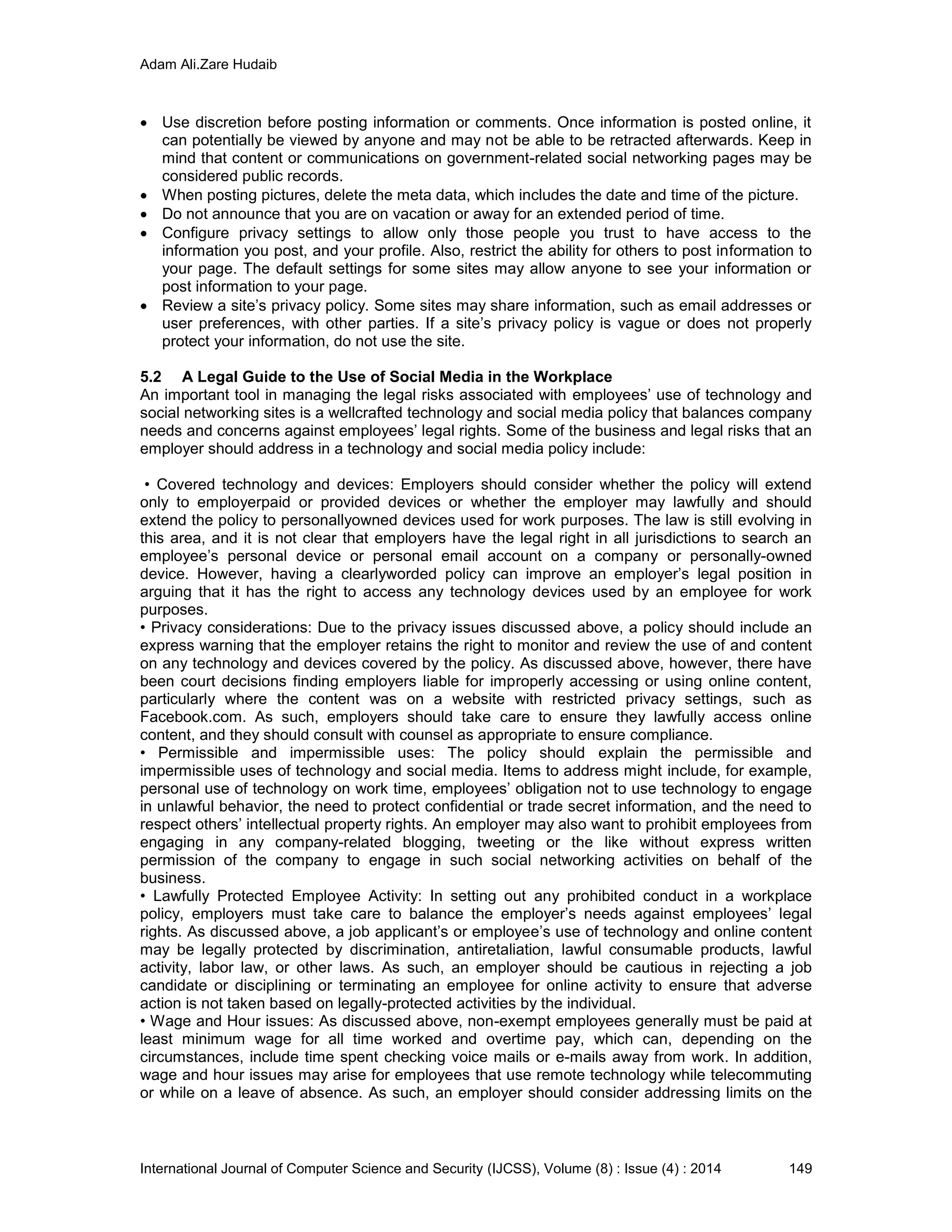 Adam Ali.Zare Hudaib
International Journal of Computer Science and Security (IJCSS), Volume (8) : Issue (4) : 2014 149
 Use discretion before posting information or comments. Once information is posted online, it
can potentially be viewed by anyone and may not be able to be retracted afterwards. Keep in
mind that content or communications on government-related social networking pages may be
considered public records.
 When posting pictures, delete the meta data, which includes the date and time of the picture.
 Do not announce that you are on vacation or away for an extended period of time.
 Configure privacy settings to allow only those people you trust to have access to the
information you post, and your profile. Also, restrict the ability for others to post information to
your page. The default settings for some sites may allow anyone to see your information or
post information to your page.
 Review a site’s privacy policy. Some sites may share information, such as email addresses or
user preferences, with other parties. If a site’s privacy policy is vague or does not properly
protect your information, do not use the site.
5.2 A Legal Guide to the Use of Social Media in the Workplace
An important tool in managing the legal risks associated with employees’ use of technology and
social networking sites is a wellcrafted technology and social media policy that balances company
needs and concerns against employees’ legal rights. Some of the business and legal risks that an
employer should address in a technology and social media policy include:
• Covered technology and devices: Employers should consider whether the policy will extend
only to employerpaid or provided devices or whether the employer may lawfully and should
extend the policy to personallyowned devices used for work purposes. The law is still evolving in
this area, and it is not clear that employers have the legal right in all jurisdictions to search an
employee’s personal device or personal email account on a company or personally-owned
device. However, having a clearlyworded policy can improve an employer’s legal position in
arguing that it has the right to access any technology devices used by an employee for work
purposes.
• Privacy considerations: Due to the privacy issues discussed above, a policy should include an
express warning that the employer retains the right to monitor and review the use of and content
on any technology and devices covered by the policy. As discussed above, however, there have
been court decisions finding employers liable for improperly accessing or using online content,
particularly where the content was on a website with restricted privacy settings, such as
Facebook.com. As such, employers should take care to ensure they lawfully access online
content, and they should consult with counsel as appropriate to ensure compliance.
• Permissible and impermissible uses: The policy should explain the permissible and
impermissible uses of technology and social media. Items to address might include, for example,
personal use of technology on work time, employees’ obligation not to use technology to engage
in unlawful behavior, the need to protect confidential or trade secret information, and the need to
respect others’ intellectual property rights. An employer may also want to prohibit employees from
engaging in any company-related blogging, tweeting or the like without express written
permission of the company to engage in such social networking activities on behalf of the
business.
• Lawfully Protected Employee Activity: In setting out any prohibited conduct in a workplace
policy, employers must take care to balance the employer’s needs against employees’ legal
rights. As discussed above, a job applicant’s or employee’s use of technology and online content
may be legally protected by discrimination, antiretaliation, lawful consumable products, lawful
activity, labor law, or other laws. As such, an employer should be cautious in rejecting a job
candidate or disciplining or terminating an employee for online activity to ensure that adverse
action is not taken based on legally-protected activities by the individual.
• Wage and Hour issues: As discussed above, non-exempt employees generally must be paid at
least minimum wage for all time worked and overtime pay, which can, depending on the
circumstances, include time spent checking voice mails or e-mails away from work. In addition,
wage and hour issues may arise for employees that use remote technology while telecommuting
or while on a leave of absence. As such, an employer should consider addressing limits on the
 