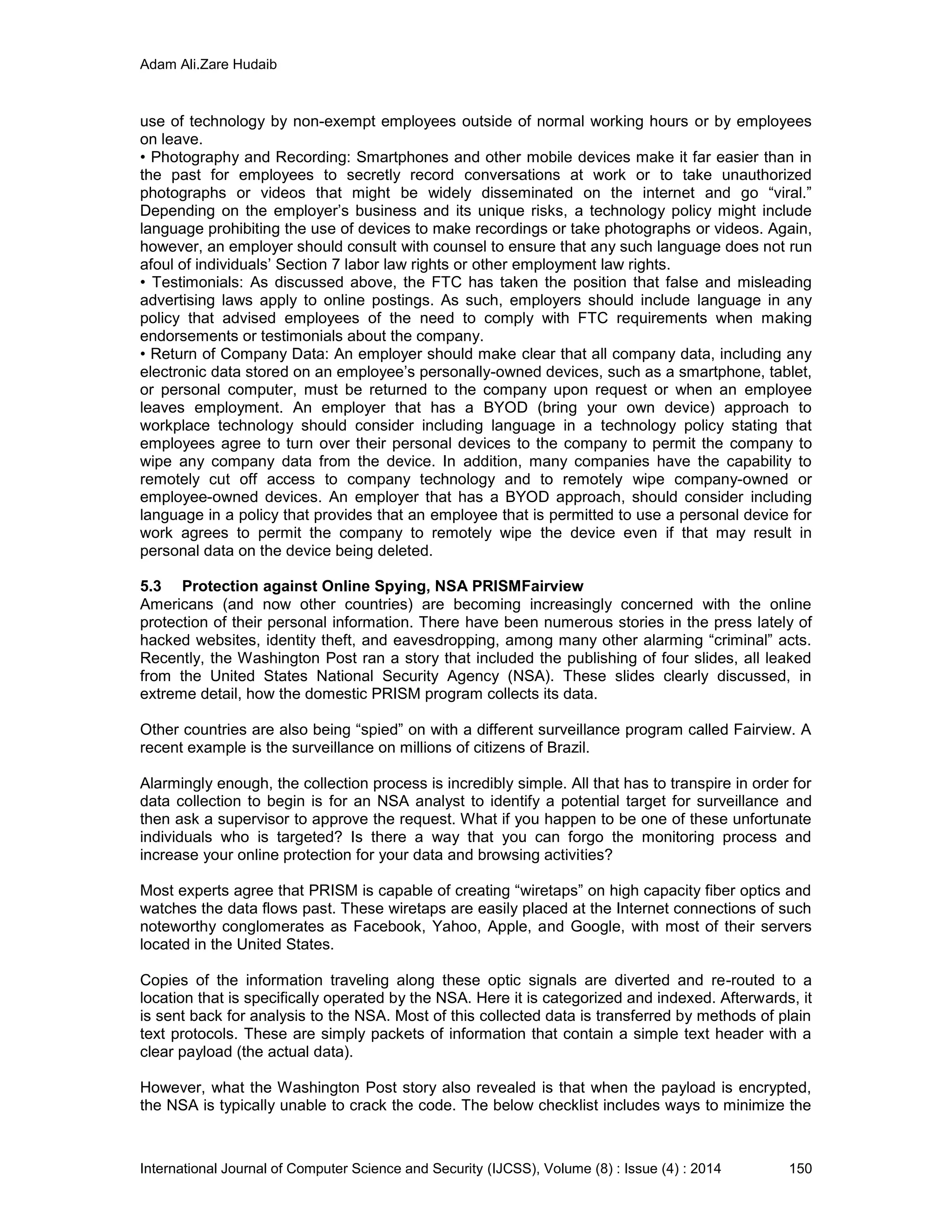Adam Ali.Zare Hudaib
International Journal of Computer Science and Security (IJCSS), Volume (8) : Issue (4) : 2014 150
use of technology by non-exempt employees outside of normal working hours or by employees
on leave.
• Photography and Recording: Smartphones and other mobile devices make it far easier than in
the past for employees to secretly record conversations at work or to take unauthorized
photographs or videos that might be widely disseminated on the internet and go “viral.”
Depending on the employer’s business and its unique risks, a technology policy might include
language prohibiting the use of devices to make recordings or take photographs or videos. Again,
however, an employer should consult with counsel to ensure that any such language does not run
afoul of individuals’ Section 7 labor law rights or other employment law rights.
• Testimonials: As discussed above, the FTC has taken the position that false and misleading
advertising laws apply to online postings. As such, employers should include language in any
policy that advised employees of the need to comply with FTC requirements when making
endorsements or testimonials about the company.
• Return of Company Data: An employer should make clear that all company data, including any
electronic data stored on an employee’s personally-owned devices, such as a smartphone, tablet,
or personal computer, must be returned to the company upon request or when an employee
leaves employment. An employer that has a BYOD (bring your own device) approach to
workplace technology should consider including language in a technology policy stating that
employees agree to turn over their personal devices to the company to permit the company to
wipe any company data from the device. In addition, many companies have the capability to
remotely cut off access to company technology and to remotely wipe company-owned or
employee-owned devices. An employer that has a BYOD approach, should consider including
language in a policy that provides that an employee that is permitted to use a personal device for
work agrees to permit the company to remotely wipe the device even if that may result in
personal data on the device being deleted.
5.3 Protection against Online Spying, NSA PRISMFairview
Americans (and now other countries) are becoming increasingly concerned with the online
protection of their personal information. There have been numerous stories in the press lately of
hacked websites, identity theft, and eavesdropping, among many other alarming “criminal” acts.
Recently, the Washington Post ran a story that included the publishing of four slides, all leaked
from the United States National Security Agency (NSA). These slides clearly discussed, in
extreme detail, how the domestic PRISM program collects its data.
Other countries are also being “spied” on with a different surveillance program called Fairview. A
recent example is the surveillance on millions of citizens of Brazil.
Alarmingly enough, the collection process is incredibly simple. All that has to transpire in order for
data collection to begin is for an NSA analyst to identify a potential target for surveillance and
then ask a supervisor to approve the request. What if you happen to be one of these unfortunate
individuals who is targeted? Is there a way that you can forgo the monitoring process and
increase your online protection for your data and browsing activities?
Most experts agree that PRISM is capable of creating “wiretaps” on high capacity fiber optics and
watches the data flows past. These wiretaps are easily placed at the Internet connections of such
noteworthy conglomerates as Facebook, Yahoo, Apple, and Google, with most of their servers
located in the United States.
Copies of the information traveling along these optic signals are diverted and re-routed to a
location that is specifically operated by the NSA. Here it is categorized and indexed. Afterwards, it
is sent back for analysis to the NSA. Most of this collected data is transferred by methods of plain
text protocols. These are simply packets of information that contain a simple text header with a
clear payload (the actual data).
However, what the Washington Post story also revealed is that when the payload is encrypted,
the NSA is typically unable to crack the code. The below checklist includes ways to minimize the
 