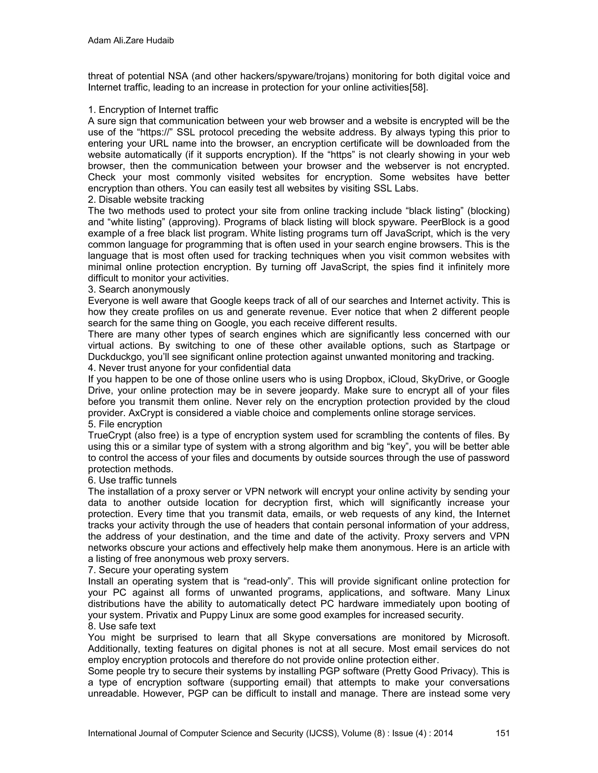 Adam Ali.Zare Hudaib
International Journal of Computer Science and Security (IJCSS), Volume (8) : Issue (4) : 2014 151
threat of potential NSA (and other hackers/spyware/trojans) monitoring for both digital voice and
Internet traffic, leading to an increase in protection for your online activities[58].
1. Encryption of Internet traffic
A sure sign that communication between your web browser and a website is encrypted will be the
use of the “https://” SSL protocol preceding the website address. By always typing this prior to
entering your URL name into the browser, an encryption certificate will be downloaded from the
website automatically (if it supports encryption). If the “https” is not clearly showing in your web
browser, then the communication between your browser and the webserver is not encrypted.
Check your most commonly visited websites for encryption. Some websites have better
encryption than others. You can easily test all websites by visiting SSL Labs.
2. Disable website tracking
The two methods used to protect your site from online tracking include “black listing” (blocking)
and “white listing” (approving). Programs of black listing will block spyware. PeerBlock is a good
example of a free black list program. White listing programs turn off JavaScript, which is the very
common language for programming that is often used in your search engine browsers. This is the
language that is most often used for tracking techniques when you visit common websites with
minimal online protection encryption. By turning off JavaScript, the spies find it infinitely more
difficult to monitor your activities.
3. Search anonymously
Everyone is well aware that Google keeps track of all of our searches and Internet activity. This is
how they create profiles on us and generate revenue. Ever notice that when 2 different people
search for the same thing on Google, you each receive different results.
There are many other types of search engines which are significantly less concerned with our
virtual actions. By switching to one of these other available options, such as Startpage or
Duckduckgo, you’ll see significant online protection against unwanted monitoring and tracking.
4. Never trust anyone for your confidential data
If you happen to be one of those online users who is using Dropbox, iCloud, SkyDrive, or Google
Drive, your online protection may be in severe jeopardy. Make sure to encrypt all of your files
before you transmit them online. Never rely on the encryption protection provided by the cloud
provider. AxCrypt is considered a viable choice and complements online storage services.
5. File encryption
TrueCrypt (also free) is a type of encryption system used for scrambling the contents of files. By
using this or a similar type of system with a strong algorithm and big “key”, you will be better able
to control the access of your files and documents by outside sources through the use of password
protection methods.
6. Use traffic tunnels
The installation of a proxy server or VPN network will encrypt your online activity by sending your
data to another outside location for decryption first, which will significantly increase your
protection. Every time that you transmit data, emails, or web requests of any kind, the Internet
tracks your activity through the use of headers that contain personal information of your address,
the address of your destination, and the time and date of the activity. Proxy servers and VPN
networks obscure your actions and effectively help make them anonymous. Here is an article with
a listing of free anonymous web proxy servers.
7. Secure your operating system
Install an operating system that is “read-only”. This will provide significant online protection for
your PC against all forms of unwanted programs, applications, and software. Many Linux
distributions have the ability to automatically detect PC hardware immediately upon booting of
your system. Privatix and Puppy Linux are some good examples for increased security.
8. Use safe text
You might be surprised to learn that all Skype conversations are monitored by Microsoft.
Additionally, texting features on digital phones is not at all secure. Most email services do not
employ encryption protocols and therefore do not provide online protection either.
Some people try to secure their systems by installing PGP software (Pretty Good Privacy). This is
a type of encryption software (supporting email) that attempts to make your conversations
unreadable. However, PGP can be difficult to install and manage. There are instead some very
 