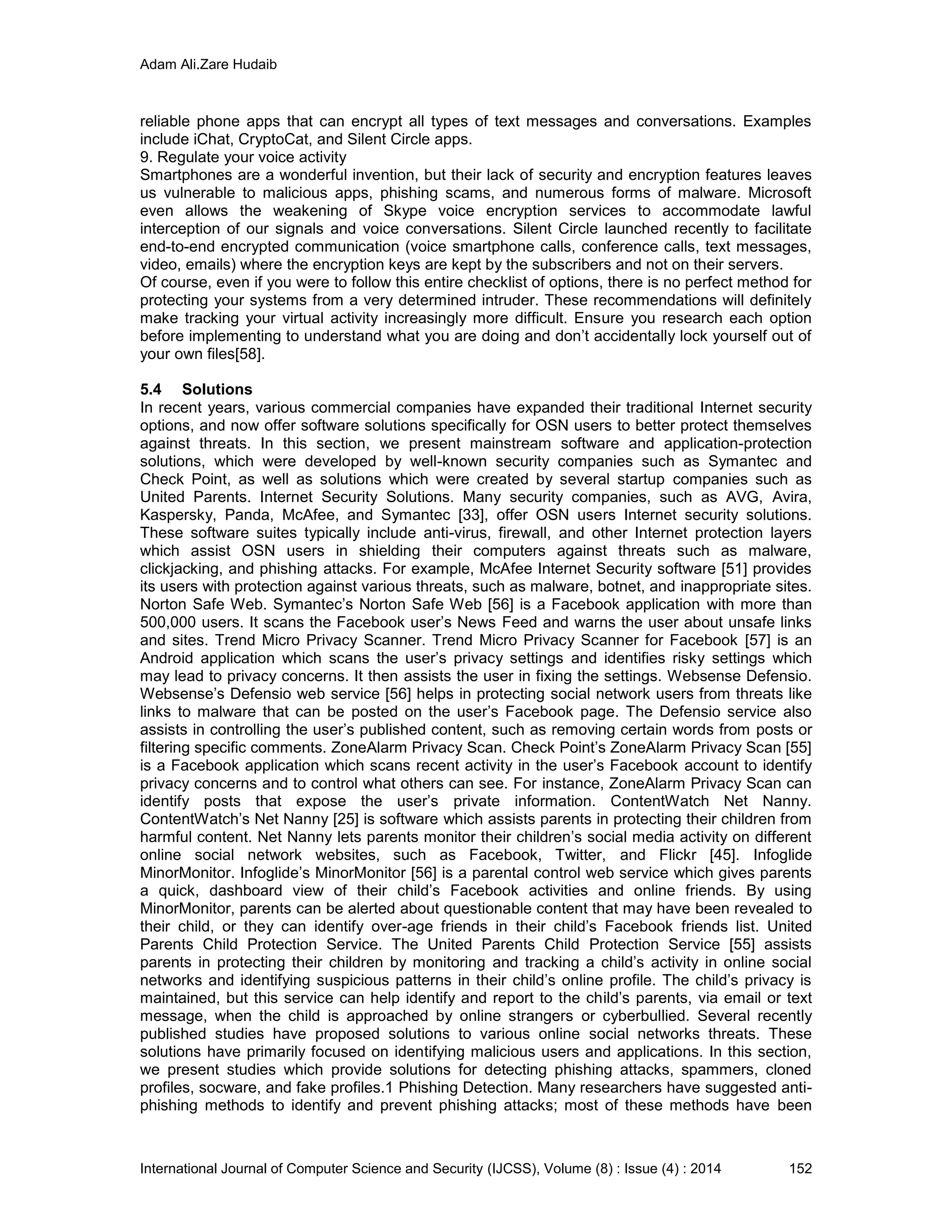 Adam Ali.Zare Hudaib
International Journal of Computer Science and Security (IJCSS), Volume (8) : Issue (4) : 2014 152
reliable phone apps that can encrypt all types of text messages and conversations. Examples
include iChat, CryptoCat, and Silent Circle apps.
9. Regulate your voice activity
Smartphones are a wonderful invention, but their lack of security and encryption features leaves
us vulnerable to malicious apps, phishing scams, and numerous forms of malware. Microsoft
even allows the weakening of Skype voice encryption services to accommodate lawful
interception of our signals and voice conversations. Silent Circle launched recently to facilitate
end-to-end encrypted communication (voice smartphone calls, conference calls, text messages,
video, emails) where the encryption keys are kept by the subscribers and not on their servers.
Of course, even if you were to follow this entire checklist of options, there is no perfect method for
protecting your systems from a very determined intruder. These recommendations will definitely
make tracking your virtual activity increasingly more difficult. Ensure you research each option
before implementing to understand what you are doing and don’t accidentally lock yourself out of
your own files[58].
5.4 Solutions
In recent years, various commercial companies have expanded their traditional Internet security
options, and now offer software solutions specifically for OSN users to better protect themselves
against threats. In this section, we present mainstream software and application-protection
solutions, which were developed by well-known security companies such as Symantec and
Check Point, as well as solutions which were created by several startup companies such as
United Parents. Internet Security Solutions. Many security companies, such as AVG, Avira,
Kaspersky, Panda, McAfee, and Symantec [33], offer OSN users Internet security solutions.
These software suites typically include anti-virus, firewall, and other Internet protection layers
which assist OSN users in shielding their computers against threats such as malware,
clickjacking, and phishing attacks. For example, McAfee Internet Security software [51] provides
its users with protection against various threats, such as malware, botnet, and inappropriate sites.
Norton Safe Web. Symantec’s Norton Safe Web [56] is a Facebook application with more than
500,000 users. It scans the Facebook user’s News Feed and warns the user about unsafe links
and sites. Trend Micro Privacy Scanner. Trend Micro Privacy Scanner for Facebook [57] is an
Android application which scans the user’s privacy settings and identifies risky settings which
may lead to privacy concerns. It then assists the user in fixing the settings. Websense Defensio.
Websense’s Defensio web service [56] helps in protecting social network users from threats like
links to malware that can be posted on the user’s Facebook page. The Defensio service also
assists in controlling the user’s published content, such as removing certain words from posts or
filtering specific comments. ZoneAlarm Privacy Scan. Check Point’s ZoneAlarm Privacy Scan [55]
is a Facebook application which scans recent activity in the user’s Facebook account to identify
privacy concerns and to control what others can see. For instance, ZoneAlarm Privacy Scan can
identify posts that expose the user’s private information. ContentWatch Net Nanny.
ContentWatch’s Net Nanny [25] is software which assists parents in protecting their children from
harmful content. Net Nanny lets parents monitor their children’s social media activity on different
online social network websites, such as Facebook, Twitter, and Flickr [45]. Infoglide
MinorMonitor. Infoglide’s MinorMonitor [56] is a parental control web service which gives parents
a quick, dashboard view of their child’s Facebook activities and online friends. By using
MinorMonitor, parents can be alerted about questionable content that may have been revealed to
their child, or they can identify over-age friends in their child’s Facebook friends list. United
Parents Child Protection Service. The United Parents Child Protection Service [55] assists
parents in protecting their children by monitoring and tracking a child’s activity in online social
networks and identifying suspicious patterns in their child’s online profile. The child’s privacy is
maintained, but this service can help identify and report to the child’s parents, via email or text
message, when the child is approached by online strangers or cyberbullied. Several recently
published studies have proposed solutions to various online social networks threats. These
solutions have primarily focused on identifying malicious users and applications. In this section,
we present studies which provide solutions for detecting phishing attacks, spammers, cloned
profiles, socware, and fake profiles.1 Phishing Detection. Many researchers have suggested anti-
phishing methods to identify and prevent phishing attacks; most of these methods have been
 