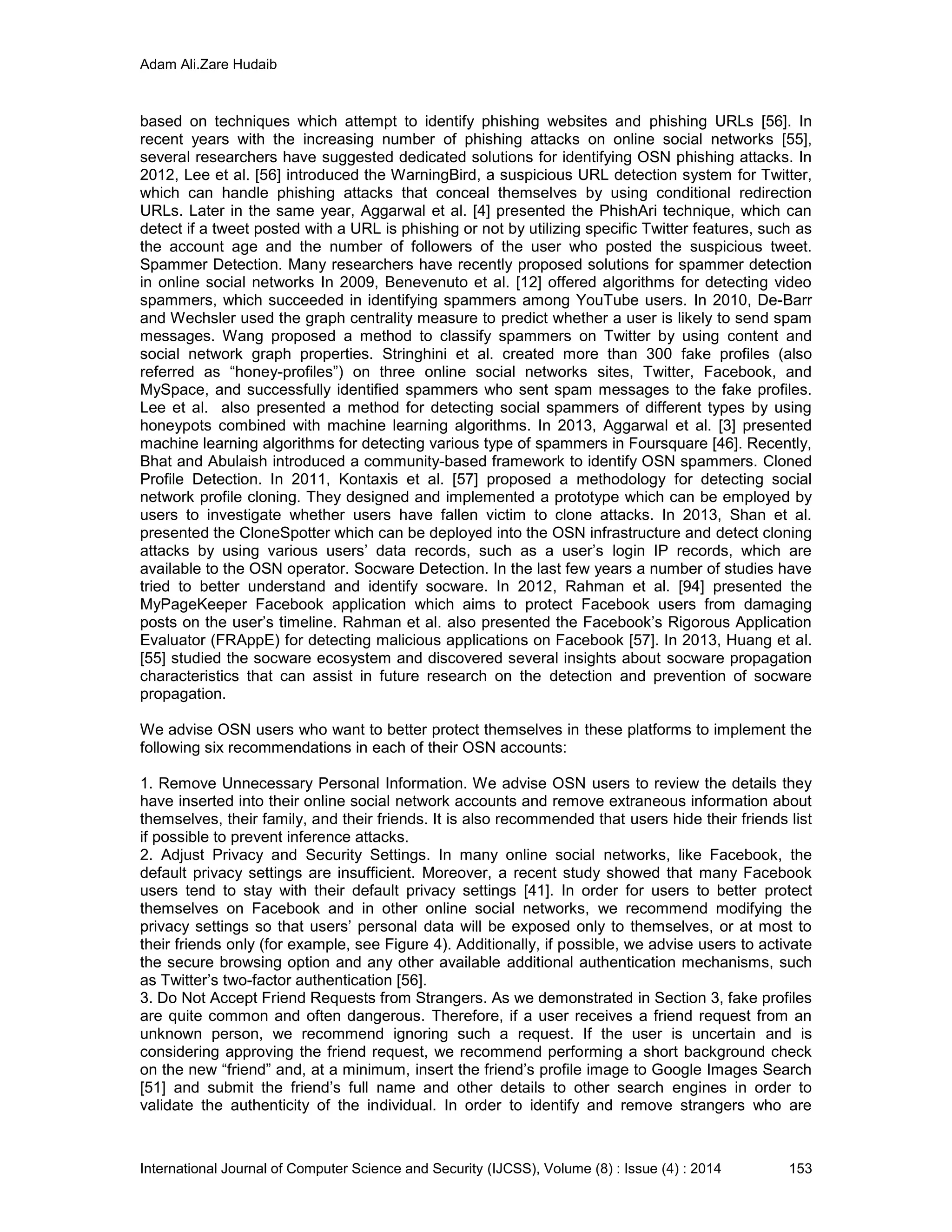 Adam Ali.Zare Hudaib
International Journal of Computer Science and Security (IJCSS), Volume (8) : Issue (4) : 2014 153
based on techniques which attempt to identify phishing websites and phishing URLs [56]. In
recent years with the increasing number of phishing attacks on online social networks [55],
several researchers have suggested dedicated solutions for identifying OSN phishing attacks. In
2012, Lee et al. [56] introduced the WarningBird, a suspicious URL detection system for Twitter,
which can handle phishing attacks that conceal themselves by using conditional redirection
URLs. Later in the same year, Aggarwal et al. [4] presented the PhishAri technique, which can
detect if a tweet posted with a URL is phishing or not by utilizing specific Twitter features, such as
the account age and the number of followers of the user who posted the suspicious tweet.
Spammer Detection. Many researchers have recently proposed solutions for spammer detection
in online social networks In 2009, Benevenuto et al. [12] offered algorithms for detecting video
spammers, which succeeded in identifying spammers among YouTube users. In 2010, De-Barr
and Wechsler used the graph centrality measure to predict whether a user is likely to send spam
messages. Wang proposed a method to classify spammers on Twitter by using content and
social network graph properties. Stringhini et al. created more than 300 fake profiles (also
referred as “honey-profiles”) on three online social networks sites, Twitter, Facebook, and
MySpace, and successfully identified spammers who sent spam messages to the fake profiles.
Lee et al. also presented a method for detecting social spammers of different types by using
honeypots combined with machine learning algorithms. In 2013, Aggarwal et al. [3] presented
machine learning algorithms for detecting various type of spammers in Foursquare [46]. Recently,
Bhat and Abulaish introduced a community-based framework to identify OSN spammers. Cloned
Profile Detection. In 2011, Kontaxis et al. [57] proposed a methodology for detecting social
network profile cloning. They designed and implemented a prototype which can be employed by
users to investigate whether users have fallen victim to clone attacks. In 2013, Shan et al.
presented the CloneSpotter which can be deployed into the OSN infrastructure and detect cloning
attacks by using various users’ data records, such as a user’s login IP records, which are
available to the OSN operator. Socware Detection. In the last few years a number of studies have
tried to better understand and identify socware. In 2012, Rahman et al. [94] presented the
MyPageKeeper Facebook application which aims to protect Facebook users from damaging
posts on the user’s timeline. Rahman et al. also presented the Facebook’s Rigorous Application
Evaluator (FRAppE) for detecting malicious applications on Facebook [57]. In 2013, Huang et al.
[55] studied the socware ecosystem and discovered several insights about socware propagation
characteristics that can assist in future research on the detection and prevention of socware
propagation.
We advise OSN users who want to better protect themselves in these platforms to implement the
following six recommendations in each of their OSN accounts:
1. Remove Unnecessary Personal Information. We advise OSN users to review the details they
have inserted into their online social network accounts and remove extraneous information about
themselves, their family, and their friends. It is also recommended that users hide their friends list
if possible to prevent inference attacks.
2. Adjust Privacy and Security Settings. In many online social networks, like Facebook, the
default privacy settings are insufficient. Moreover, a recent study showed that many Facebook
users tend to stay with their default privacy settings [41]. In order for users to better protect
themselves on Facebook and in other online social networks, we recommend modifying the
privacy settings so that users’ personal data will be exposed only to themselves, or at most to
their friends only (for example, see Figure 4). Additionally, if possible, we advise users to activate
the secure browsing option and any other available additional authentication mechanisms, such
as Twitter’s two-factor authentication [56].
3. Do Not Accept Friend Requests from Strangers. As we demonstrated in Section 3, fake profiles
are quite common and often dangerous. Therefore, if a user receives a friend request from an
unknown person, we recommend ignoring such a request. If the user is uncertain and is
considering approving the friend request, we recommend performing a short background check
on the new “friend” and, at a minimum, insert the friend’s profile image to Google Images Search
[51] and submit the friend’s full name and other details to other search engines in order to
validate the authenticity of the individual. In order to identify and remove strangers who are
 