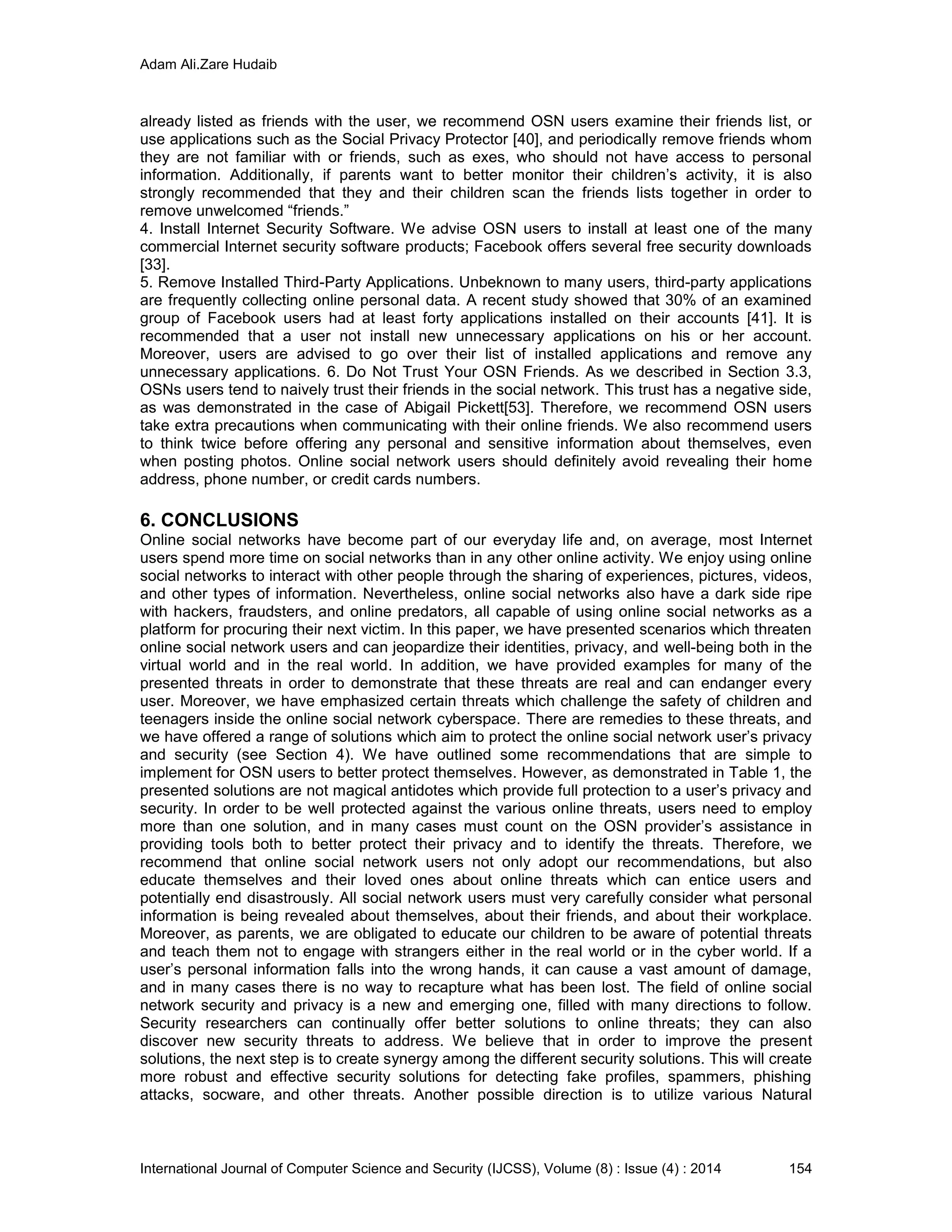 Adam Ali.Zare Hudaib
International Journal of Computer Science and Security (IJCSS), Volume (8) : Issue (4) : 2014 154
already listed as friends with the user, we recommend OSN users examine their friends list, or
use applications such as the Social Privacy Protector [40], and periodically remove friends whom
they are not familiar with or friends, such as exes, who should not have access to personal
information. Additionally, if parents want to better monitor their children’s activity, it is also
strongly recommended that they and their children scan the friends lists together in order to
remove unwelcomed “friends.”
4. Install Internet Security Software. We advise OSN users to install at least one of the many
commercial Internet security software products; Facebook offers several free security downloads
[33].
5. Remove Installed Third-Party Applications. Unbeknown to many users, third-party applications
are frequently collecting online personal data. A recent study showed that 30% of an examined
group of Facebook users had at least forty applications installed on their accounts [41]. It is
recommended that a user not install new unnecessary applications on his or her account.
Moreover, users are advised to go over their list of installed applications and remove any
unnecessary applications. 6. Do Not Trust Your OSN Friends. As we described in Section 3.3,
OSNs users tend to naively trust their friends in the social network. This trust has a negative side,
as was demonstrated in the case of Abigail Pickett[53]. Therefore, we recommend OSN users
take extra precautions when communicating with their online friends. We also recommend users
to think twice before offering any personal and sensitive information about themselves, even
when posting photos. Online social network users should definitely avoid revealing their home
address, phone number, or credit cards numbers.
6. CONCLUSIONS
Online social networks have become part of our everyday life and, on average, most Internet
users spend more time on social networks than in any other online activity. We enjoy using online
social networks to interact with other people through the sharing of experiences, pictures, videos,
and other types of information. Nevertheless, online social networks also have a dark side ripe
with hackers, fraudsters, and online predators, all capable of using online social networks as a
platform for procuring their next victim. In this paper, we have presented scenarios which threaten
online social network users and can jeopardize their identities, privacy, and well-being both in the
virtual world and in the real world. In addition, we have provided examples for many of the
presented threats in order to demonstrate that these threats are real and can endanger every
user. Moreover, we have emphasized certain threats which challenge the safety of children and
teenagers inside the online social network cyberspace. There are remedies to these threats, and
we have offered a range of solutions which aim to protect the online social network user’s privacy
and security (see Section 4). We have outlined some recommendations that are simple to
implement for OSN users to better protect themselves. However, as demonstrated in Table 1, the
presented solutions are not magical antidotes which provide full protection to a user’s privacy and
security. In order to be well protected against the various online threats, users need to employ
more than one solution, and in many cases must count on the OSN provider’s assistance in
providing tools both to better protect their privacy and to identify the threats. Therefore, we
recommend that online social network users not only adopt our recommendations, but also
educate themselves and their loved ones about online threats which can entice users and
potentially end disastrously. All social network users must very carefully consider what personal
information is being revealed about themselves, about their friends, and about their workplace.
Moreover, as parents, we are obligated to educate our children to be aware of potential threats
and teach them not to engage with strangers either in the real world or in the cyber world. If a
user’s personal information falls into the wrong hands, it can cause a vast amount of damage,
and in many cases there is no way to recapture what has been lost. The field of online social
network security and privacy is a new and emerging one, filled with many directions to follow.
Security researchers can continually offer better solutions to online threats; they can also
discover new security threats to address. We believe that in order to improve the present
solutions, the next step is to create synergy among the different security solutions. This will create
more robust and effective security solutions for detecting fake profiles, spammers, phishing
attacks, socware, and other threats. Another possible direction is to utilize various Natural
 