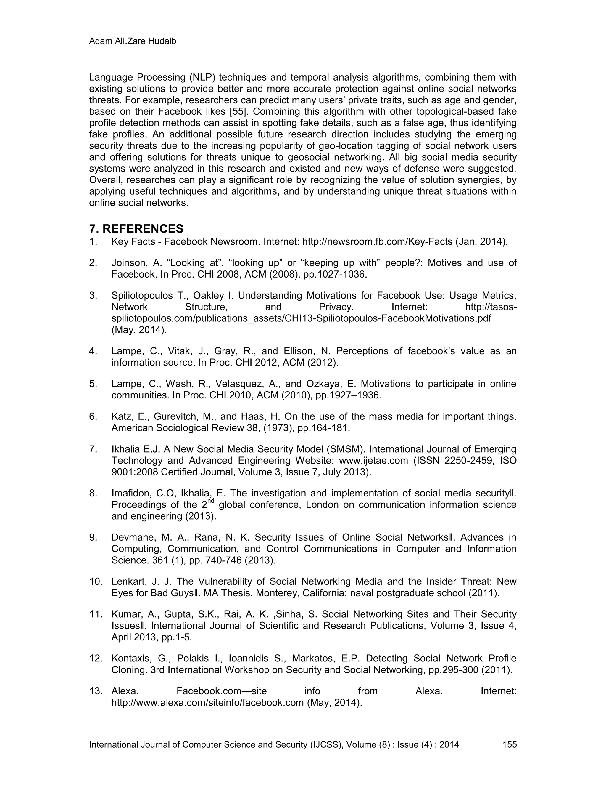 Adam Ali.Zare Hudaib
International Journal of Computer Science and Security (IJCSS), Volume (8) : Issue (4) : 2014 155
Language Processing (NLP) techniques and temporal analysis algorithms, combining them with
existing solutions to provide better and more accurate protection against online social networks
threats. For example, researchers can predict many users’ private traits, such as age and gender,
based on their Facebook likes [55]. Combining this algorithm with other topological-based fake
profile detection methods can assist in spotting fake details, such as a false age, thus identifying
fake profiles. An additional possible future research direction includes studying the emerging
security threats due to the increasing popularity of geo-location tagging of social network users
and offering solutions for threats unique to geosocial networking. All big social media security
systems were analyzed in this research and existed and new ways of defense were suggested.
Overall, researches can play a significant role by recognizing the value of solution synergies, by
applying useful techniques and algorithms, and by understanding unique threat situations within
online social networks.
7. REFERENCES
1. Key Facts - Facebook Newsroom. Internet: http://newsroom.fb.com/Key-Facts (Jan, 2014).
2. Joinson, A. “Looking at”, “looking up” or “keeping up with” people?: Motives and use of
Facebook. In Proc. CHI 2008, ACM (2008), pp.1027-1036.
3. Spiliotopoulos T., Oakley I. Understanding Motivations for Facebook Use: Usage Metrics,
Network Structure, and Privacy. Internet: http://tasos-
spiliotopoulos.com/publications_assets/CHI13-Spiliotopoulos-FacebookMotivations.pdf
(May, 2014).
4. Lampe, C., Vitak, J., Gray, R., and Ellison, N. Perceptions of facebook’s value as an
information source. In Proc. CHI 2012, ACM (2012).
5. Lampe, C., Wash, R., Velasquez, A., and Ozkaya, E. Motivations to participate in online
communities. In Proc. CHI 2010, ACM (2010), pp.1927–1936.
6. Katz, E., Gurevitch, M., and Haas, H. On the use of the mass media for important things.
American Sociological Review 38, (1973), pp.164-181.
7. Ikhalia E.J. A New Social Media Security Model (SMSM). International Journal of Emerging
Technology and Advanced Engineering Website: www.ijetae.com (ISSN 2250-2459, ISO
9001:2008 Certified Journal, Volume 3, Issue 7, July 2013).
8. Imafidon, C.O, Ikhalia, E. The investigation and implementation of social media security‖.
Proceedings of the 2
nd
global conference, London on communication information science
and engineering (2013).
9. Devmane, M. A., Rana, N. K. Security Issues of Online Social Networks‖. Advances in
Computing, Communication, and Control Communications in Computer and Information
Science. 361 (1), pp. 740-746 (2013).
10. Lenkart, J. J. The Vulnerability of Social Networking Media and the Insider Threat: New
Eyes for Bad Guys‖. MA Thesis. Monterey, California: naval postgraduate school (2011).
11. Kumar, A., Gupta, S.K., Rai, A. K. ,Sinha, S. Social Networking Sites and Their Security
Issues‖. International Journal of Scientific and Research Publications, Volume 3, Issue 4,
April 2013, pp.1-5.
12. Kontaxis, G., Polakis I., Ioannidis S., Markatos, E.P. Detecting Social Network Profile
Cloning. 3rd International Workshop on Security and Social Networking, pp.295-300 (2011).
13. Alexa. Facebook.com—site info from Alexa. Internet:
http://www.alexa.com/siteinfo/facebook.com (May, 2014).
 