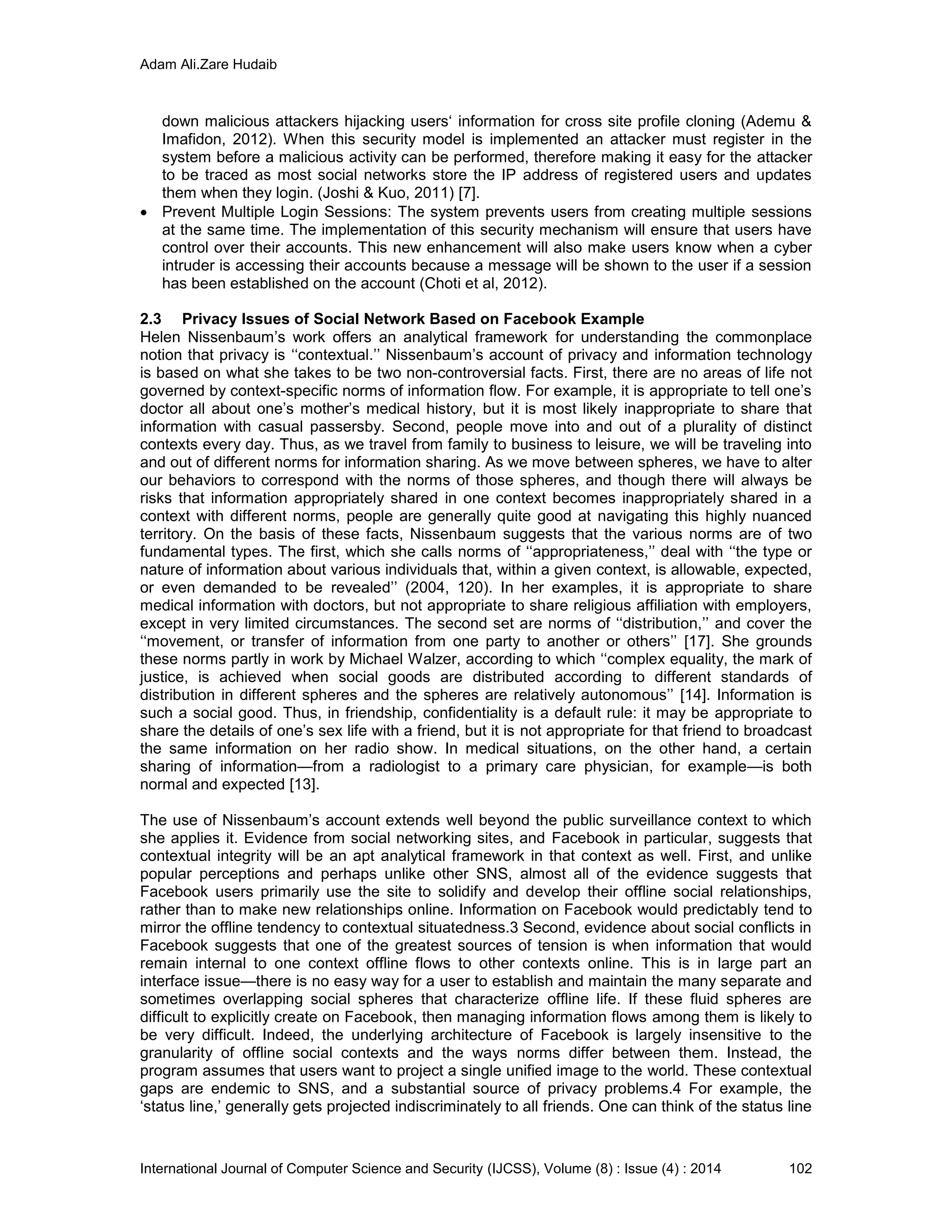 Adam Ali.Zare Hudaib
International Journal of Computer Science and Security (IJCSS), Volume (8) : Issue (4) : 2014 102
down malicious attackers hijacking users‘ information for cross site profile cloning (Ademu &
Imafidon, 2012). When this security model is implemented an attacker must register in the
system before a malicious activity can be performed, therefore making it easy for the attacker
to be traced as most social networks store the IP address of registered users and updates
them when they login. (Joshi & Kuo, 2011) [7].
 Prevent Multiple Login Sessions: The system prevents users from creating multiple sessions
at the same time. The implementation of this security mechanism will ensure that users have
control over their accounts. This new enhancement will also make users know when a cyber
intruder is accessing their accounts because a message will be shown to the user if a session
has been established on the account (Choti et al, 2012).
2.3 Privacy Issues of Social Network Based on Facebook Example
Helen Nissenbaum’s work offers an analytical framework for understanding the commonplace
notion that privacy is ‘‘contextual.’’ Nissenbaum’s account of privacy and information technology
is based on what she takes to be two non-controversial facts. First, there are no areas of life not
governed by context-specific norms of information flow. For example, it is appropriate to tell one’s
doctor all about one’s mother’s medical history, but it is most likely inappropriate to share that
information with casual passersby. Second, people move into and out of a plurality of distinct
contexts every day. Thus, as we travel from family to business to leisure, we will be traveling into
and out of different norms for information sharing. As we move between spheres, we have to alter
our behaviors to correspond with the norms of those spheres, and though there will always be
risks that information appropriately shared in one context becomes inappropriately shared in a
context with different norms, people are generally quite good at navigating this highly nuanced
territory. On the basis of these facts, Nissenbaum suggests that the various norms are of two
fundamental types. The first, which she calls norms of ‘‘appropriateness,’’ deal with ‘‘the type or
nature of information about various individuals that, within a given context, is allowable, expected,
or even demanded to be revealed’’ (2004, 120). In her examples, it is appropriate to share
medical information with doctors, but not appropriate to share religious affiliation with employers,
except in very limited circumstances. The second set are norms of ‘‘distribution,’’ and cover the
‘‘movement, or transfer of information from one party to another or others’’ [17]. She grounds
these norms partly in work by Michael Walzer, according to which ‘‘complex equality, the mark of
justice, is achieved when social goods are distributed according to different standards of
distribution in different spheres and the spheres are relatively autonomous’’ [14]. Information is
such a social good. Thus, in friendship, confidentiality is a default rule: it may be appropriate to
share the details of one’s sex life with a friend, but it is not appropriate for that friend to broadcast
the same information on her radio show. In medical situations, on the other hand, a certain
sharing of information—from a radiologist to a primary care physician, for example—is both
normal and expected [13].
The use of Nissenbaum’s account extends well beyond the public surveillance context to which
she applies it. Evidence from social networking sites, and Facebook in particular, suggests that
contextual integrity will be an apt analytical framework in that context as well. First, and unlike
popular perceptions and perhaps unlike other SNS, almost all of the evidence suggests that
Facebook users primarily use the site to solidify and develop their offline social relationships,
rather than to make new relationships online. Information on Facebook would predictably tend to
mirror the offline tendency to contextual situatedness.3 Second, evidence about social conflicts in
Facebook suggests that one of the greatest sources of tension is when information that would
remain internal to one context offline flows to other contexts online. This is in large part an
interface issue—there is no easy way for a user to establish and maintain the many separate and
sometimes overlapping social spheres that characterize offline life. If these fluid spheres are
difficult to explicitly create on Facebook, then managing information flows among them is likely to
be very difficult. Indeed, the underlying architecture of Facebook is largely insensitive to the
granularity of offline social contexts and the ways norms differ between them. Instead, the
program assumes that users want to project a single unified image to the world. These contextual
gaps are endemic to SNS, and a substantial source of privacy problems.4 For example, the
‘status line,’ generally gets projected indiscriminately to all friends. One can think of the status line
 