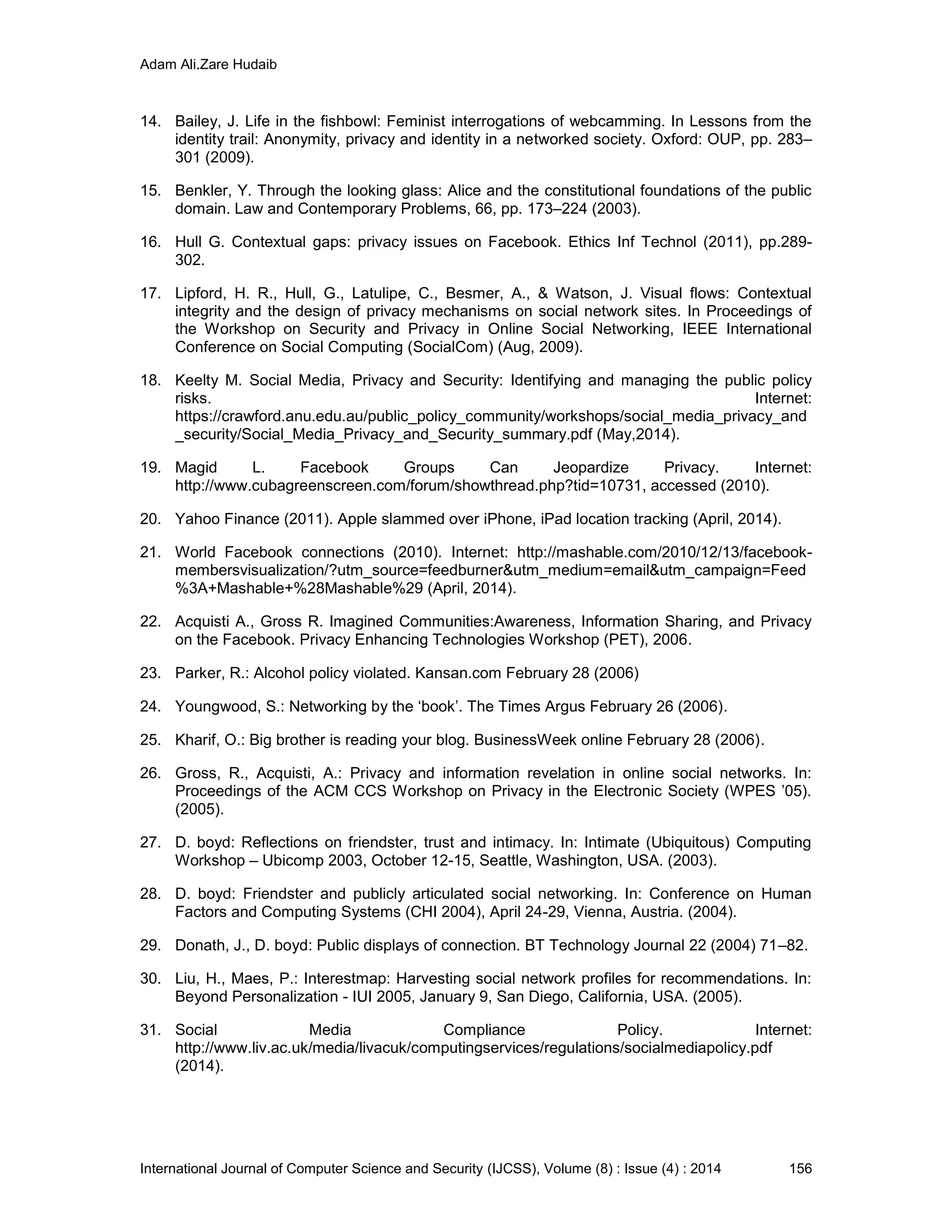 Adam Ali.Zare Hudaib
International Journal of Computer Science and Security (IJCSS), Volume (8) : Issue (4) : 2014 156
14. Bailey, J. Life in the fishbowl: Feminist interrogations of webcamming. In Lessons from the
identity trail: Anonymity, privacy and identity in a networked society. Oxford: OUP, pp. 283–
301 (2009).
15. Benkler, Y. Through the looking glass: Alice and the constitutional foundations of the public
domain. Law and Contemporary Problems, 66, pp. 173–224 (2003).
16. Hull G. Contextual gaps: privacy issues on Facebook. Ethics Inf Technol (2011), pp.289-
302.
17. Lipford, H. R., Hull, G., Latulipe, C., Besmer, A., & Watson, J. Visual flows: Contextual
integrity and the design of privacy mechanisms on social network sites. In Proceedings of
the Workshop on Security and Privacy in Online Social Networking, IEEE International
Conference on Social Computing (SocialCom) (Aug, 2009).
18. Keelty M. Social Media, Privacy and Security: Identifying and managing the public policy
risks. Internet:
https://crawford.anu.edu.au/public_policy_community/workshops/social_media_privacy_and
_security/Social_Media_Privacy_and_Security_summary.pdf (May,2014).
19. Magid L. Facebook Groups Can Jeopardize Privacy. Internet:
http://www.cubagreenscreen.com/forum/showthread.php?tid=10731, accessed (2010).
20. Yahoo Finance (2011). Apple slammed over iPhone, iPad location tracking (April, 2014).
21. World Facebook connections (2010). Internet: http://mashable.com/2010/12/13/facebook-
membersvisualization/?utm_source=feedburner&utm_medium=email&utm_campaign=Feed
%3A+Mashable+%28Mashable%29 (April, 2014).
22. Acquisti A., Gross R. Imagined Communities:Awareness, Information Sharing, and Privacy
on the Facebook. Privacy Enhancing Technologies Workshop (PET), 2006.
23. Parker, R.: Alcohol policy violated. Kansan.com February 28 (2006)
24. Youngwood, S.: Networking by the ‘book’. The Times Argus February 26 (2006).
25. Kharif, O.: Big brother is reading your blog. BusinessWeek online February 28 (2006).
26. Gross, R., Acquisti, A.: Privacy and information revelation in online social networks. In:
Proceedings of the ACM CCS Workshop on Privacy in the Electronic Society (WPES ’05).
(2005).
27. D. boyd: Reflections on friendster, trust and intimacy. In: Intimate (Ubiquitous) Computing
Workshop – Ubicomp 2003, October 12-15, Seattle, Washington, USA. (2003).
28. D. boyd: Friendster and publicly articulated social networking. In: Conference on Human
Factors and Computing Systems (CHI 2004), April 24-29, Vienna, Austria. (2004).
29. Donath, J., D. boyd: Public displays of connection. BT Technology Journal 22 (2004) 71–82.
30. Liu, H., Maes, P.: Interestmap: Harvesting social network profiles for recommendations. In:
Beyond Personalization - IUI 2005, January 9, San Diego, California, USA. (2005).
31. Social Media Compliance Policy. Internet:
http://www.liv.ac.uk/media/livacuk/computingservices/regulations/socialmediapolicy.pdf
(2014).
 