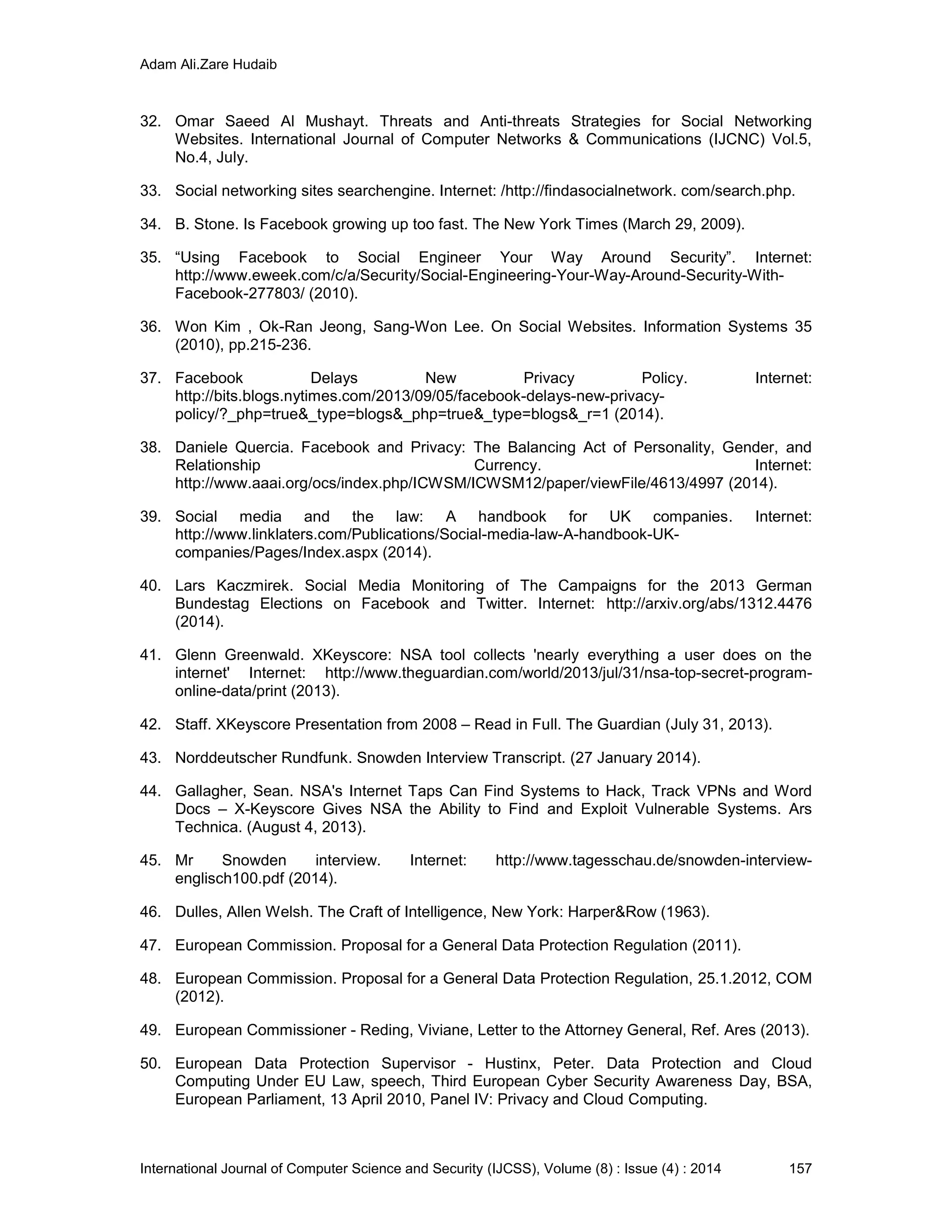 Adam Ali.Zare Hudaib
International Journal of Computer Science and Security (IJCSS), Volume (8) : Issue (4) : 2014 157
32. Omar Saeed Al Mushayt. Threats and Anti-threats Strategies for Social Networking
Websites. International Journal of Computer Networks & Communications (IJCNC) Vol.5,
No.4, July.
33. Social networking sites searchengine. Internet: /http://findasocialnetwork. com/search.php.
34. B. Stone. Is Facebook growing up too fast. The New York Times (March 29, 2009).
35. “Using Facebook to Social Engineer Your Way Around Security”. Internet:
http://www.eweek.com/c/a/Security/Social-Engineering-Your-Way-Around-Security-With-
Facebook-277803/ (2010).
36. Won Kim , Ok-Ran Jeong, Sang-Won Lee. On Social Websites. Information Systems 35
(2010), pp.215-236.
37. Facebook Delays New Privacy Policy. Internet:
http://bits.blogs.nytimes.com/2013/09/05/facebook-delays-new-privacy-
policy/?_php=true&_type=blogs&_php=true&_type=blogs&_r=1 (2014).
38. Daniele Quercia. Facebook and Privacy: The Balancing Act of Personality, Gender, and
Relationship Currency. Internet:
http://www.aaai.org/ocs/index.php/ICWSM/ICWSM12/paper/viewFile/4613/4997 (2014).
39. Social media and the law: A handbook for UK companies. Internet:
http://www.linklaters.com/Publications/Social-media-law-A-handbook-UK-
companies/Pages/Index.aspx (2014).
40. Lars Kaczmirek. Social Media Monitoring of The Campaigns for the 2013 German
Bundestag Elections on Facebook and Twitter. Internet: http://arxiv.org/abs/1312.4476
(2014).
41. Glenn Greenwald. XKeyscore: NSA tool collects 'nearly everything a user does on the
internet' Internet: http://www.theguardian.com/world/2013/jul/31/nsa-top-secret-program-
online-data/print (2013).
42. Staff. XKeyscore Presentation from 2008 – Read in Full. The Guardian (July 31, 2013).
43. Norddeutscher Rundfunk. Snowden Interview Transcript. (27 January 2014).
44. Gallagher, Sean. NSA's Internet Taps Can Find Systems to Hack, Track VPNs and Word
Docs – X-Keyscore Gives NSA the Ability to Find and Exploit Vulnerable Systems. Ars
Technica. (August 4, 2013).
45. Mr Snowden interview. Internet: http://www.tagesschau.de/snowden-interview-
englisch100.pdf (2014).
46. Dulles, Allen Welsh. The Craft of Intelligence, New York: Harper&Row (1963).
47. European Commission. Proposal for a General Data Protection Regulation (2011).
48. European Commission. Proposal for a General Data Protection Regulation, 25.1.2012, COM
(2012).
49. European Commissioner - Reding, Viviane, Letter to the Attorney General, Ref. Ares (2013).
50. European Data Protection Supervisor - Hustinx, Peter. Data Protection and Cloud
Computing Under EU Law, speech, Third European Cyber Security Awareness Day, BSA,
European Parliament, 13 April 2010, Panel IV: Privacy and Cloud Computing.
 