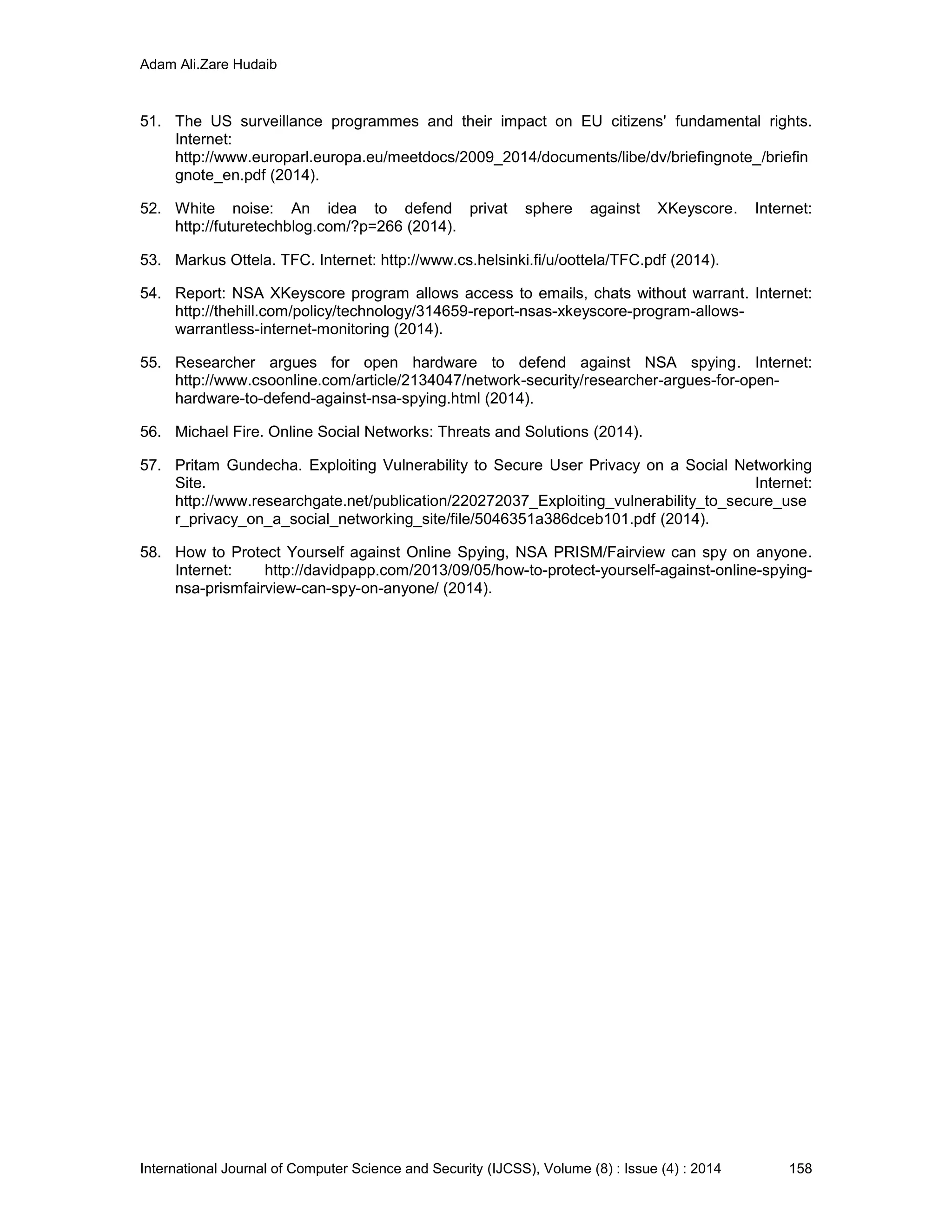 Adam Ali.Zare Hudaib
International Journal of Computer Science and Security (IJCSS), Volume (8) : Issue (4) : 2014 158
51. The US surveillance programmes and their impact on EU citizens' fundamental rights.
Internet:
http://www.europarl.europa.eu/meetdocs/2009_2014/documents/libe/dv/briefingnote_/briefin
gnote_en.pdf (2014).
52. White noise: An idea to defend privat sphere against XKeyscore. Internet:
http://futuretechblog.com/?p=266 (2014).
53. Markus Ottela. TFC. Internet: http://www.cs.helsinki.fi/u/oottela/TFC.pdf (2014).
54. Report: NSA XKeyscore program allows access to emails, chats without warrant. Internet:
http://thehill.com/policy/technology/314659-report-nsas-xkeyscore-program-allows-
warrantless-internet-monitoring (2014).
55. Researcher argues for open hardware to defend against NSA spying. Internet:
http://www.csoonline.com/article/2134047/network-security/researcher-argues-for-open-
hardware-to-defend-against-nsa-spying.html (2014).
56. Michael Fire. Online Social Networks: Threats and Solutions (2014).
57. Pritam Gundecha. Exploiting Vulnerability to Secure User Privacy on a Social Networking
Site. Internet:
http://www.researchgate.net/publication/220272037_Exploiting_vulnerability_to_secure_use
r_privacy_on_a_social_networking_site/file/5046351a386dceb101.pdf (2014).
58. How to Protect Yourself against Online Spying, NSA PRISM/Fairview can spy on anyone.
Internet: http://davidpapp.com/2013/09/05/how-to-protect-yourself-against-online-spying-
nsa-prismfairview-can-spy-on-anyone/ (2014).
 