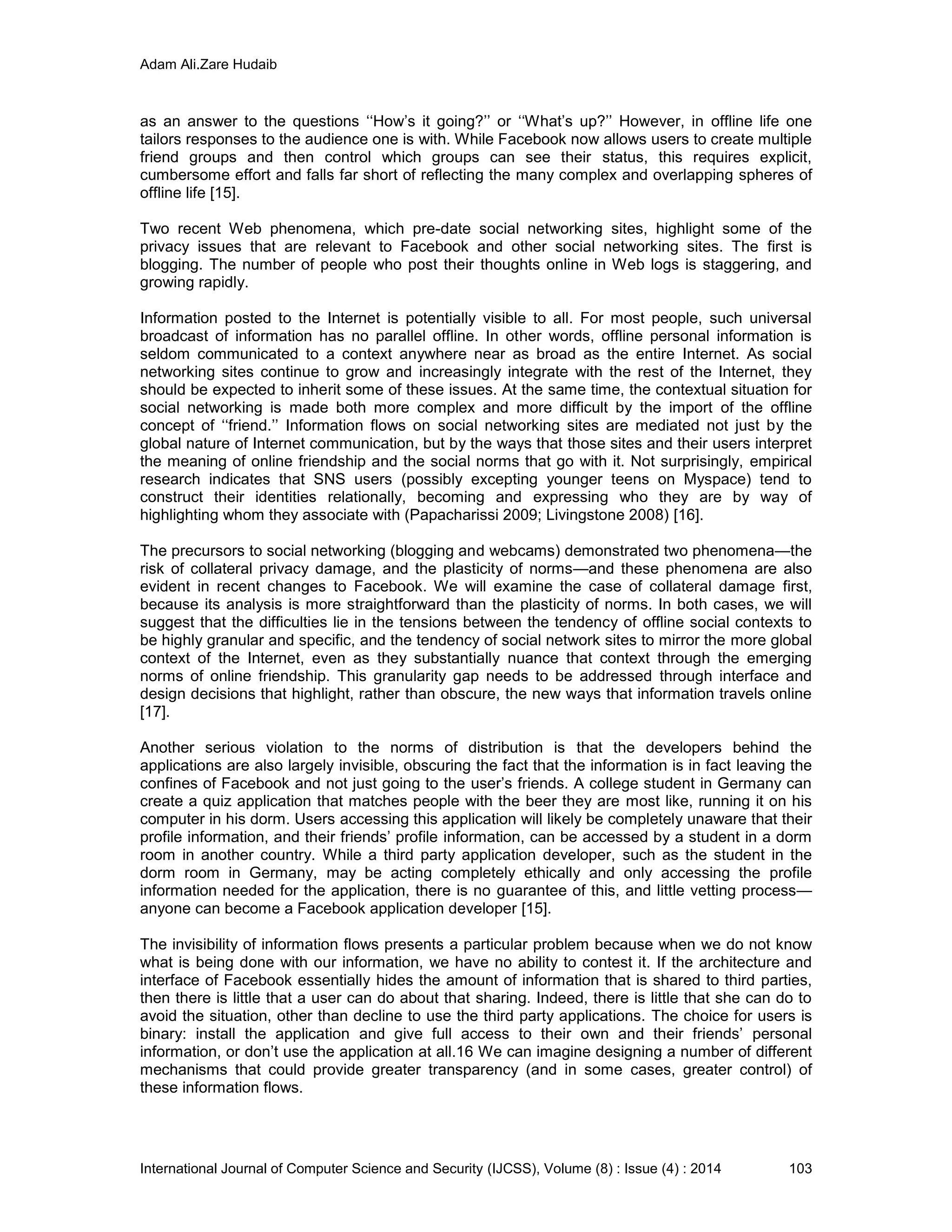 Adam Ali.Zare Hudaib
International Journal of Computer Science and Security (IJCSS), Volume (8) : Issue (4) : 2014 103
as an answer to the questions ‘‘How’s it going?’’ or ‘‘What’s up?’’ However, in offline life one
tailors responses to the audience one is with. While Facebook now allows users to create multiple
friend groups and then control which groups can see their status, this requires explicit,
cumbersome effort and falls far short of reflecting the many complex and overlapping spheres of
offline life [15].
Two recent Web phenomena, which pre-date social networking sites, highlight some of the
privacy issues that are relevant to Facebook and other social networking sites. The first is
blogging. The number of people who post their thoughts online in Web logs is staggering, and
growing rapidly.
Information posted to the Internet is potentially visible to all. For most people, such universal
broadcast of information has no parallel offline. In other words, offline personal information is
seldom communicated to a context anywhere near as broad as the entire Internet. As social
networking sites continue to grow and increasingly integrate with the rest of the Internet, they
should be expected to inherit some of these issues. At the same time, the contextual situation for
social networking is made both more complex and more difficult by the import of the offline
concept of ‘‘friend.’’ Information flows on social networking sites are mediated not just by the
global nature of Internet communication, but by the ways that those sites and their users interpret
the meaning of online friendship and the social norms that go with it. Not surprisingly, empirical
research indicates that SNS users (possibly excepting younger teens on Myspace) tend to
construct their identities relationally, becoming and expressing who they are by way of
highlighting whom they associate with (Papacharissi 2009; Livingstone 2008) [16].
The precursors to social networking (blogging and webcams) demonstrated two phenomena—the
risk of collateral privacy damage, and the plasticity of norms—and these phenomena are also
evident in recent changes to Facebook. We will examine the case of collateral damage first,
because its analysis is more straightforward than the plasticity of norms. In both cases, we will
suggest that the difficulties lie in the tensions between the tendency of offline social contexts to
be highly granular and specific, and the tendency of social network sites to mirror the more global
context of the Internet, even as they substantially nuance that context through the emerging
norms of online friendship. This granularity gap needs to be addressed through interface and
design decisions that highlight, rather than obscure, the new ways that information travels online
[17].
Another serious violation to the norms of distribution is that the developers behind the
applications are also largely invisible, obscuring the fact that the information is in fact leaving the
confines of Facebook and not just going to the user’s friends. A college student in Germany can
create a quiz application that matches people with the beer they are most like, running it on his
computer in his dorm. Users accessing this application will likely be completely unaware that their
profile information, and their friends’ profile information, can be accessed by a student in a dorm
room in another country. While a third party application developer, such as the student in the
dorm room in Germany, may be acting completely ethically and only accessing the profile
information needed for the application, there is no guarantee of this, and little vetting process—
anyone can become a Facebook application developer [15].
The invisibility of information flows presents a particular problem because when we do not know
what is being done with our information, we have no ability to contest it. If the architecture and
interface of Facebook essentially hides the amount of information that is shared to third parties,
then there is little that a user can do about that sharing. Indeed, there is little that she can do to
avoid the situation, other than decline to use the third party applications. The choice for users is
binary: install the application and give full access to their own and their friends’ personal
information, or don’t use the application at all.16 We can imagine designing a number of different
mechanisms that could provide greater transparency (and in some cases, greater control) of
these information flows.
 