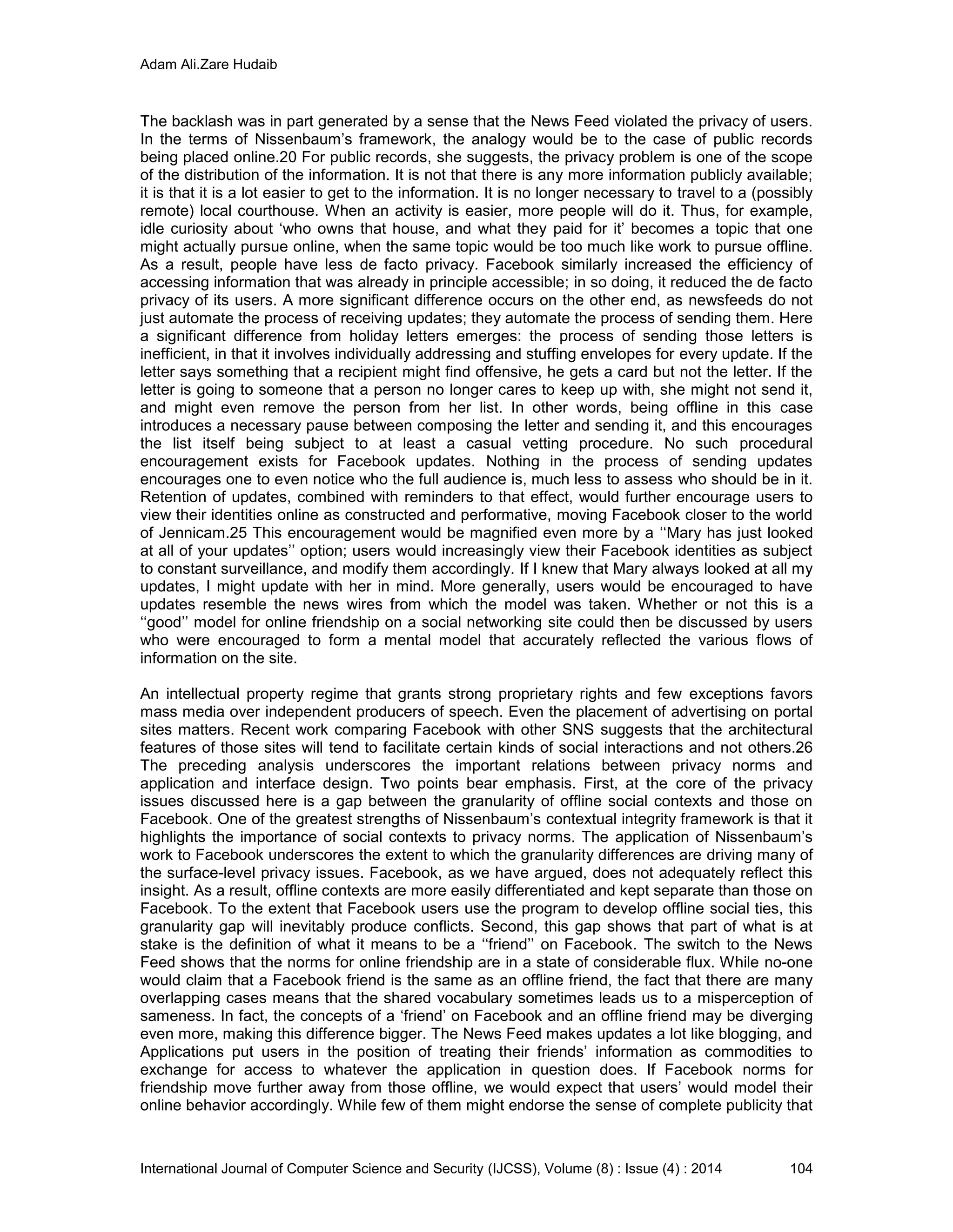 Adam Ali.Zare Hudaib
International Journal of Computer Science and Security (IJCSS), Volume (8) : Issue (4) : 2014 104
The backlash was in part generated by a sense that the News Feed violated the privacy of users.
In the terms of Nissenbaum’s framework, the analogy would be to the case of public records
being placed online.20 For public records, she suggests, the privacy problem is one of the scope
of the distribution of the information. It is not that there is any more information publicly available;
it is that it is a lot easier to get to the information. It is no longer necessary to travel to a (possibly
remote) local courthouse. When an activity is easier, more people will do it. Thus, for example,
idle curiosity about ‘who owns that house, and what they paid for it’ becomes a topic that one
might actually pursue online, when the same topic would be too much like work to pursue offline.
As a result, people have less de facto privacy. Facebook similarly increased the efficiency of
accessing information that was already in principle accessible; in so doing, it reduced the de facto
privacy of its users. A more significant difference occurs on the other end, as newsfeeds do not
just automate the process of receiving updates; they automate the process of sending them. Here
a significant difference from holiday letters emerges: the process of sending those letters is
inefficient, in that it involves individually addressing and stuffing envelopes for every update. If the
letter says something that a recipient might find offensive, he gets a card but not the letter. If the
letter is going to someone that a person no longer cares to keep up with, she might not send it,
and might even remove the person from her list. In other words, being offline in this case
introduces a necessary pause between composing the letter and sending it, and this encourages
the list itself being subject to at least a casual vetting procedure. No such procedural
encouragement exists for Facebook updates. Nothing in the process of sending updates
encourages one to even notice who the full audience is, much less to assess who should be in it.
Retention of updates, combined with reminders to that effect, would further encourage users to
view their identities online as constructed and performative, moving Facebook closer to the world
of Jennicam.25 This encouragement would be magnified even more by a ‘‘Mary has just looked
at all of your updates’’ option; users would increasingly view their Facebook identities as subject
to constant surveillance, and modify them accordingly. If I knew that Mary always looked at all my
updates, I might update with her in mind. More generally, users would be encouraged to have
updates resemble the news wires from which the model was taken. Whether or not this is a
‘‘good’’ model for online friendship on a social networking site could then be discussed by users
who were encouraged to form a mental model that accurately reflected the various flows of
information on the site.
An intellectual property regime that grants strong proprietary rights and few exceptions favors
mass media over independent producers of speech. Even the placement of advertising on portal
sites matters. Recent work comparing Facebook with other SNS suggests that the architectural
features of those sites will tend to facilitate certain kinds of social interactions and not others.26
The preceding analysis underscores the important relations between privacy norms and
application and interface design. Two points bear emphasis. First, at the core of the privacy
issues discussed here is a gap between the granularity of offline social contexts and those on
Facebook. One of the greatest strengths of Nissenbaum’s contextual integrity framework is that it
highlights the importance of social contexts to privacy norms. The application of Nissenbaum’s
work to Facebook underscores the extent to which the granularity differences are driving many of
the surface-level privacy issues. Facebook, as we have argued, does not adequately reflect this
insight. As a result, offline contexts are more easily differentiated and kept separate than those on
Facebook. To the extent that Facebook users use the program to develop offline social ties, this
granularity gap will inevitably produce conflicts. Second, this gap shows that part of what is at
stake is the definition of what it means to be a ‘‘friend’’ on Facebook. The switch to the News
Feed shows that the norms for online friendship are in a state of considerable flux. While no-one
would claim that a Facebook friend is the same as an offline friend, the fact that there are many
overlapping cases means that the shared vocabulary sometimes leads us to a misperception of
sameness. In fact, the concepts of a ‘friend’ on Facebook and an offline friend may be diverging
even more, making this difference bigger. The News Feed makes updates a lot like blogging, and
Applications put users in the position of treating their friends’ information as commodities to
exchange for access to whatever the application in question does. If Facebook norms for
friendship move further away from those offline, we would expect that users’ would model their
online behavior accordingly. While few of them might endorse the sense of complete publicity that
 