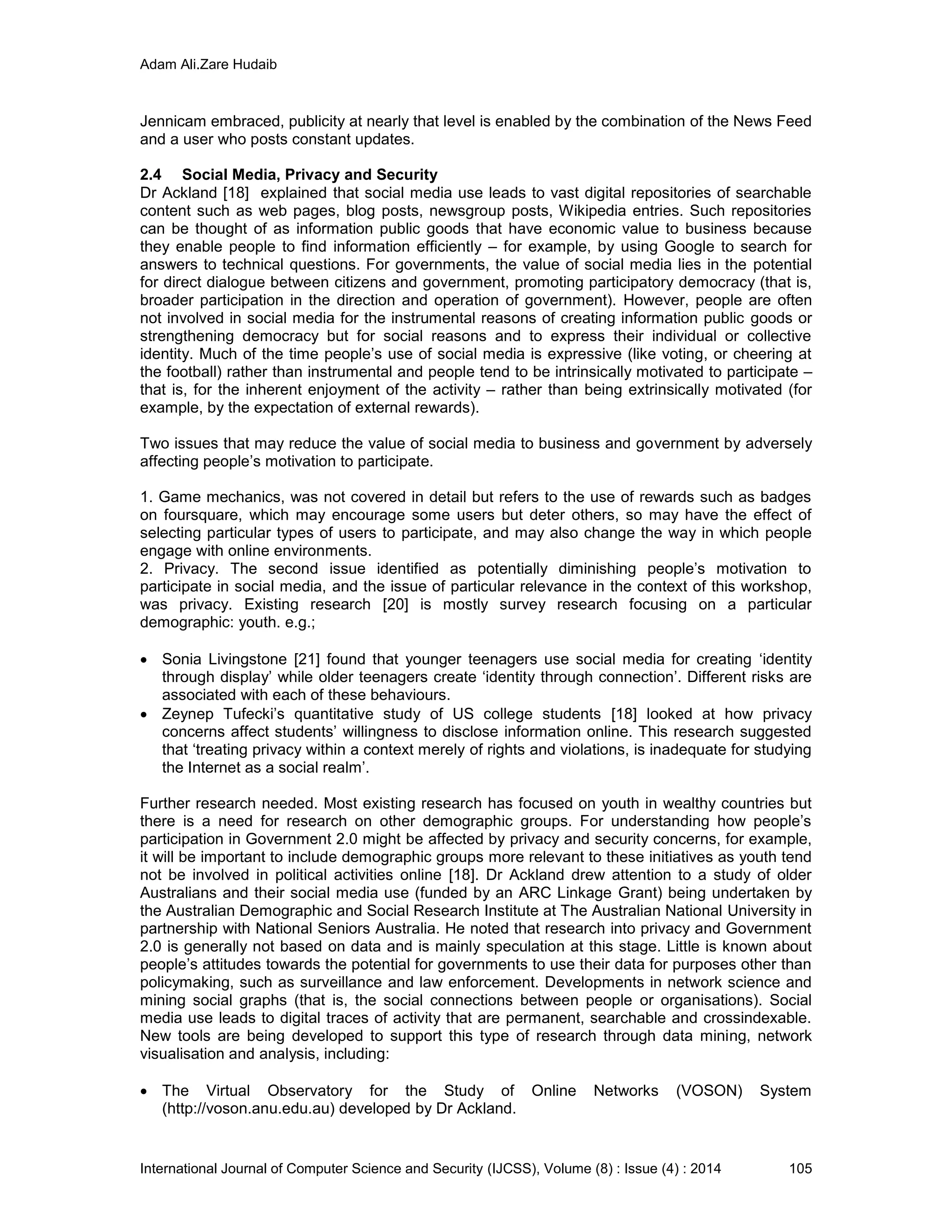Adam Ali.Zare Hudaib
International Journal of Computer Science and Security (IJCSS), Volume (8) : Issue (4) : 2014 105
Jennicam embraced, publicity at nearly that level is enabled by the combination of the News Feed
and a user who posts constant updates.
2.4 Social Media, Privacy and Security
Dr Ackland [18] explained that social media use leads to vast digital repositories of searchable
content such as web pages, blog posts, newsgroup posts, Wikipedia entries. Such repositories
can be thought of as information public goods that have economic value to business because
they enable people to find information efficiently – for example, by using Google to search for
answers to technical questions. For governments, the value of social media lies in the potential
for direct dialogue between citizens and government, promoting participatory democracy (that is,
broader participation in the direction and operation of government). However, people are often
not involved in social media for the instrumental reasons of creating information public goods or
strengthening democracy but for social reasons and to express their individual or collective
identity. Much of the time people’s use of social media is expressive (like voting, or cheering at
the football) rather than instrumental and people tend to be intrinsically motivated to participate –
that is, for the inherent enjoyment of the activity – rather than being extrinsically motivated (for
example, by the expectation of external rewards).
Two issues that may reduce the value of social media to business and government by adversely
affecting people’s motivation to participate.
1. Game mechanics, was not covered in detail but refers to the use of rewards such as badges
on foursquare, which may encourage some users but deter others, so may have the effect of
selecting particular types of users to participate, and may also change the way in which people
engage with online environments.
2. Privacy. The second issue identified as potentially diminishing people’s motivation to
participate in social media, and the issue of particular relevance in the context of this workshop,
was privacy. Existing research [20] is mostly survey research focusing on a particular
demographic: youth. e.g.;
 Sonia Livingstone [21] found that younger teenagers use social media for creating ‘identity
through display’ while older teenagers create ‘identity through connection’. Different risks are
associated with each of these behaviours.
 Zeynep Tufecki’s quantitative study of US college students [18] looked at how privacy
concerns affect students’ willingness to disclose information online. This research suggested
that ‘treating privacy within a context merely of rights and violations, is inadequate for studying
the Internet as a social realm’.
Further research needed. Most existing research has focused on youth in wealthy countries but
there is a need for research on other demographic groups. For understanding how people’s
participation in Government 2.0 might be affected by privacy and security concerns, for example,
it will be important to include demographic groups more relevant to these initiatives as youth tend
not be involved in political activities online [18]. Dr Ackland drew attention to a study of older
Australians and their social media use (funded by an ARC Linkage Grant) being undertaken by
the Australian Demographic and Social Research Institute at The Australian National University in
partnership with National Seniors Australia. He noted that research into privacy and Government
2.0 is generally not based on data and is mainly speculation at this stage. Little is known about
people’s attitudes towards the potential for governments to use their data for purposes other than
policymaking, such as surveillance and law enforcement. Developments in network science and
mining social graphs (that is, the social connections between people or organisations). Social
media use leads to digital traces of activity that are permanent, searchable and crossindexable.
New tools are being developed to support this type of research through data mining, network
visualisation and analysis, including:
 The Virtual Observatory for the Study of Online Networks (VOSON) System
(http://voson.anu.edu.au) developed by Dr Ackland.
 