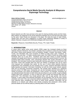 Adam Ali.Zare Hudaib
International Journal of Computer Science and Security (IJCSS), Volume (8) : Issue (4) : 2014 97
Comprehensive Social Media Security Analysis & XKeyscore
Espionage Technology
Adam Ali.Zare Hudaib adamhudaib@gmail.com
Licensed Penetration Tester EC-Council
Certified Ethical Hacker EC-Council
Certified Security Analyst EC-Council
Wireshark Certified Network Analyst ( Wireshark University)
CEH , ECSA , LPT , WCNA
Sweden
Abstract
Social networks can offer many services to the users for sharing activities events and their ideas.
Many attacks can happened to the social networking websites due to trust that have been given
by the users. Cyber threats are discussed in this paper. We study the types of cyber threats,
classify them and give some suggestions to protect social networking websites of variety of
attacks. Moreover, we gave some antithreats strategies with future trends.
Keywords: XKeyscore, Social Media Security, Privacy, TFC, Cyber Threats.
1. INTRODUCTION
In recent years, global online social network (OSN) usage has increased sharply as these
networks become interwoven into people’s everyday lives as places to meet and communicate
with others. Online social networks, such as Facebook, Google+, LinkedIn, Sina Weibo, Twitter,
Tumblr, and VKontakte (VK), have hundreds of millions of daily active users. Facebook, for
example, has more than 1.15 billion monthly active users, 819 million of which are active mobile
Facebook users as of June 2013. Facebook users have been shown to accept friendship
requests from people whom they do not know but who simply have several friends in common. By
accepting these friend requests, users unknowingly disclose their private information to total
strangers. This information could be used maliciously, harming users both in the virtual and in the
real world. These risks escalate when the users are children or teenagers who are by nature
more exposed and vulnerable than adults. As the use of online social networks becomes
progressively more embedded into the everyday lives of users, personal information becomes
easily exposed and abused. Information harvesting, by both the online social network operator
itself and by third-party commercial companies, has recently been identified as a significant
security concern for OSN users. Companies can use the harvested personal information for a
variety of purposes, all of which can jeopardize a user’s privacy. For example, companies can
use collected private information to tailor online ads according to a user’s profile, to gain profitable
insights about their customers, or even to share the user’s private and personal data with the
government. This information may include general data, such as age, gender, and income;
however, in some cases more personal information can be exposed, such as the user’s sexual
orientation and even if the user consumed addictive substances. These privacy issues become
more alarming when considering the nature of online social networks: information can be
obtained on a network user without even directly accessing that individual’s online profile;
personal details can be inferred solely by collecting data on the user’s friends.
 