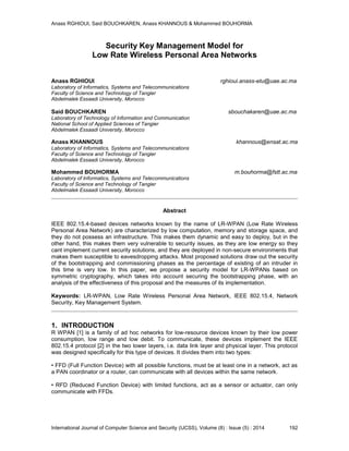 Anass RGHIOUI, Said BOUCHKAREN, Anass KHANNOUS & Mohammed BOUHORMA
International Journal of Computer Science and Security (IJCSS), Volume (8) : Issue (5) : 2014 192
Security Key Management Model for
Low Rate Wireless Personal Area Networks
Anass RGHIOUI rghioui.anass-etu@uae.ac.ma
Laboratory of Informatics, Systems and Telecommunications
Faculty of Science and Technology of Tangier
Abdelmalek Essaadi University, Morocco
Said BOUCHKAREN sbouchakaren@uae.ac.ma
Laboratory of Technology of Information and Communication
National School of Applied Sciences of Tangier
Abdelmalek Essaadi University, Morocco
Anass KHANNOUS khannous@ensat.ac.ma
Laboratory of Informatics, Systems and Telecommunications
Faculty of Science and Technology of Tangier
Abdelmalek Essaadi University, Morocco
Mohammed BOUHORMA m.bouhorma@fstt.ac.ma
Laboratory of Informatics, Systems and Telecommunications
Faculty of Science and Technology of Tangier
Abdelmalek Essaadi University, Morocco
Abstract
IEEE 802.15.4-based devices networks known by the name of LR-WPAN (Low Rate Wireless
Personal Area Network) are characterized by low computation, memory and storage space, and
they do not possess an infrastructure. This makes them dynamic and easy to deploy, but in the
other hand, this makes them very vulnerable to security issues, as they are low energy so they
cant implement current security solutions, and they are deployed in non-secure environments that
makes them susceptible to eavesdropping attacks. Most proposed solutions draw out the security
of the bootstrapping and commissioning phases as the percentage of existing of an intruder in
this time is very low. In this paper, we propose a security model for LR-WPANs based on
symmetric cryptography, which takes into account securing the bootstrapping phase, with an
analysis of the effectiveness of this proposal and the measures of its implementation.
Keywords: LR-WPAN, Low Rate Wireless Personal Area Network, IEEE 802.15.4, Network
Security, Key Management System.
1. INTRODUCTION
R WPAN [1] is a family of ad hoc networks for low-resource devices known by their low power
consumption, low range and low debit. To communicate, these devices implement the IEEE
802.15.4 protocol [2] in the two lower layers, i.e. data link layer and physical layer. This protocol
was designed specifically for this type of devices. It divides them into two types:
• FFD (Full Function Device) with all possible functions, must be at least one in a network, act as
a PAN coordinator or a router, can communicate with all devices within the same network.
• RFD (Reduced Function Device) with limited functions, act as a sensor or actuator, can only
communicate with FFDs.
 
