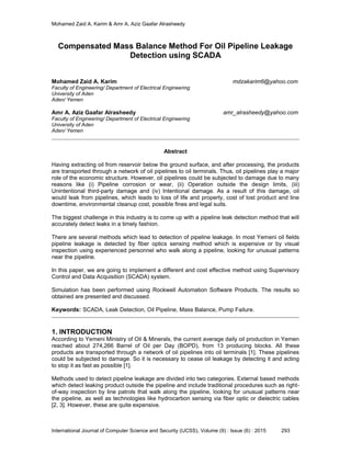 Mohamed Zaid A. Karim & Amr A. Aziz Gaafar Alrasheedy
International Journal of Computer Science and Security (IJCSS), Volume (9) : Issue (6) : 2015 293
Compensated Mass Balance Method For Oil Pipeline Leakage
Detection using SCADA
Mohamed Zaid A. Karim mdzakarim6@yahoo.com
Faculty of Engineering/ Department of Electrical Engineering
University of Aden
Aden/ Yemen
Amr A. Aziz Gaafar Alrasheedy amr_alrasheedy@yahoo.com
Faculty of Engineering/ Department of Electrical Engineering
University of Aden
Aden/ Yemen
Abstract
Having extracting oil from reservoir below the ground surface, and after processing, the products
are transported through a network of oil pipelines to oil terminals. Thus, oil pipelines play a major
role of the economic structure. However, oil pipelines could be subjected to damage due to many
reasons like (i) Pipeline corrosion or wear, (ii) Operation outside the design limits, (iii)
Unintentional third-party damage and (iv) Intentional damage. As a result of this damage, oil
would leak from pipelines, which leads to loss of life and property, cost of lost product and line
downtime, environmental cleanup cost, possible fines and legal suits.
The biggest challenge in this industry is to come up with a pipeline leak detection method that will
accurately detect leaks in a timely fashion.
There are several methods which lead to detection of pipeline leakage. In most Yemeni oil fields
pipeline leakage is detected by fiber optics sensing method which is expensive or by visual
inspection using experienced personnel who walk along a pipeline, looking for unusual patterns
near the pipeline.
In this paper, we are going to implement a different and cost effective method using Supervisory
Control and Data Acquisition (SCADA) system.
Simulation has been performed using Rockwell Automation Software Products. The results so
obtained are presented and discussed.
Keywords: SCADA, Leak Detection, Oil Pipeline, Mass Balance, Pump Failure.
1. INTRODUCTION
According to Yemeni Ministry of Oil & Minerals, the current average daily oil production in Yemen
reached about 274,266 Barrel of Oil per Day (BOPD), from 13 producing blocks. All these
products are transported through a network of oil pipelines into oil terminals [1]. These pipelines
could be subjected to damage. So it is necessary to cease oil leakage by detecting it and acting
to stop it as fast as possible [1].
Methods used to detect pipeline leakage are divided into two categories. External based methods
which detect leaking product outside the pipeline and include traditional procedures such as right-
of-way inspection by line patrols that walk along the pipeline, looking for unusual patterns near
the pipeline, as well as technologies like hydrocarbon sensing via fiber optic or dielectric cables
[2, 3]. However, these are quite expensive.
 