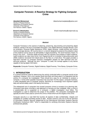 Abdullahi Mohammed & Enoch O. Nwachukwu
International Journal of Computer Science and Security (IJCSS), Volume (9) : Issue (3) : 2015 157
Computer Forensic: A Reactive Strategy for Fighting Computer
Crime
Abdullahi Mohammed Abdulmohammedabdul@yahoo.com
Faculty of Physical Science
Department of Computer Science
University of Port Harcourt
Port Harcourt, 500001, Nigeria
Enoch O. Nwachukwu Enoch.nwachukwu@uniport.edu.ng
Faculty of Physical Science
Department of Computer Science
University of Port Harcourt
Port Harcourt, 500001, Nigeria
Abstract
Computer Forensics is the science of obtaining, preserving, documenting and presenting digital
evidence, stored in the form of encoded information, from digital electronic storage devices, such
as computers, Personal Digital Assistance (PDA), digital cameras, mobile phones and various
memory storage devices. All must be done in a manner designed to preserve the probative value
of the evidence and to assure its admissibility in legal proceeding. The word forensics means “to
bring to the court”. Forensics deals primarily with the recovery and analysis of latent evidence.
Latent evidence can take many forms, from fingerprints left on a window to deoxyribonucleic acid
(DNA) evidence recovered from blood stains to the files on a hard drive. This paper provides a
high-level overview on computer forensics investigation phases for both technical and non-
technical audience. Although the term “computer” is used, the concept applies to any device
capable of storing digital information.
Keywords: Computer Forensic, Digital Evidence, Digital Forensic, Time Stamp, Computer Crime.
1. INTRODUCTION
In a perfect world the need for determining the activity conducted within a computer would not be
necessary; however, this is not a perfect world and there are times when it is imperative that the
activity of a computer be investigated. There should be a way for an individual to analyze a
computer, in times when possible misconduct has occurred. For this reason, computer forensics,
a newly developed area of computer science, becomes an increasingly more important aspect
daily and will be widely used in the twenty-first century.
The widespread use of computers has caused computer crimes to increase at an alarming rate.
Computers have given criminals a new approach to carrying out their misdeeds. After a crime or
a questionable act is suspected on a computer, a digital investigation must follow. The
investigation is used to determine the scope of the problem. The computers investigated will
typically be either those used to commit the crime or those which are the targets of the crime.
Computer security is a vast field that touches all aspects of data confidentiality, integrity and
availability for suitably controlling access to data. Access control is only one of the ten domains
of Information Systems Security categorized by the International Information Systems Security
Certification Consortium (ISC)
2
which is responsible for certifying Information Systems Security
professionals globally.
 