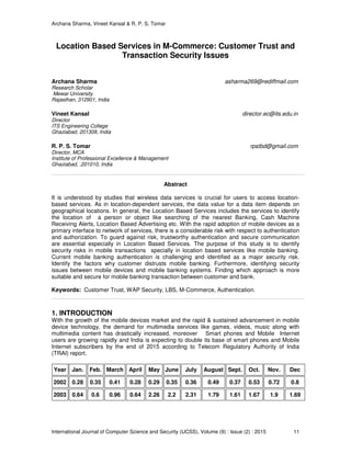Archana Sharma, Vineet Kansal & R. P. S. Tomar
International Journal of Computer Science and Security (IJCSS), Volume (9) : Issue (2) : 2015 11
Location Based Services in M-Commerce: Customer Trust and
Transaction Security Issues
Archana Sharma asharma269@rediffmail.com
Research Scholar
Mewar University
Rajasthan, 312901, India
Vineet Kansal director.ec@its.edu.in
Director
ITS Engineering College
Ghaziabad, 201308, India
R. P. S. Tomar rpstbd@gmail.com
Director, MCA
Institute of Professional Excellence & Management
Ghaziabad, ,201010, India
Abstract
It is understood by studies that wireless data services is crucial for users to access location-
based services. As in location-dependent services, the data value for a data item depends on
geographical locations. In general, the Location Based Services includes the services to identify
the location of a person or object like searching of the nearest Banking, Cash Machine
Receiving Alerts, Location Based Advertising etc. With the rapid adoption of mobile devices as a
primary interface to network of services, there is a considerable risk with respect to authentication
and authorization. To guard against risk, trustworthy authentication and secure communication
are essential especially in Location Based Services. The purpose of this study is to identify
security risks in mobile transactions specially in location based services like mobile banking.
Current mobile banking authentication is challenging and identified as a major security risk.
Identify the factors why customer distrusts mobile banking. Furthermore, identifying security
issues between mobile devices and mobile banking systems. Finding which approach is more
suitable and secure for mobile banking transaction between customer and bank.
Keywords: Customer Trust, WAP Security, LBS, M-Commerce, Authentication.
1. INTRODUCTION
With the growth of the mobile devices market and the rapid & sustained advancement in mobile
device technology, the demand for multimedia services like games, videos, music along with
multimedia content has drastically increased, moreover Smart phones and Mobile Internet
users are growing rapidly and India is expecting to double its base of smart phones and Mobile
Internet subscribers by the end of 2015 according to Telecom Regulatory Authority of India
(TRAI) report.
Year Jan. Feb. March April May June July August Sept. Oct. Nov. Dec
2002 0.28 0.35 0.41 0.28 0.29 0.35 0.36 0.49 0.37 0.53 0.72 0.8
2003 0.64 0.6 0.96 0.64 2.26 2.2 2.31 1.79 1.61 1.67 1.9 1.69
 