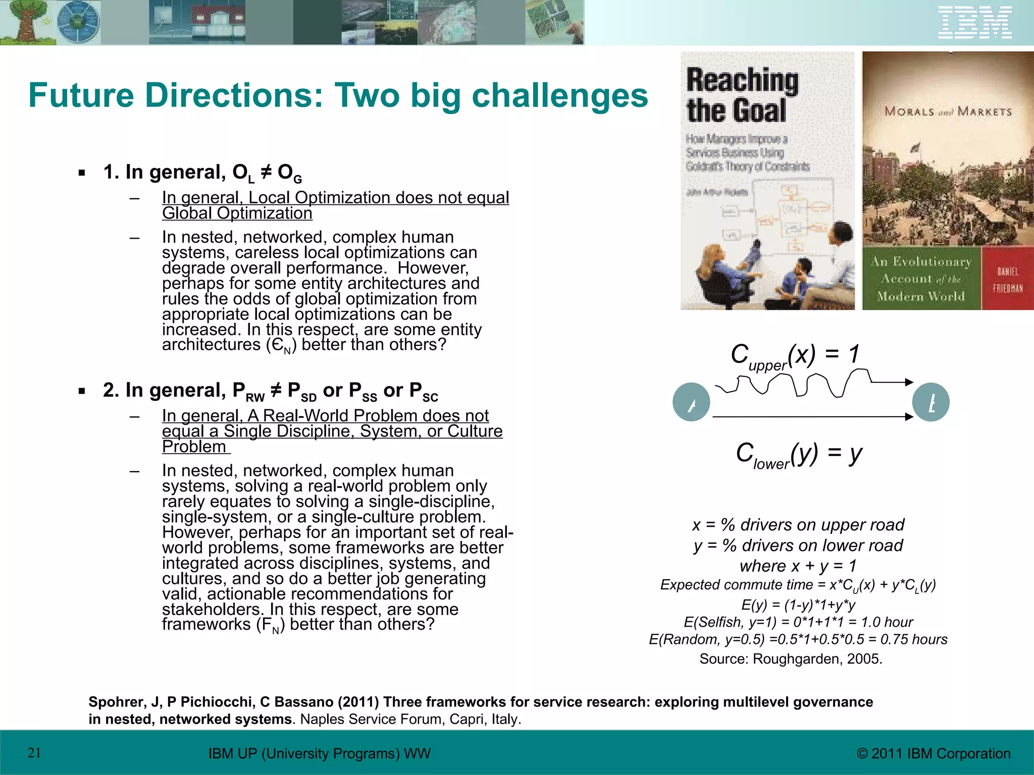 Future Directions: Two big challenges 1. In general, O L  ≠ O G In general, Local Optimization does not equal Global Optimization In nested, networked, complex human systems, careless local optimizations can degrade overall performance.  However, perhaps for some entity architectures and rules the odds of global optimization from appropriate local optimizations can be increased. In this respect, are some entity architectures (Є N ) better than others? 2. In general, P RW  ≠ P SD  or P SS  or P SC In general, A Real-World Problem does not equal a Single Discipline, System, or Culture Problem  In nested, networked, complex human systems, solving a real-world problem only rarely equates to solving a single-discipline, single-system, or a single-culture problem.  However, perhaps for an important set of real-world problems, some frameworks are better integrated across disciplines, systems, and cultures, and so do a better job generating valid, actionable recommendations for stakeholders. In this respect, are some frameworks (F N ) better than others? Spohrer, J, P Pichiocchi, C Bassano (2011) Three frameworks for service research: exploring multilevel governance  in nested, networked systems . Naples Service Forum, Capri, Italy. Source: Roughgarden, 2005. A B C upper (x) = 1 C lower (y) = y x = % drivers on upper road y = % drivers on lower road where x + y = 1 Expected commute time = x*C U (x) + y*C L (y) E(y) = (1-y)*1+y*y E(Selfish, y=1) = 0*1+1*1 = 1.0 hour E(Random, y=0.5) =0.5*1+0.5*0.5 = 0.75 hours 