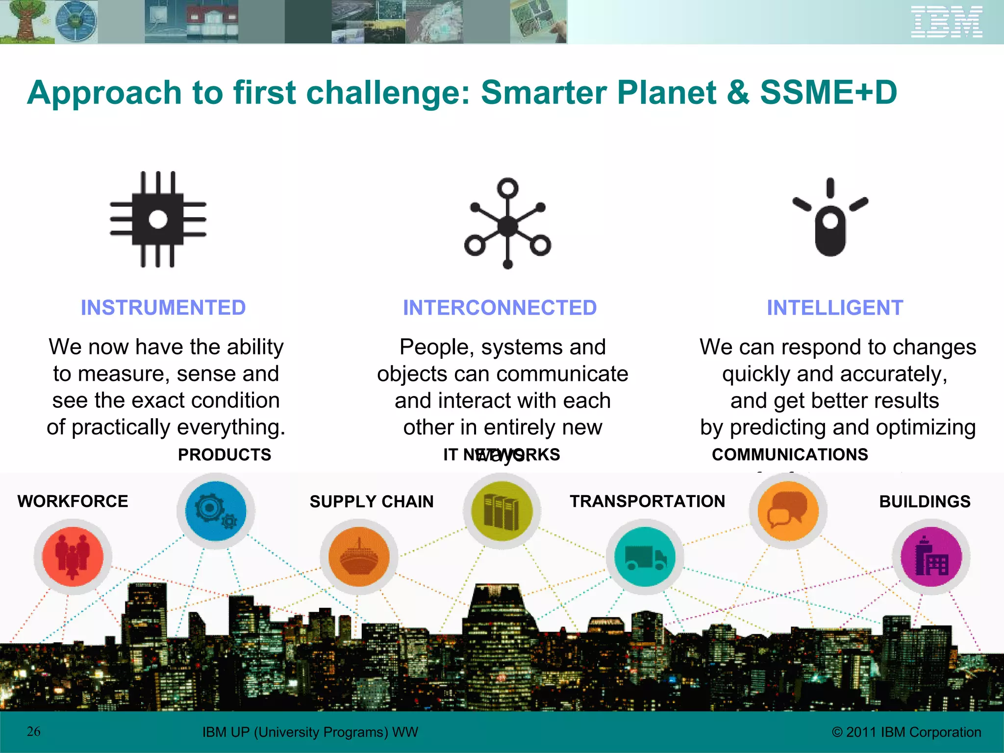 Approach to first challenge: Smarter Planet & SSME+D INSTRUMENTED   We now have the ability to measure, sense and see the exact condition of practically everything. INTERCONNECTED   People, systems and objects can communicate and interact with each other in entirely new ways. INTELLIGENT   We can respond to changes quickly and accurately,  and get better results  by predicting and optimizing  for future events. IT NETWORKS WORKFORCE PRODUCTS SUPPLY CHAIN COMMUNICATIONS TRANSPORTATION BUILDINGS 