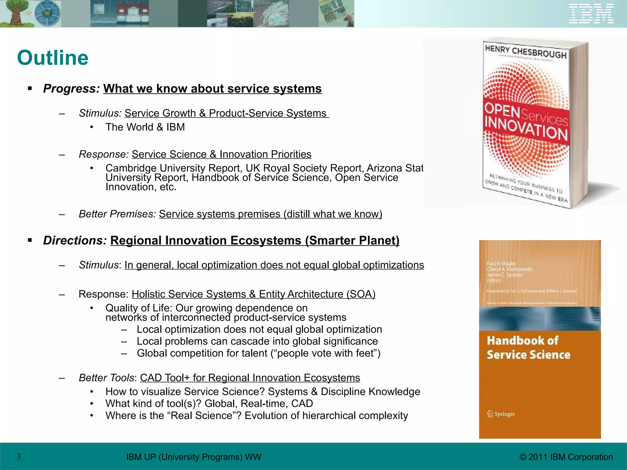 Outline Progress:  What we know about service systems Stimulus:   Service Growth & Product-Service Systems  The World & IBM Response:   Service Science & Innovation Priorities Cambridge University Report, UK Royal Society Report, Arizona State University Report, Handbook of Service Science, Open Service Innovation, etc. Better Premises:   Service systems premises (distill what we know) Directions:   Regional Innovation Ecosystems (Smarter Planet) Stimulus :  In general, local optimization does not equal global optimizations Response:  Holistic Service Systems & Entity Architecture (SOA) Quality of Life: Our growing dependence on  networks of interconnected product-service systems Local optimization does not equal global optimization Local problems can cascade into global significance Global competition for talent (“people vote with feet”) Better Tools :  CAD Tool+ for Regional Innovation Ecosystems   How to visualize Service Science? Systems & Discipline Knowledge What kind of tool(s)? Global, Real-time, CAD Where is the “Real Science”? Evolution of hierarchical complexity 