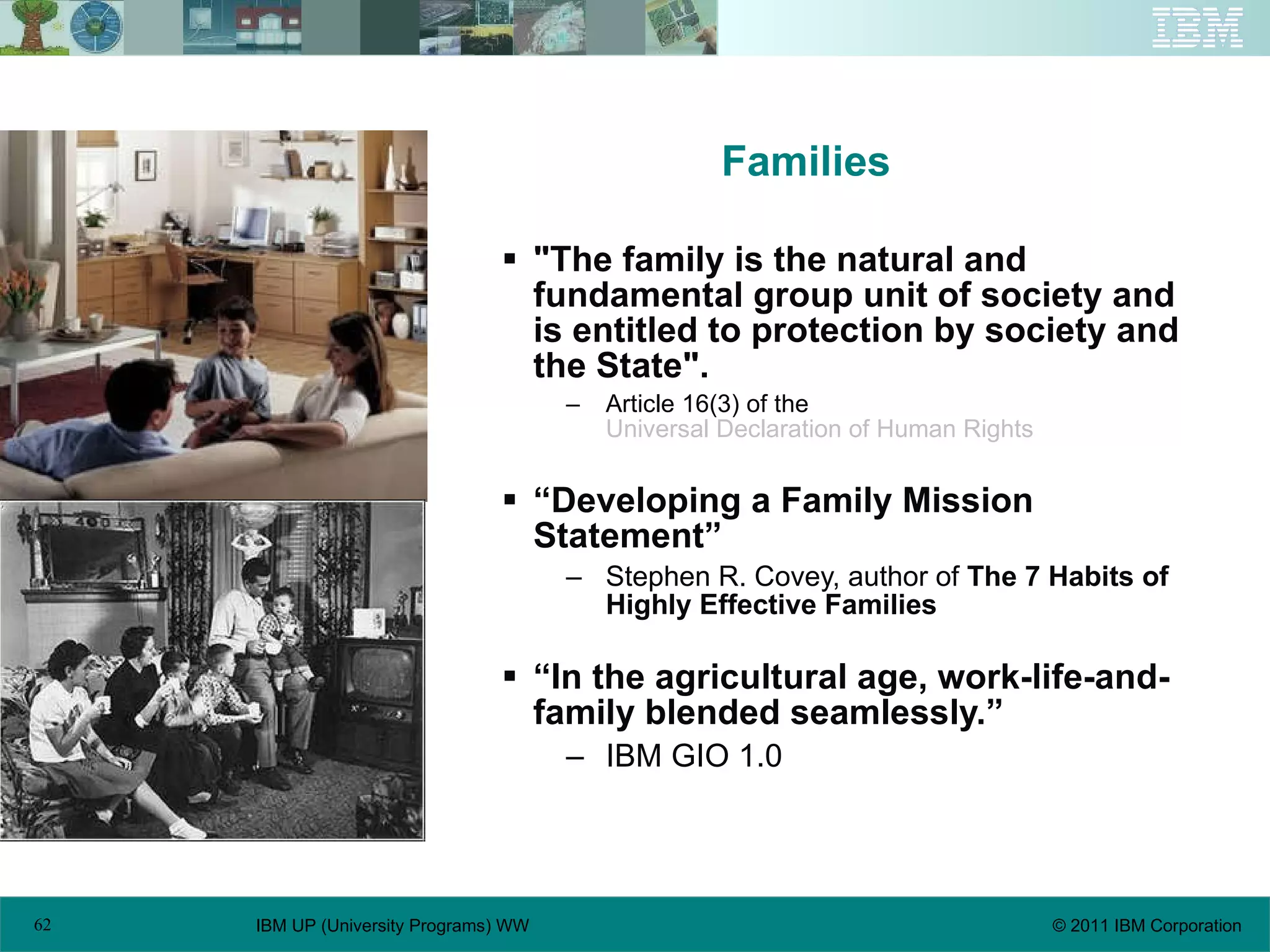 Families "The family is the natural and fundamental group unit of society and is entitled to protection by society and the State".   Article 16(3) of the  Universal Declaration of Human Rights   “Developing a Family Mission Statement” Stephen R. Covey, author of  The 7 Habits of Highly Effective Families “In the agricultural age, work-life-and-family blended seamlessly.” IBM GIO 1.0 