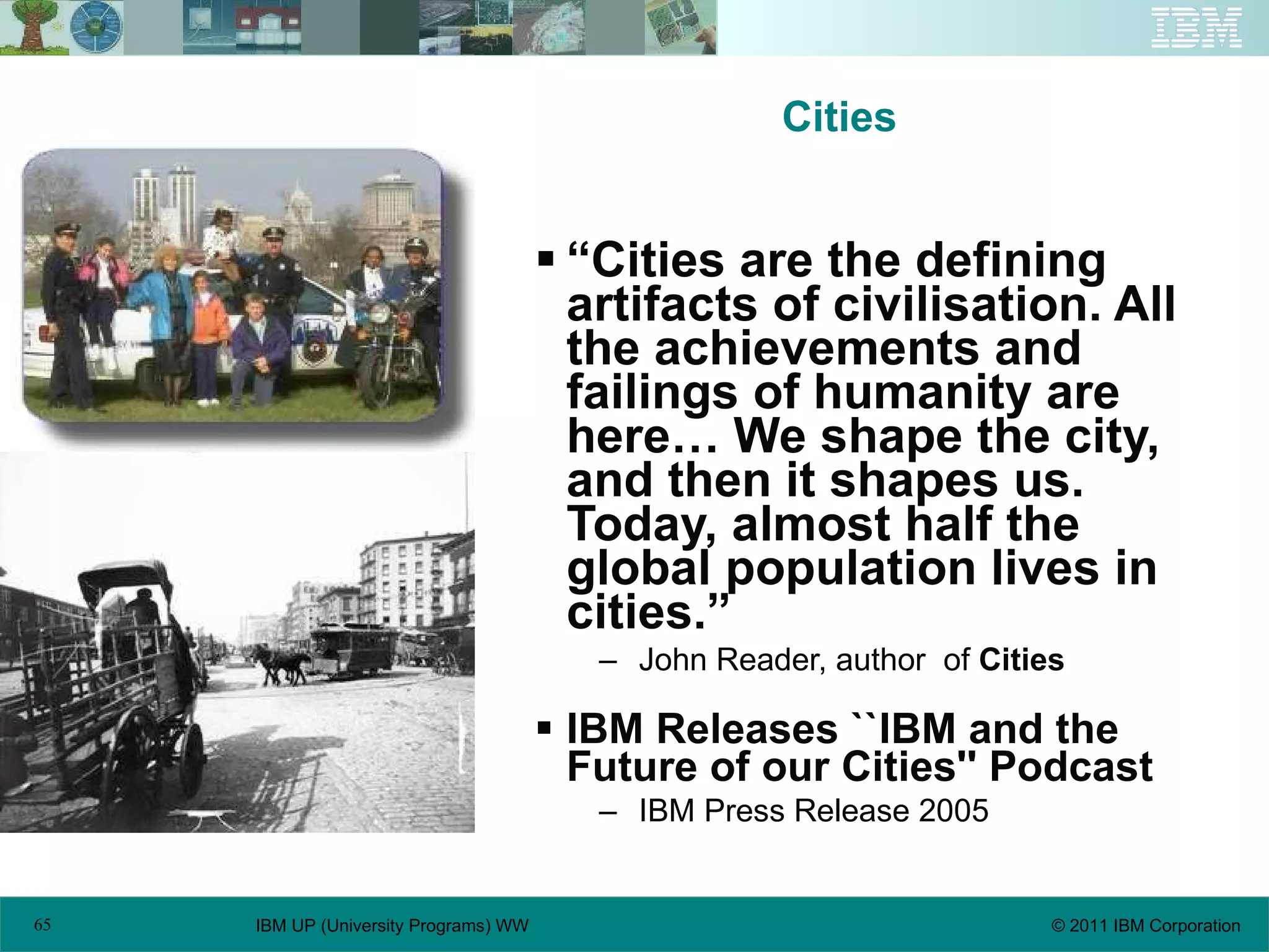 Cities “ Cities are the defining artifacts of civilisation. All the achievements and failings of humanity are here… We shape the city, and then it shapes us. Today, almost half the global population lives in cities.” John Reader, author  of  Cities IBM Releases ``IBM and the Future of our Cities'' Podcast   IBM Press Release 2005 