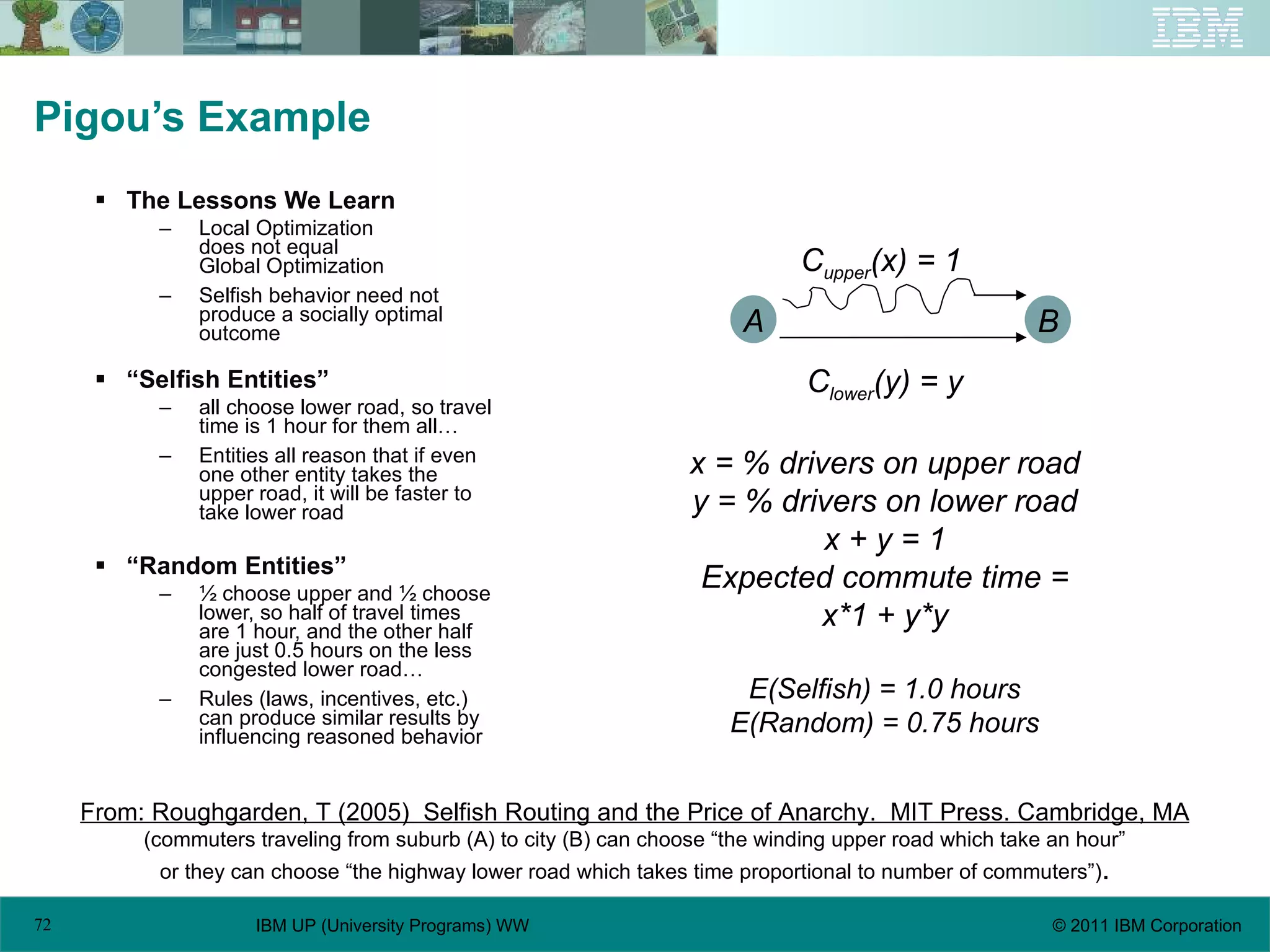 Pigou’s Example The Lessons We Learn Local Optimization does not equal Global Optimization Selfish behavior need not produce a socially optimal outcome “ Selfish Entities” all choose lower road, so travel time is 1 hour for them all… Entities all reason that if even one other entity takes the upper road, it will be faster to take lower road “ Random Entities” ½ choose upper and ½ choose lower, so half of travel times are 1 hour, and the other half are just 0.5 hours on the less congested lower road… Rules (laws, incentives, etc.) can produce similar results by influencing reasoned behavior From: Roughgarden, T (2005)  Selfish Routing and the Price of Anarchy.  MIT Press. Cambridge, MA (commuters traveling from suburb (A) to city (B) can choose “the winding upper road which take an hour” or they can choose “the highway lower road which takes time proportional to number of commuters”) . A B C upper (x) = 1 C lower (y) = y x = % drivers on upper road y = % drivers on lower road x + y = 1 Expected commute time = x*1 + y*y E(Selfish) = 1.0 hours E(Random) = 0.75 hours 