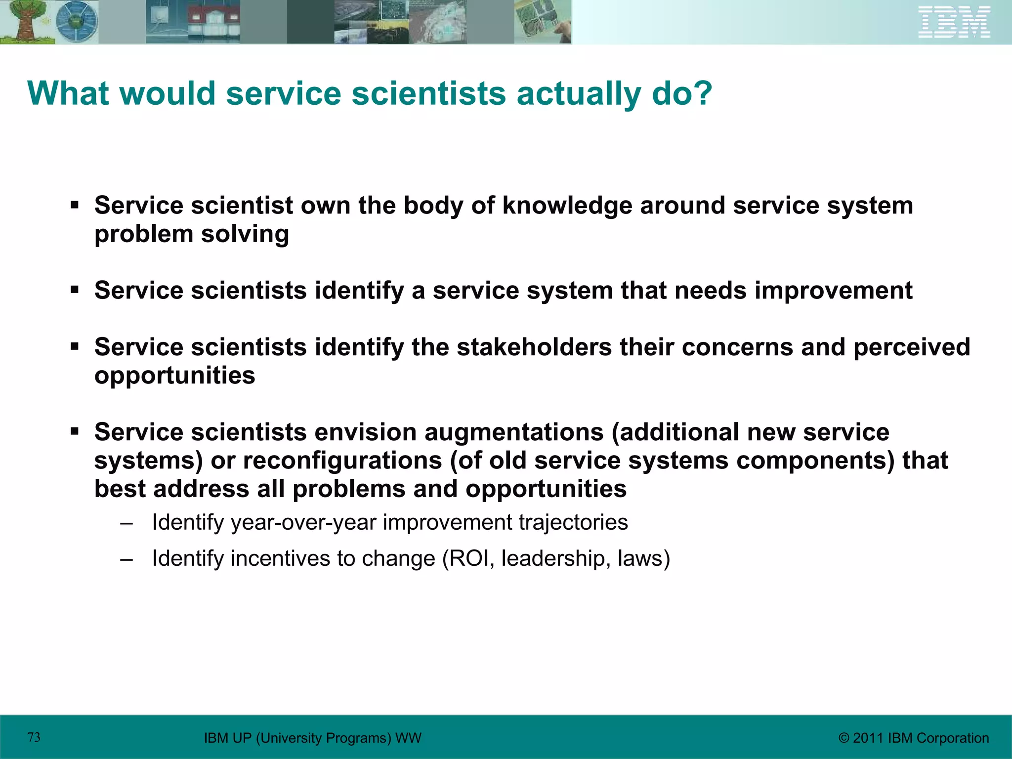What would service scientists actually do? Service scientist own the body of knowledge around service system problem solving Service scientists identify a service system that needs improvement Service scientists identify the stakeholders their concerns and perceived opportunities Service scientists envision augmentations (additional new service systems) or reconfigurations (of old service systems components) that best address all problems and opportunities Identify year-over-year improvement trajectories Identify incentives to change (ROI, leadership, laws) 