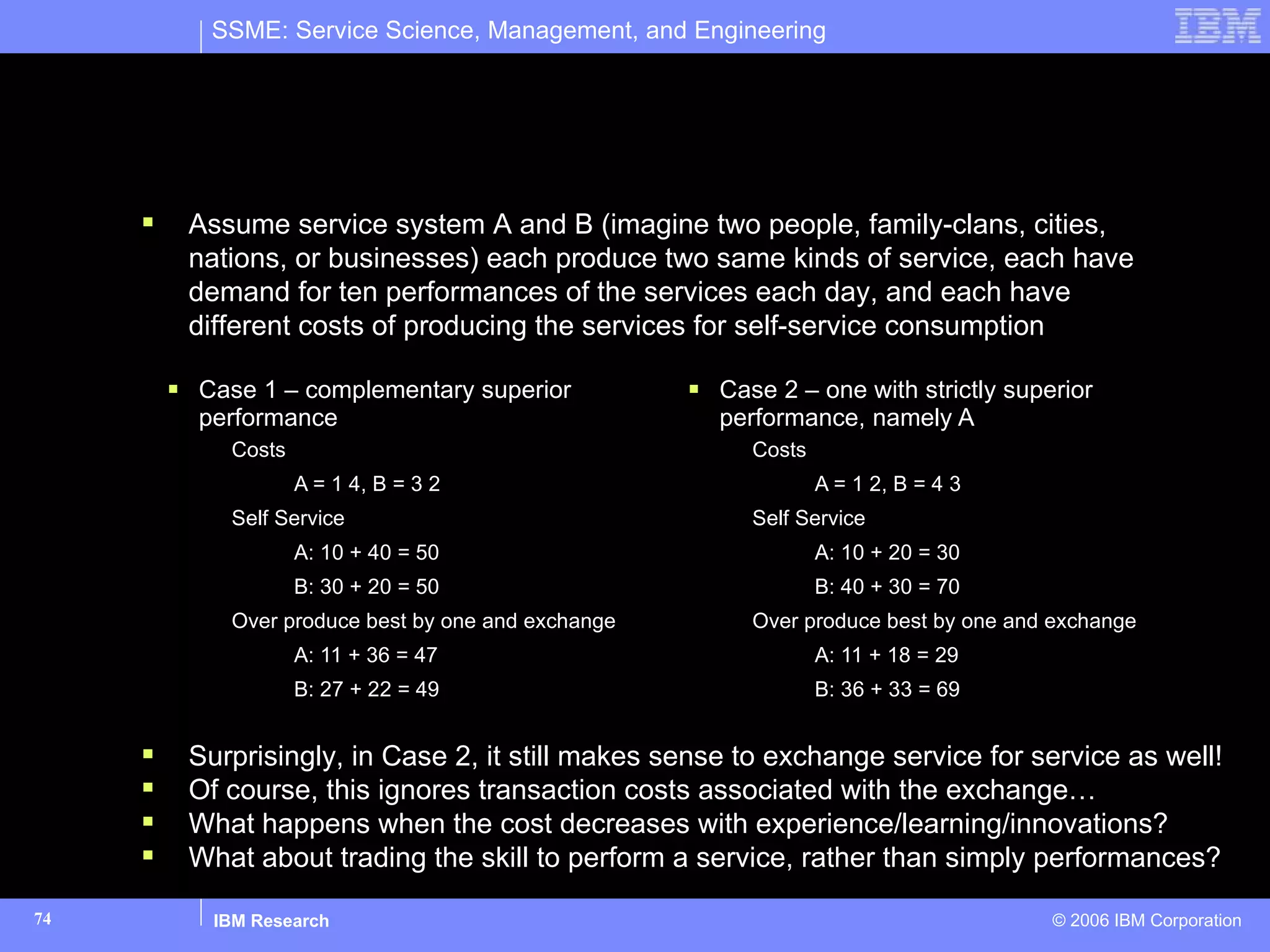 Under what conditions do value propositions exist between service systems to justify service for service exchanges? Case 1 – complementary superior performance Costs A = 1 4, B = 3 2 Self Service A: 10 + 40 = 50 B: 30 + 20 = 50 Over produce best by one and exchange A: 11 + 36 = 47 B: 27 + 22 = 49 Case 2 – one with strictly superior performance, namely A Costs A = 1 2, B = 4 3 Self Service A: 10 + 20 = 30 B: 40 + 30 = 70 Over produce best by one and exchange A: 11 + 18 = 29 B: 36 + 33 = 69 Assume service system A and B (imagine two people, family-clans, cities, nations, or businesses) each produce two same kinds of service, each have demand for ten performances of the services each day, and each have different costs of producing the services for self-service consumption Surprisingly, in Case 2, it still makes sense to exchange service for service as well! Of course, this ignores transaction costs associated with the exchange… What happens when the cost decreases with experience/learning/innovations? What about trading the skill to perform a service, rather than simply performances? 