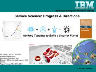 Service Science: Progress & Directions Working Together to Build a Smarter Planet Dr. James (“Jim”) C. Spohrer [email_address] Innovation Champion and  Director, IBM University Programs WW IJCSS Taipei, Taiwan, May 26th, 2011 