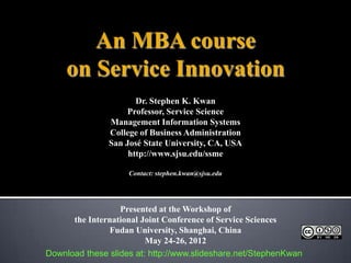 An MBA course
     on Service Innovation
                      Dr. Stephen K. Kwan
                    Professor, Service Science
               Management Information Systems
               College of Business Administration
               San José State University, CA, USA
                    http://www.sjsu.edu/ssme

                    Contact: stephen.kwan@sjsu.edu




                  Presented at the Workshop of
      the International Joint Conference of Service Sciences
               Fudan University, Shanghai, China
                         May 24-26, 2012
Download these slides at: http://www.slideshare.net/StephenKwan
 