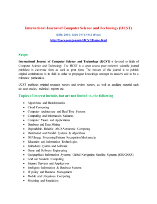 International Journal of Computer Science and Technology (IJCST)
ISSN: 2975- 382N 2974-5962 (Print)
http://flyccs.com/jounals/IJCST/Home.html
Scope
International Journal of Computer Science and Technology (IJCST) is devoted to fields of
Computer Science and Technology. The IJCST is a open access peer-reviewed scientific journal
published in electronic form as well as print form. The mission of this journal is to publish
original contributions in its field in order to propagate knowledge amongst its readers and to be a
reference publication.
IJCST publishes original research papers and review papers, as well as auxiliary material such
as: case studies, technical reports etc.
Topics of interest include, but are not limited to, the following
 Algorithms and Bioinformatics
 Cloud Computing
 Computer Architecture and Real Time Systems
 Computing and Information Sciences
 Computer Vision and Applications
 Database and Data Mining
 Dependable, Reliable AND Autonomic Computing
 Distributed and Parallel Systems & Algorithms
 DSP/Image Processing/Pattern Recognition/Multimedia
 Education and Information Technologies
 Embedded System and Software
 Game and Software Engineering
 Geographical Information Systems/ Global Navigation Satellite Systems (GIS/GNSS)
 Grid and Scalable Computing
 Internet Services and Applications
 Intelligent Information & Database Systems
 IT policy and Business Management
 Mobile and Ubiquitous Computing
 Modeling and Simulation
 